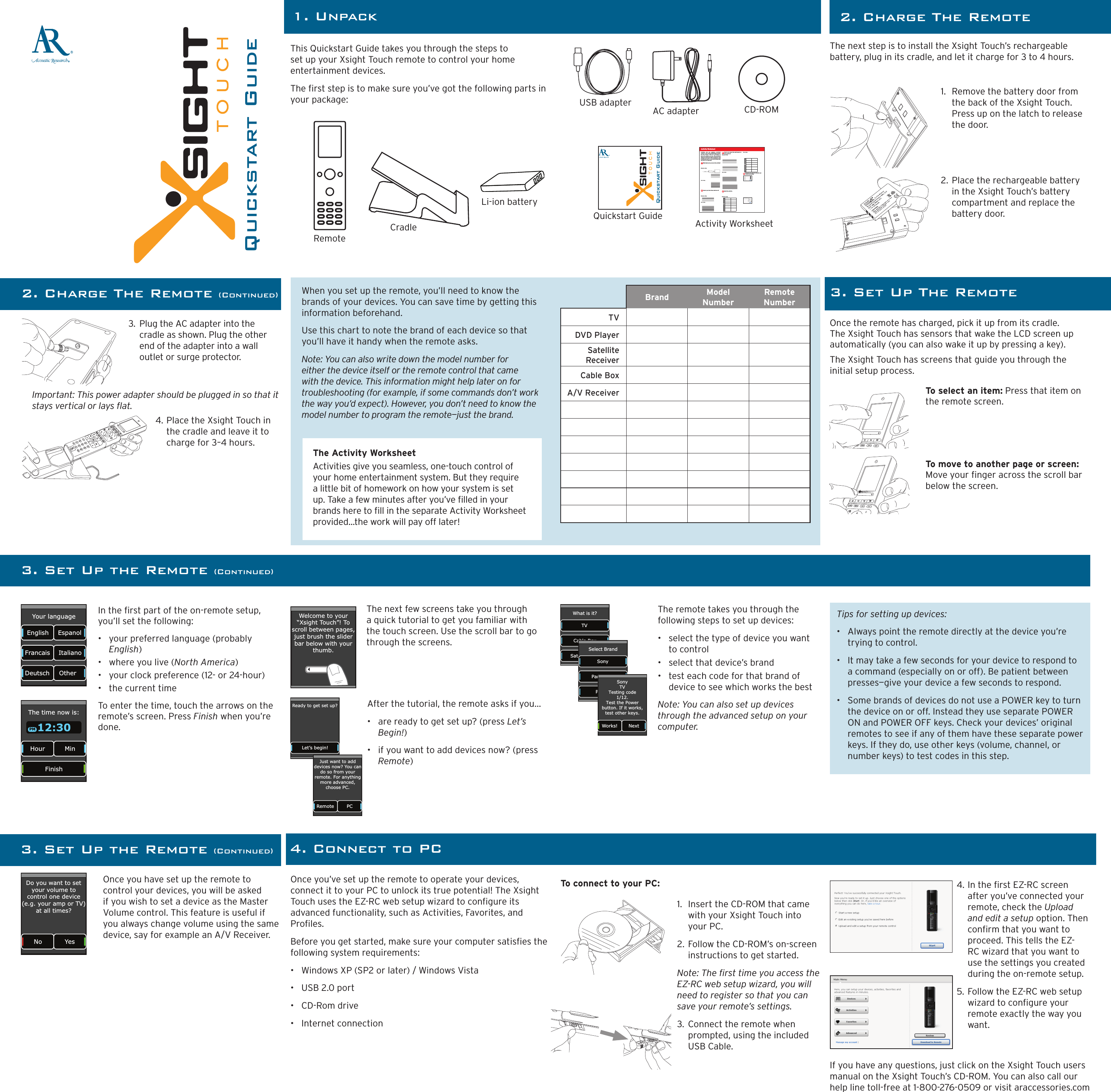 ®Quickstart GuideThis Quickstart Guide takes you through the steps to set up your Xsight Touch remote to control your home entertainment devices.  The rst step is to make sure you’ve got the following parts in your package:1. UnpackQuickstart GuideRemoteLi-ion batteryCradleAC adapterUSB adapter CD-ROMQuickstart Guide2. Charge The Remote (Continued)The next step is to install the Xsight Touch’s rechargeable battery, plug in its cradle, and let it charge for 3 to 4 hours.1.  Remove the battery door from the back of the Xsight Touch. Press up on the latch to release the door.2. Place the rechargeable battery in the Xsight Touch’s battery compartment and replace the battery door.3.  Plug the AC adapter into the cradle as shown. Plug the other end of the adapter into a wall outlet or surge protector.4. Place the Xsight Touch in the cradle and leave it to charge for 3–4 hours.Once the remote has charged, pick it up from its cradle. The Xsight Touch has sensors that wake the LCD screen up automatically (you can also wake it up by pressing a key).The Xsight Touch has screens that guide you through the initial setup process. In the rst part of the on-remote setup, you’ll set the following:•  your preferred language (probably English)•  where you live (North America)•  your clock preference (12- or 24-hour)•  the current timeTo enter the time, touch the arrows on the remote’s screen. Press Finish when you’re done.The next few screens take you through a quick tutorial to get you familiar with the touch screen. Use the scroll bar to go through the screens.The Activity WorksheetActivities give you seamless, one-touch control of your home entertainment system. But they require a little bit of homework on how your system is set up. Take a few minutes after you’ve lled in your brands here to ll in the separate Activity Worksheet provided...the work will pay off later!Important: This power adapter should be plugged in so that it stays vertical or lays at.3. Set Up The RemoteThe remote takes you through the following steps to set up devices:•  select the type of device you want to control•  select that device’s brand•  test each code for that brand of device to see which works the bestNote: You can also set up devices through the advanced setup on your computer.Once you have set up the remote to control your devices, you will be asked if you wish to set a device as the Master Volume control. This feature is useful if you always change volume using the same device, say for example an A/V Receiver.Once you’ve set up the remote to operate your devices, connect it to your PC to unlock its true potential! The Xsight Touch uses the EZ-RC web setup wizard to congure its advanced functionality, such as Activities, Favorites, and Proles.Before you get started, make sure your computer satises the following system requirements:•  Windows XP (SP2 or later) / Windows Vista•  USB 2.0 port•  CD-Rom drive•  Internet connection2. Charge The RemoteTo connect to your PC:1.  Insert the CD-ROM that came with your Xsight Touch into your PC.2. Follow the CD-ROM’s on-screen instructions to get started.Note: The rst time you access the EZ-RC web setup wizard, you will need to register so that you can save your remote’s settings.3. Connect the remote when prompted, using the included USB Cable.4. In the rst EZ-RC screen after you’ve connected your remote, check the Upload and edit a setup option. Then conrm that you want to proceed. This tells the EZ-RC wizard that you want to use the settings you created during the on-remote setup. 5. Follow the EZ-RC web setup wizard to congure your remote exactly the way you want. If you have any questions, just click on the Xsight Touch users manual on the Xsight Touch’s CD-ROM. You can also call our help line toll-free at 1-800-276-0509 or visit araccessories.comTo select an item: Press that item on the remote screen. To move to another page or screen: Move your nger across the scroll bar below the screen.Your language Francais English Deutsch Italiano Espanol Other  The time now is: Hour  Min Finish 12:30 PMWelcome to your“Xsight To uch”! Toscroll between pages,just brush the sliderbar below with yourthumb. Ready to get set up? Let’s begin! After the tutorial, the remote asks if you...•  are ready to get set up? (press Let’s Begin!)•  if you want to add devices now? (press Remote)  Remote  PC Just want to adddevices now? You cando so from yourremote. For anythingmore advanced, choose PC. What is it? Cable Box Satellite Box TV Select Brand Panasonic Philips Sony Works!  Next SonyTVTesting code1/12.Test the Power button. If it works, test other keys.3. Set Up the Remote (Continued)Tips for setting up devices:•   Always point the remote directly at the device you’re trying to control. •   It may take a few seconds for your device to respond to a command (especially on or off). Be patient between presses—give your device a few seconds to respond. •   Some brands of devices do not use a POWER key to turn the device on or off. Instead they use separate POWER ON and POWER OFF keys. Check your devices’ original remotes to see if any of them have these separate power keys. If they do, use other keys (volume, channel, or number keys) to test codes in this step.No  Yes Do you want to set your volume to control one device (e.g. your amp or TV) at all times? 4. Connect to PCWhen you set up the remote, you’ll need to know the brands of your devices. You can save time by getting this information beforehand. Use this chart to note the brand of each device so that you’ll have it handy when the remote asks. Note: You can also write down the model number for either the device itself or the remote control that came with the device. This information might help later on for troubleshooting (for example, if some commands don’t work the way you’d expect). However, you don’t need to know the model number to program the remote—just the brand. Brand Model NumberRemote Number TVDVD PlayerSatellite ReceiverCable BoxA/V Receiver3. Set Up the Remote (Continued)8Zk ` m ` k ` \ j  ^` m \  pfl  j \ X d c \ j j #  fe \ $ k f l Z _ Z f ek i f c  f ] pfli  _ f d \  \ e k \ ikX ` e d \ e k  j p j k \ d % 9lk  k _ \ p  i\ h l ` i \  X  c ` k k c \  Y ` k  f] _ f d \ nf i b  f e _f n  pfli j p jk \ d  `j j\ k  lg%  K_`j  nfib j _\ \k k X b \ j pf l k _ i f l ^ _  k _ \  j k \ g j k f Yl ` c [ pf l i  f n eXZ k ` m ` k p % 9p k _ \  \ e [  f ] k _ ` j  nfibj _ \ \ k # pfl Ë c c Y\ n X kZ_` e ^  X ;M ; f e  pf l i  _ f d \ k _ \ X k \ i  n ` k _ k_ \  g i \ j j  f ]  X  j ` e ^ c \  b\ p 8Zk`m`kpNfibj_\\kN_ X k  [ \ m ` Z \j  [ f  p f l  l j \  ` e  k _ \  X Z k ` m ` kp 6&lt;oXdgc\j\klg(?fn[fpflkliek_\j\[\m`Z\jfe6)&lt;oXdgc\j\klgPflij\klg&lt;oXdgc\j\klgPflij\klg?fn[fpflj\c\Zkk_\i`^_k`eglkjfek_\j\[\m`Z\ j 6*9l`c[k_\XZk`m`kp %+PfliJ\klg&lt;oXdgc\j\klg:fee\Zkpflii\dfk\kf&lt;Q$I:Xe[Zi\Xk \k_\XZk`m`kp %,Pflij\klgActivity Worksheet