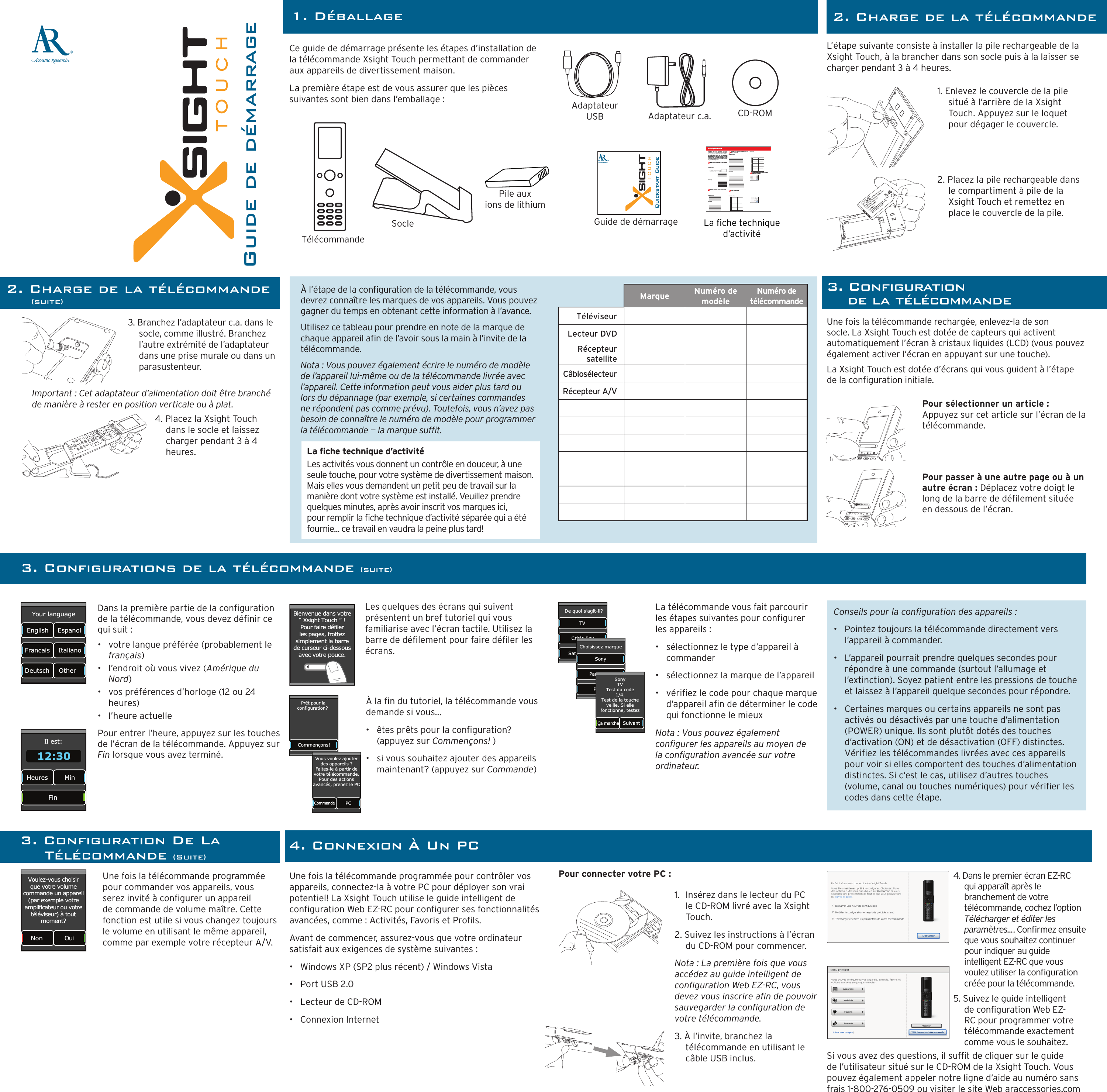 ®Guide de démarrageCe guide de démarrage présente les étapes d’installation de la télécommande Xsight Touch permettant de commander aux appareils de divertissement maison. La première étape est de vous assurer que les pièces suivantes sont bien dans l’emballage :1. DéballageQuickstart GuideTélécommandePile aux  ions de lithiumSocleAdaptateur c.a.Adaptateur USB CD-ROMGuide de démarrage2. Charge de la télécommande        (suite)L’étape suivante consiste à installer la pile rechargeable de la Xsight Touch, à la brancher dans son socle puis à la laisser se charger pendant 3 à 4 heures.1. Enlevez le couvercle de la pile situé à l’arrière de la Xsight Touch. Appuyez sur le loquet pour dégager le couvercle.2. Placez la pile rechargeable dans le compartiment à pile de la Xsight Touch et remettez en place le couvercle de la pile.3. Branchez l’adaptateur c.a. dans le socle, comme illustré. Branchez l’autre extrémité de l’adaptateur dans une prise murale ou dans un parasustenteur.4. Placez la Xsight Touch dans le socle et laissez charger pendant 3 à 4 heures.Une fois la télécommande rechargée, enlevez-la de son socle. La Xsight Touch est dotée de capteurs qui activent automatiquement l’écran à cristaux liquides (LCD) (vous pouvez également activer l’écran en appuyant sur une touche).La Xsight Touch est dotée d’écrans qui vous guident à l’étape de la conguration initiale.Dans la première partie de la conguration de la télécommande, vous devez dénir ce qui suit :•  votre langue préférée (probablement le français)•  l’endroit où vous vivez (Amérique du Nord)•  vos préférences d’horloge (12 ou 24 heures)•  l’heure actuellePour entrer l’heure, appuyez sur les touches de l’écran de la télécommande. Appuyez sur Fin lorsque vous avez terminé.Les quelques des écrans qui suivent présentent un bref tutoriel qui vous familiarise avec l’écran tactile. Utilisez la barre de délement pour faire déler les écrans.La che technique d’activitéLes activités vous donnent un contrôle en douceur, à une seule touche, pour votre système de divertissement maison. Mais elles vous demandent un petit peu de travail sur la manière dont votre système est installé. Veuillez prendre quelques minutes, après avoir inscrit vos marques ici, pour remplir la che technique d’activité séparée qui a été fournie... ce travail en vaudra la peine plus tard!Important : Cet adaptateur d’alimentation doit être branché de manière à rester en position verticale ou à plat.3. Conﬁguration  de la télécommandeLa télécommande vous fait parcourir les étapes suivantes pour congurer les appareils :•   sélectionnez le type d’appareil à commander•   sélectionnez la marque de l’appareil•   vériez le code pour chaque marque d’appareil an de déterminer le code qui fonctionne le mieuxNota : Vous pouvez également congurer les appareils au moyen de la conguration avancée sur votre ordinateur.Une fois la télécommande programmée pour commander vos appareils, vous serez invité à congurer un appareil de commande de volume maître. Cette fonction est utile si vous changez toujours le volume en utilisant le même appareil, comme par exemple votre récepteur A/V.Une fois la télécommande programmée pour contrôler vos appareils, connectez-la à votre PC pour déployer son vrai potentiel! La Xsight Touch utilise le guide intelligent de conguration Web EZ-RC pour congurer ses fonctionnalités avancées, comme : Activités, Favoris et Prols.Avant de commencer, assurez-vous que votre ordinateur satisfait aux exigences de système suivantes :•   Windows XP (SP2 plus récent) / Windows Vista•   Port USB 2.0•   Lecteur de CD-ROM•   Connexion Internet2. Charge de la télécommandePour connecter votre PC :1.  Insérez dans le lecteur du PC le CD-ROM livré avec la Xsight Touch.2. Suivez les instructions à l’écran du CD-ROM pour commencer.Nota : La première fois que vous accédez au guide intelligent de conguration Web EZ-RC, vous devez vous inscrire an de pouvoir sauvegarder la conguration de votre télécommande.3. À l’invite, branchez la télécommande en utilisant le câble USB inclus.4. Dans le premier écran EZ-RC  qui apparaît après le branchement de votre télécommande, cochez l’option Télécharger et éditer les paramètres.... Conrmez ensuite que vous souhaitez continuer pour indiquer au guide intelligent EZ-RC que vous voulez utiliser la conguration créée pour la télécommande. 5. Suivez le guide intelligent de conguration Web EZ-RC pour programmer votre télécommande exactement comme vous le souhaitez. Si vous avez des questions, il suft de cliquer sur le guide de l’utilisateur situé sur le CD-ROM de la Xsight Touch. Vous pouvez également appeler notre ligne d’aide au numéro sans frais 1-800-276-0509 ou visiter le site Web araccessories.comPour sélectionner un article : Appuyez sur cet article sur l’écran de la télécommande. Pour passer à une autre page ou à un autre écran : Déplacez votre doigt le long de la barre de délement située en dessous de l’écran.Your language Francais English Deutsch Italiano Espanol Other  Il est: Heures  Min Fin 12:30 Bienvenue dans votre“ Xsight Touch ” !Pour faire défilerles pages, frottezsimplement la barrede curseur ci-dessousavec votre pouce.Prêt pour laconfiguration? Commençons!À la n du tutoriel, la télécommande vous demande si vous...•  êtes prêts pour la conguration? (appuyez sur Commençons! )•   si vous souhaitez ajouter des appareils maintenant? (appuyez sur Commande)  CommandePC Vous voulez ajouterdes appareils ? Faites-le à partir devotre télécommande.Pour des actionsavancés, prenez le PCDe quoi s’agit-il?Cable Box Satellite Box TV Choisissez marquePanasonic Philips Sony Ça marche SuivantSonyTVTest du code1/4.Test de la toucheveille. Si ellefonctionne, testez3. Conﬁgurations de la télécommande (suite)Conseils pour la conguration des appareils :•   Pointez toujours la télécommande directement vers l’appareil à commander. •   L’appareil pourrait prendre quelques secondes pour répondre à une commande (surtout l’allumage et l’extinction). Soyez patient entre les pressions de touche et laissez à l’appareil quelque secondes pour répondre. •   Certaines marques ou certains appareils ne sont pas activés ou désactivés par une touche d’alimentation (POWER) unique. Ils sont plutôt dotés des touches d’activation (ON) et de désactivation (OFF) distinctes. Vériez les télécommandes livrées avec ces appareils pour voir si elles comportent des touches d’alimentation distinctes. Si c’est le cas, utilisez d’autres touches (volume, canal ou touches numériques) pour vérier les codes dans cette étape.Non OuiVoulez-vous choisirque votre volumecommande un appareil (par exemple votre amplificateur ou votre téléviseur) à tout moment?4. Connexion À Un PCÀ l’étape de la conguration de la télécommande, vous devrez connaître les marques de vos appareils. Vous pouvez gagner du temps en obtenant cette information à l’avance.Utilisez ce tableau pour prendre en note de la marque de chaque appareil an de l’avoir sous la main à l’invite de la télécommande. Nota : Vous pouvez également écrire le numéro de modèle de l’appareil lui-même ou de la télécommande livrée avec l’appareil. Cette information peut vous aider plus tard ou lors du dépannage (par exemple, si certaines commandes ne répondent pas comme prévu). Toutefois, vous n’avez pas besoin de connaître le numéro de modèle pour programmer la télécommande — la marque suft. Marque Numéro de modèleNuméro de télécommande TéléviseurLecteur DVDRécepteur satelliteCâblosélecteurRécepteur A/V3. Conﬁguration De La  Télécommande (Suite)8Zk ` m ` k ` \ j  ^` m \  pfl  j \ X d c \ j j #  fe \ $ k f l Z _ Z f ek i f c  f ] pf l i  _ f d \  \ek \ ikX ` e d \ e k  j p j k \ d % 9lk  k _ \ p  i\ h l ` i \  X  c ` k k c \  Y ` k  f] _ f d \ nf i b  f e _f n  pfli j p jk \ d  `j j\ k  lg%  K_`j  nfib j _\ \k k X b \ j pf l k _ i f l ^ _  k _ \  j k \ g j k f Yl ` c [ pf l i  f n eXZ k ` m ` k p % 9p k _ \  \ e [  f ] k _ ` j  nfibj _ \ \ k # pfl Ë c c Y\ n X kZ_` e ^  X ;M ; f e  pf l i  _ f d \ k _ \ X k \ i  n ` k _ k_ \  g i \ j j  f ]  X  j ` e ^ c \  b\ p 8Zk`m`kpNfibj_\\kN_ X k  [ \ m ` Z \j  [ f  p f l  l j \  ` e  k _ \  X Z k ` m ` kp 6&lt;oXdgc\j\klg(?fn[fpflkliek_\j\[\m`Z\jfe6)&lt;oXdgc\j\klgPflij\klg&lt;oXdgc\j\klgPflij\klg?fn[fpflj\c\Zkk_\i`^_k`eglkjfek_\j\[\m`Z\ j 6*9l`c[k_\XZk`m`kp %+PfliJ\klg&lt;oXdgc\j\klg:fee\Zkpflii\dfk\kf&lt;Q$I:Xe[Zi\Xk \k_\XZk`m`kp %,Pflij\klgLa che technique d’activité