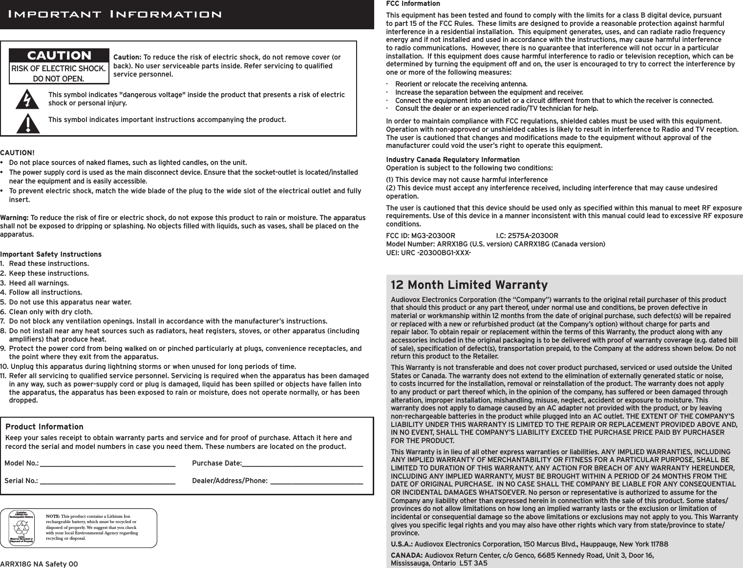 12 Month Limited WarrantyAudiovox Electronics Corporation (the “Company”) warrants to the original retail purchaser of this product that should this product or any part thereof, under normal use and conditions, be proven defective in material or workmanship within 12 months from the date of original purchase, such defect(s) will be repaired or replaced with a new or refurbished product (at the Company’s option) without charge for parts and repair labor. To obtain repair or replacement within the terms of this Warranty, the product along with any accessories included in the original packaging is to be delivered with proof of warranty coverage (e.g. dated bill of sale), specication of defect(s), transportation prepaid, to the Company at the address shown below. Do not return this product to the Retailer.This Warranty is not transferable and does not cover product purchased, serviced or used outside the United States or Canada. The warranty does not extend to the elimination of externally generated static or noise, to costs incurred for the installation, removal or reinstallation of the product. The warranty does not apply to any product or part thereof which, in the opinion of the company, has suffered or been damaged through alteration, improper installation, mishandling, misuse, neglect, accident or exposure to moisture. This warranty does not apply to damage caused by an AC adapter not provided with the product, or by leaving non-rechargeable batteries in the product while plugged into an AC outlet. THE EXTENT OF THE COMPANY’S LIABILITY UNDER THIS WARRANTY IS LIMITED TO THE REPAIR OR REPLACEMENT PROVIDED ABOVE AND, IN NO EVENT, SHALL THE COMPANY’S LIABILITY EXCEED THE PURCHASE PRICE PAID BY PURCHASER FOR THE PRODUCT.This Warranty is in lieu of all other express warranties or liabilities. ANY IMPLIED WARRANTIES, INCLUDING ANY IMPLIED WARRANTY OF MERCHANTABILITY OR FITNESS FOR A PARTICULAR PURPOSE, SHALL BE LIMITED TO DURATION OF THIS WARRANTY. ANY ACTION FOR BREACH OF ANY WARRANTY HEREUNDER, INCLUDING ANY IMPLIED WARRANTY, MUST BE BROUGHT WITHIN A PERIOD OF 24 MONTHS FROM THE DATE OF ORIGINAL PURCHASE.  IN NO CASE SHALL THE COMPANY BE LIABLE FOR ANY CONSEQUENTIAL OR INCIDENTAL DAMAGES WHATSOEVER. No person or representative is authorized to assume for the Company any liability other than expressed herein in connection with the sale of this product. Some states/provinces do not allow limitations on how long an implied warranty lasts or the exclusion or limitation of incidental or consequential damage so the above limitations or exclusions may not apply to you. This Warranty gives you specic legal rights and you may also have other rights which vary from state/province to state/province.U.S.A.: Audiovox Electronics Corporation, 150 Marcus Blvd., Hauppauge, New York 11788CANADA: Audiovox Return Center, c/o Genco, 6685 Kennedy Road, Unit 3, Door 16,  Mississauga, Ontario  L5T 3A5FCC InformationThis equipment has been tested and found to comply with the limits for a class B digital device, pursuant to part 15 of the FCC Rules.  These limits are designed to provide a reasonable protection against harmful interference in a residential installation.  This equipment generates, uses, and can radiate radio frequency energy and if not installed and used in accordance with the instructions, may cause harmful interference to radio communications.  However, there is no guarantee that interference will not occur in a particular installation.  If this equipment does cause harmful interference to radio or television reception, which can be determined by turning the equipment off and on, the user is encouraged to try to correct the interference by one or more of the following measures:·  Reorient or relocate the receiving antenna.·  Increase the separation between the equipment and receiver.·  Connect the equipment into an outlet or a circuit different from that to which the receiver is connected.·  Consult the dealer or an experienced radio/TV technician for help.In order to maintain compliance with FCC regulations, shielded cables must be used with this equipment. Operation with non-approved or unshielded cables is likely to result in interference to Radio and TV reception. The user is cautioned that changes and modications made to the equipment without approval of the manufacturer could void the user’s right to operate this equipment.Industry Canada Regulatory InformationOperation is subject to the following two conditions:(1) This device may not cause harmful interference (2) This device must accept any interference received, including interference that may cause undesired operation.The user is cautioned that this device should be used only as specied within this manual to meet RF exposure requirements. Use of this device in a manner inconsistent with this manual could lead to excessive RF exposure conditions.FCC ID: MG3-20300R    I.C: 2575A-20300R Model Number: ARRX18G (U.S. version) CARRX18G (Canada version) UEI: URC -20300BG1-XXX-Warning: To reduce the risk of re or electric shock, do not expose this product to rain or moisture. The apparatus shall not be exposed to dripping or splashing. No objects lled with liquids, such as vases, shall be placed on the apparatus.This symbol indicates &quot;dangerous voltage&quot; inside the product that presents a risk of electric shock or personal injury.This symbol indicates important instructions accompanying the product.RISK OF ELECTRIC SHOCK. DO NOT OPEN.Caution: To reduce the risk of electric shock, do not remove cover (or back). No user serviceable parts inside. Refer servicing to qualied service personnel.CAUTIONNOTE: This product contains a Lithium Ion rechargeable battery, which must be recycled or disposed of properly. We suggest that you check with your local Environmental Agency regarding recycling or disposal.Li-ionMust b e Rec ycle d or Dispos ed of  Pro perlyConta insLithi um I on Rechargea ble  Bat te ryImportant Safety Instructions1.   Read these instructions.2.  Keep these instructions.3.  Heed all warnings.4.  Follow all instructions.5.  Do not use this apparatus near water.6.  Clean only with dry cloth.7.  Do not block any ventilation openings. Install in accordance with the manufacturer’s instructions.8.  Do not install near any heat sources such as radiators, heat registers, stoves, or other apparatus (including ampliers) that produce heat.9.  Protect the power cord from being walked on or pinched particularly at plugs, convenience receptacles, and the point where they exit from the apparatus.10. Unplug this apparatus during lightning storms or when unused for long periods of time.11.  Refer all servicing to qualied service personnel. Servicing is required when the apparatus has been damaged in any way, such as power-supply cord or plug is damaged, liquid has been spilled or objects have fallen into the apparatus, the apparatus has been exposed to rain or moisture, does not operate normally, or has been dropped.Product InformationKeep your sales receipt to obtain warranty parts and service and for proof of purchase. Attach it here and record the serial and model numbers in case you need them. These numbers are located on the product. CAUTION!•   Do not place sources of naked ames, such as lighted candles, on the unit.•  The power supply cord is used as the main disconnect device. Ensure that the socket-outlet is located/installed near the equipment and is easily accessible.•  To prevent electric shock, match the wide blade of the plug to the wide slot of the electrical outlet and fully insert.Model No.: ______________________________________Serial No.: ______________________________________Purchase Date: __________________________________ Dealer/Address/Phone: __________________________ARRX18G NA Safety 00Important Information