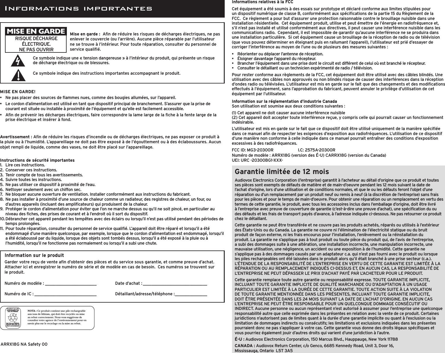 Garantie limitée de 12 moisAudiovox Electronics Corporation (l’entreprise) garantit à l’acheteur au détail d’origine que ce produit et toutes ses pièces sont exempts de défauts de matière et de main-d’oeuvre pendant les 12 mois suivant la date de l’achat d’origine, lors d’une utilisation et de conditions normales, et que le ou les défauts feront l’objet d’une réparation ou d’un remplacement par un produit neuf ou remis à neuf (à la discrétion de l’entreprise) sans frais pour les pièces et pour le temps de main-d’oeuvre. Pour obtenir une réparation ou un remplacement en vertu des termes de cette garantie, le produit, avec tous les accessoires inclus dans l’emballage d’origine, doit être livré à l’entreprise avec preuve de couverture de garantie (c’est-à-dire une preuve d’achat), une spécication du ou des défauts et les frais de transport payés d’avance, à l’adresse indiquée ci-dessous. Ne pas retourner ce produit chez le détaillant.Cette garantie ne peut être transférée et ne couvre pas les produits achetés, réparés ou utilisés à l’extérieur des États-Unis ou du Canada. La garantie ne couvre ni l’élimination de l’électricité statique ou du bruit produit de façon externe, ni les frais encourus pour l’installation, l’enlèvement ou la réinstallation du produit. La garantie ne s’applique pas à tout produit ou toute pièce du produit qui, de l’avis de l’entreprise, a subi des dommages suite à une altération, une installation incorrecte, une manipulation incorrecte, une mauvaise utilisation, une négligence, un accident ou une exposition à de l’humidité. Cette garantie ne s’applique pas à des dommages causés par un adaptateur c.a. qui n’est pas fourni avec le produit ou lorsque les piles rechargeables ont été laissées dans le produit alors qu’il était branché à une prise secteur (c.a.). L’ÉTENDUE DE LA RESPONSABILITÉ DE L’ENTREPRISE EN VERTU DE CETTE GARANTIE EST LIMITÉE À LA RÉPARATION OU AU REMPLACEMENT INDIQUÉS CI-DESSUS ET, EN AUCUN CAS, LA RESPONSABILITÉ DE L’ENTREPRISE NE PEUT DÉPASSER LE PRIX D’ACHAT PAYÉ PAR L’ACHETEUR POUR LE PRODUIT.Cette garantie remplace toute autre garantie ou responsabilité expresse. TOUTE GARANTIE IMPLICITE, INCLUANT TOUTE GARANTIE IMPLICITE DE QUALITÉ MARCHANDE OU D’ADAPTATION À UN USAGE PARTICULIER EST LIMITÉE À LA DURÉE DE CETTE GARANTIE. TOUTE ACTION SUITE À LA VIOLATION DE TOUTE GARANTIE MENTIONNÉE DANS LES PRÉSENTES, INCLUANT TOUTE GARANTIE IMPLICITE, DOIT ÊTRE PRÉSENTÉE DANS LES 24 MOIS SUIVANT LA DATE DE L’ACHAT D’ORIGINE. EN AUCUN CAS L’ENTREPRISE NE PEUT ÊTRE RESPONSABLE POUR UN QUELCONQUE DOMMAGE CONSÉCUTIF OU INDIRECT. Aucune personne ou aucun représentant n’est autorisé à assumer pour l’entreprise une quelconque responsabilité autre que celle exprimée dans les présentes en relation avec la vente de ce produit. Certaines juridictions n’autorisent pas de limites quant à la durée d’une garantie implicite ou quant à l’exclusion ou la limitation de dommages indirects ou consécutifs; les limitations et exclusions indiquées dans les présentes pourraient donc ne pas s’appliquer à votre cas. Cette garantie vous donne des droits légaux spéciques et vous pourriez également jouir d’autres droits qui varient d’une juridiction à l’autre.É-U : Audiovox Electronics Corporation, 150 Marcus Blvd., Hauppauge, New York 11788CANADA : Audiovox Return Center, c/o Genco, 6685 Kennedy Road, Unit 3, Door 16,  Mississauga, Ontario  L5T 3A5Informations relatives à la FCCCet équipement a été soumis à des essais sur prototype et déclaré conforme aux limites stipulées pour un dispositif numérique de classe B, conformément aux spécications de la partie 15 du Règlement de la FCC.  Ce règlement a pour but d’assurer une protection raisonnable contre le brouillage nuisible dans une installation résidentielle.  Cet équipement produit, utilise et peut émettre de l’énergie en radiofréquence et, s’il n’est pas installé et utilisé conformément aux directives, il peut causer une interférence nuisible dans les communications radio.  Cependant, il est impossible de garantir qu’aucune interférence ne se produira dans une installation particulière.  Si cet équipement cause un brouillage de la réception de radio ou de télévision (que vous pouvez déterminer en éteignant puis en rallumant l’appareil), l’utilisateur est prié d’essayer de corriger l’interférence au moyen de l’une ou de plusieurs des mesures suivantes :•  Réorienter ou déplacer l’antenne de réception.•  Éloigner davantage l’appareil du récepteur.•  Brancher l’équipement dans une prise dont le circuit est différent de celui où est branché le récepteur.•  Consulter le détaillant ou un technicien expérimenté de radio / télévision.Pour rester conforme aux règlements de la FCC, cet équipement doit être utilisé avec des câbles blindés. Une utilisation avec des câbles non approuvés ou non blindés risque de causer des interférences dans la réception d’ondes radio ou télévisées. L’utilisateur est mis en garde sur le fait que des changements et des modications effectués à l’équipement, sans l’approbation du fabricant, peuvent annuler le privilège d’utilisation de cet équipement par l’utilisateur.Information sur la réglementation d’industrie CanadaSon utilisation est soumise aux deux conditions suivantes :(1) Cet appareil ne doit causer aucune interférence nuisible(2) Cet appareil doit accepter toute interférence reçue, y compris celle qui pourrait causer un fonctionnement indésirable.L’utilisateur est mis en garde sur le fait que ce dispositif doit être utilisé uniquement de la manière spéciée dans ce manuel an de respecter les exigences d’exposition aux radiofréquences. L’utilisation de ce dispositif d’une manière non conforme à celle indiquée dans ce manuel pourrait entraîner des conditions d’exposition excessives à des radiofréquences.FCC ID: MG3-20300R    I.C: 2575A-20300R Numéro de modèle : ARRX18G (version des É-U) CARRX18G (version du Canada) UEI: URC -20300BG1-XXX-Informations importantesAvertissement : An de réduire les risques d’incendie ou de décharges électriques, ne pas exposer ce produit à la pluie ou à l’humidité. L’appareillage ne doit pas être exposé à de l’égouttement ou à des éclaboussures. Aucun objet rempli de liquide, comme des vases, ne doit être placé sur l’appareillage.Ce symbole indique une « tension dangereuse » à l’intérieur du produit, qui présente un risque de décharge électrique ou de blessures.Ce symbole indique des instructions importantes accompagnant le produit.RISQUE DÉCHARGE ÉLECTRIQUE. NE PAS OUVRIRMise en garde :  An de réduire les risques de décharges électriques, ne pas enlever le couvercle (ou l’arrière). Aucune pièce réparable par l’utilisateur ne se trouve à l’intérieur. Pour toute réparation, consulter du personnel de service qualié.MISE EN GARDEMISE EN GARDE!•   Ne pas placer des sources de ammes nues, comme des bougies allumées, sur l’appareil.•  Le cordon d’alimentation est utilisé en tant que dispositif principal de branchement. S’assurer que la prise de courant est située ou installée à proximité de l’équipement et qu’elle est facilement accessible.•  An de prévenir les décharges électriques, faire correspondre la lame large de la che à la fente large de la prise électrique et insérer à fond.NOTA : Ce produit contient une pile rechargeable aux ions de lithium, qui doit être recyclée ou mise au rebut correctement. Nous vous suggérons de consulter votre agence de l’environnement pour en savoir plus sur le recyclage ou la mise au rebut.Les ions au lithium doivent être mis au rebut correctementContient une pile rechargeable aux ions de lithiumInstructions de sécurité importantes1.   Lire ces instructions.2.  Conserver ces instructions.3.  Tenir compte de tous les avertissements.4.  Suivre toutes les instructions.5.  Ne pas utiliser ce dispositif à proximité de l’eau.6.  Nettoyer seulement avec un chiffon sec.7.  Ne bloquer aucune ouverture de ventilation. Installer conformément aux instructions du fabricant.8.  Ne pas installer à proximité d’une source de chaleur comme un radiateur, des registres de chaleur, un four, ou d’autres appareils (incluant des amplicateurs) qui produisent de la chaleur.9.  Protéger le cordon d’alimentation pour éviter que l’on ne marche dessus ou qu’il ne soit pincé, en particulier au niveau des ches, des prises de courant et à l’endroit où il sort du dispositif.10. Débrancher cet appareil pendant les tempêtes avec des éclairs ou lorsqu’il n’est pas utilisé pendant des périodes de temps prolongées.11.  Pour toute réparation, consulter du personnel de service qualié. L’appareil doit être réparé et lorsqu’il a été endommagé d’une manière quelconque, par exemple, lorsque que le cordon d’alimentation est endommagé, lorsqu’il a été éclaboussé par du liquide, lorsque des objets sont tombés dessus, lorsqu’il a été exposé à la pluie ou à l’humidité, lorsqu’il ne fonctionne pas normalement ou lorsqu’il a subi une chute.ARRX18G NA Safety 00Information sur le produitGarder votre reçu de vente an d’obtenir des pièces et du service sous garantie, et comme preuve d’achat. Attacher ici et enregistrer le numéro de série et de modèle en cas de besoin.  Ces numéros se trouvent sur le produit. Numéro de modèle : ________________________Numéro de IC : _____________________________Date d’achat : ______________________________  Détaillant/adresse/téléphone : _______________