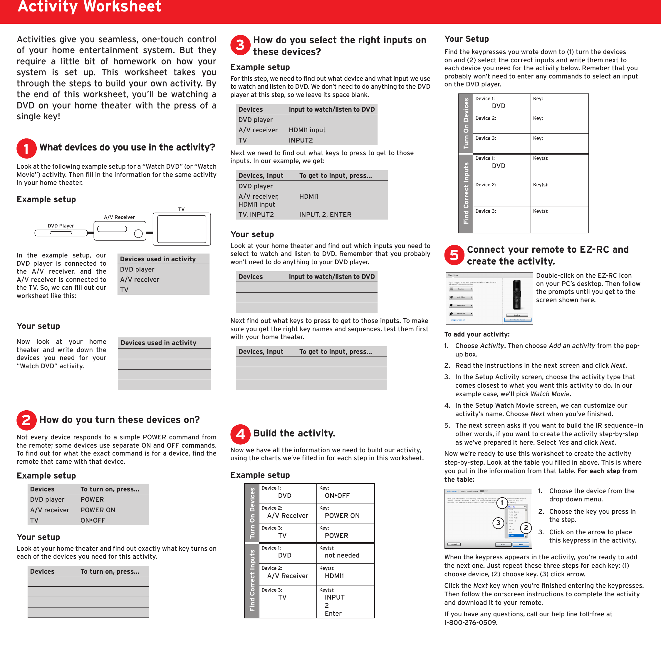 DVD PlayerA/V ReceiverTVActivities give you seamless, one-touch control of  your  home  entertainment  system.  But  they require  a  little  bit  of  homework  on  how  your system  is  set  up.  This  worksheet  takes  you through the steps to build your own activity. By the end of this worksheet, you’ll be watching a DVD on your home theater with the press of a single key!Activity WorksheetWhat devices do you use in the activity?Example setupIn  the  example  setup,  our DVD  player  is  connected  to the  A/V  receiver,  and  the A/V receiver is connected to the TV. So, we can ll out our worksheet like this:1Look at the following example setup for a “Watch DVD” (or “Watch Movie”) activity. Then ll in the information for the same activity in your home theater.How do you turn these devices on?2Not every  device responds to a simple POWER command from the remote; some devices use separate ON and OFF commands. To nd out for what the exact command is for a device, nd the remote that came with that device. Example setupDevices To turn on, press...DVD player POWERA/V receiver POWER ONTV ON•OFFYour setupLook at your home theater and nd out exactly what key turns on each of the devices you need for this activity.Devices To turn on, press...Example setupFor this step, we need to nd out what device and what input we use to watch and listen to DVD. We don’t need to do anything to the DVD player at this step, so we leave its space blank.Devices Input to watch/listen to DVDDVD playerA/V receiver HDMI1 inputTV INPUT2Next we need to nd out what keys to press to get to those inputs. In our example, we get:Devices, Input To get to input, press...DVD playerA/V receiver, HDMI1 inputHDMI1TV, INPUT2 INPUT, 2, ENTERYour setupLook at your home theater and nd out which inputs you need to select to watch and listen to DVD. Remember that you probably won’t need to do anything to your DVD player.Devices Input to watch/listen to DVDNext nd out what keys to press to get to those inputs. To make sure you get the right key names and sequences, test them rst with your home theater.  Devices, Input To get to input, press...How do you select the right inputs on these devices?3Build the activity.4Your SetupFind the keypresses you wrote down to (1) turn the devices on and (2) select the correct inputs and write them next to each device you need for the activity below. Remeber that you probably won’t need to enter any commands to select an input on the DVD player.Turn On DevicesDevice 1: DVDKey: Device 2:  Key: Device 3:  Key: Find Correct InputsDevice 1: DVD Key(s): Device 2:  Key(s): Device 3:  Key(s): Now we have all the information we need to build our activity, using the charts we’ve lled in for each step in this worksheet. Example setupTurn On DevicesDevice 1: DVDKey: ON•OFFDevice 2: A/V ReceiverKey: POWER ONDevice 3: TVKey: POWERFind Correct InputsDevice 1: DVD Key(s): not neededDevice 2: A/V ReceiverKey(s): HDMI1Device 3: TVKey(s): INPUT 2 EnterConnect your remote to EZ-RC and create the activity.5Double-click on the EZ-RC icon on your PC’s desktop. Then follow the prompts until you get to the screen shown here.To add your activity:1.   Choose Activity. Then choose Add an activity from the pop-up box. 2.  Read the instructions in the next screen and click Next.3.  In the Setup Activity screen, choose the activity type that comes closest to what you want this activity to do. In our example case, we’ll pick Watch Movie.4.  In the Setup Watch Movie screen, we can customize our activity’s name. Choose Next when you’ve nished.5.  The next screen asks if you want to build the IR sequence—in other words, if you want to create the activity step-by-step as we’ve prepared it here. Select Yes  and click Next.Now we’re ready to use this worksheet to create the activity step-by-step. Look at the table you lled in above. This is where you put in the information from that table. For each step from the table:11.  Choose the device from the drop-down menu. 2.  Choose the key you press in the step. 3.  Click on the arrow to place this keypress in the activity.23When the keypress appears in the activity, you’re ready to add the next one. Just repeat these three steps for each key: (1) choose device, (2) choose key, (3) click arrow.Click the Next key when you’re nished entering the keypresses. Then follow the on-screen instructions to complete the activity and download it to your remote.If you have any questions, call our help line toll-free at  1-800-276-0509.Devices used in activityDVD playerA/V receiverTVYour setupNow  look  at  your  home theater  and  write  down  the devices  you  need  for  your “Watch DVD” activity.Devices used in activity