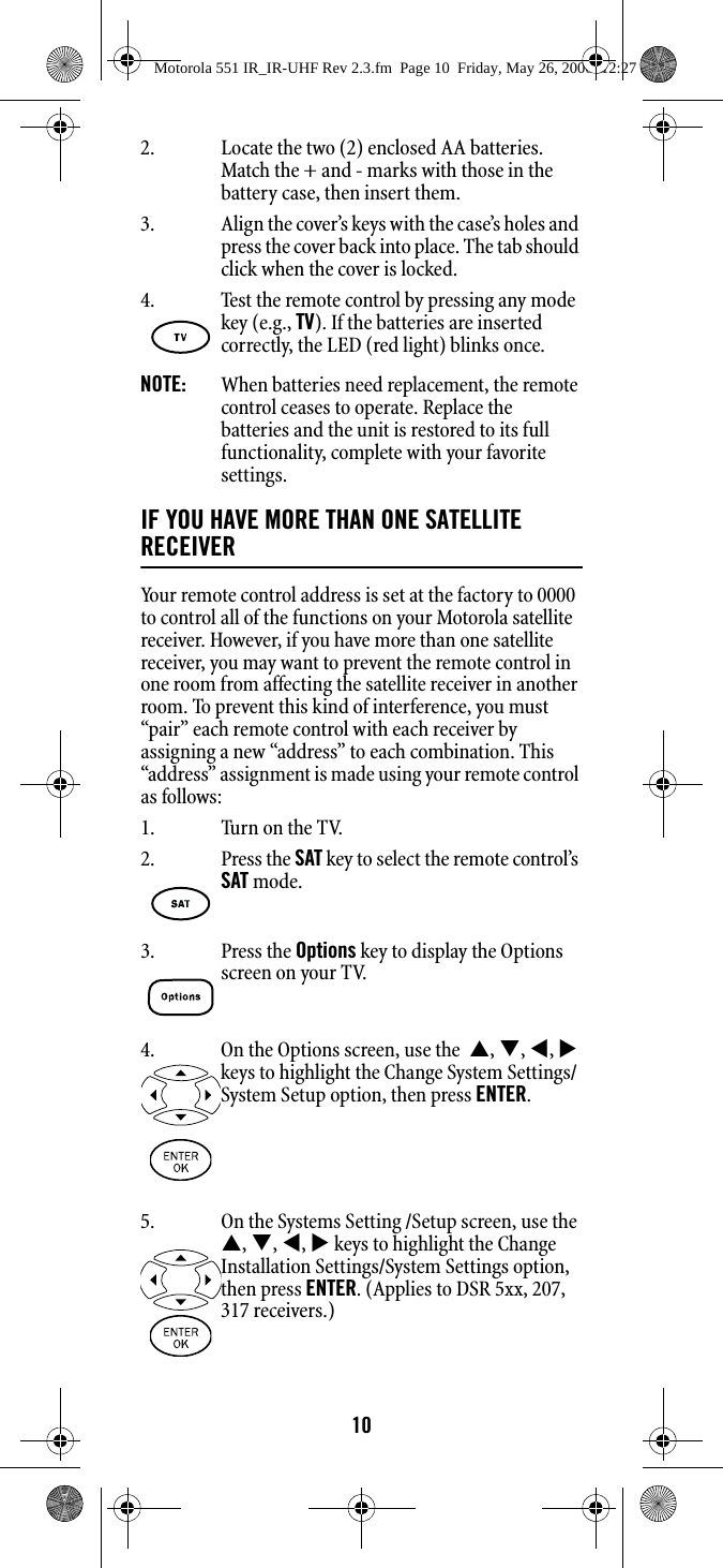 102. Locate the two (2) enclosed AA batteries. Match the + and - marks with those in the battery case, then insert them. 3. Align the cover’s keys with the case’s holes and press the cover back into place. The tab should click when the cover is locked.NOTE:  When batteries need replacement, the remote control ceases to operate. Replace the batteries and the unit is restored to its full functionality, complete with your favorite settings. IF YOU HAVE MORE THAN ONE SATELLITE RECEIVERYour remote control address is set at the factory to 0000 to control all of the functions on your Motorola satellite receiver. However, if you have more than one satellite receiver, you may want to prevent the remote control in one room from affecting the satellite receiver in another room. To prevent this kind of interference, you must “pair” each remote control with each receiver by assigning a new “address” to each combination. This “address” assignment is made using your remote control as follows:1. Turn on the TV.4. Test the remote control by pressing any mode key (e.g., TV). If the batteries are inserted correctly, the LED (red light) blinks once.2. Press the SAT key to select the remote control’s SAT mode. 3. Press the Options key to display the Options screen on your TV. 4. On the Options screen, use the  S, T, W, X keys to highlight the Change System Settings/System Setup option, then press ENTER. 5. On the Systems Setting /Setup screen, use the S, T, W, X keys to highlight the Change Installation Settings/System Settings option, then press ENTER. (Applies to DSR 5xx, 207, 317 receivers.)Motorola 551 IR_IR-UHF Rev 2.3.fm  Page 10  Friday, May 26, 2006  12:27 PM
