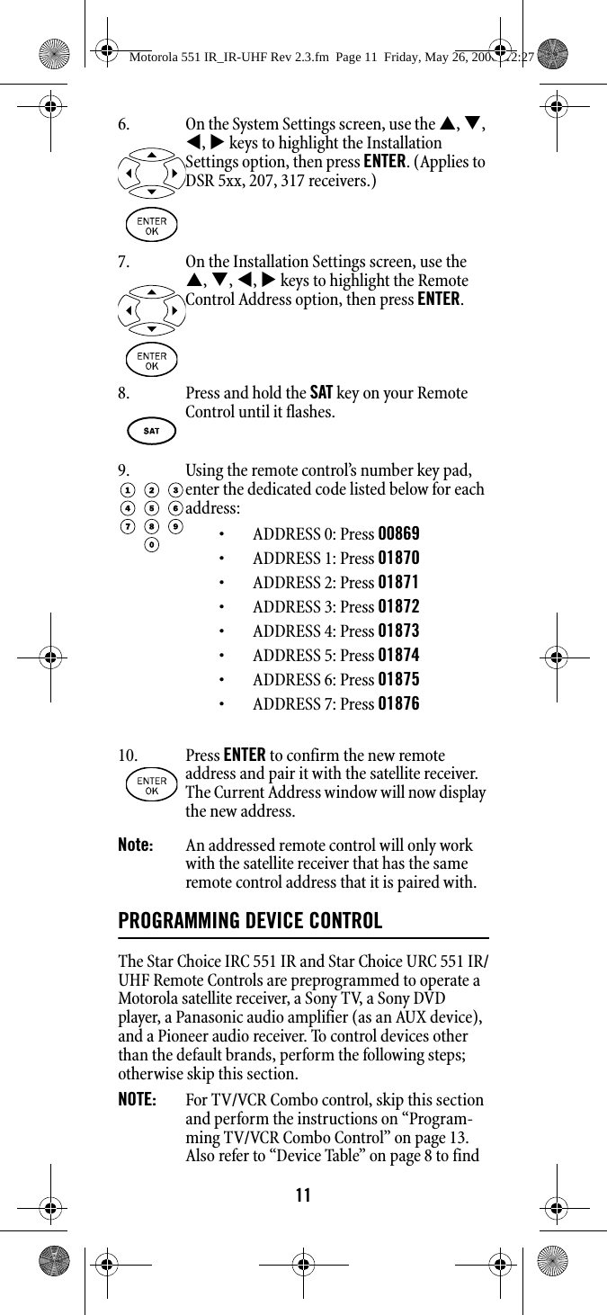 11Note:   An addressed remote control will only work with the satellite receiver that has the same remote control address that it is paired with. PROGRAMMING DEVICE CONTROLThe Star Choice IRC 551 IR and Star Choice URC 551 IR/UHF Remote Controls are preprogrammed to operate a Motorola satellite receiver, a Sony TV, a Sony DVD player, a Panasonic audio amplifier (as an AUX device), and a Pioneer audio receiver. To control devices other than the default brands, perform the following steps; otherwise skip this section.NOTE:   For TV/VCR Combo control, skip this section and perform the instructions on “Program-ming TV/VCR Combo Control” on page 13. Also refer to “Device Table” on page 8 to find 6. On the System Settings screen, use the S, T, W, X keys to highlight the Installation Settings option, then press ENTER. (Applies to DSR 5xx, 207, 317 receivers.)7. On the Installation Settings screen, use the S, T, W, X keys to highlight the Remote Control Address option, then press ENTER. 8. Press and hold the SAT key on your Remote Control until it flashes. 9. Using the remote control’s number key pad, enter the dedicated code listed below for each address: • ADDRESS 0: Press 00869• ADDRESS 1: Press 01870• ADDRESS 2: Press 01871• ADDRESS 3: Press 01872• ADDRESS 4: Press 01873• ADDRESS 5: Press 01874• ADDRESS 6: Press 01875• ADDRESS 7: Press 0187610. Press ENTER to confirm the new remote address and pair it with the satellite receiver. The Current Address window will now display the new address. Motorola 551 IR_IR-UHF Rev 2.3.fm  Page 11  Friday, May 26, 2006  12:27 PM