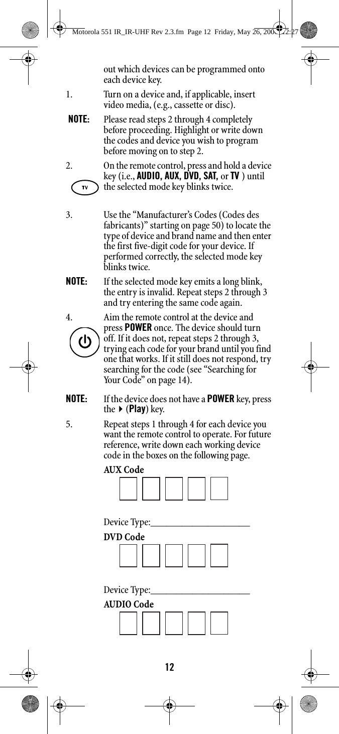 12out which devices can be programmed onto each device key. 1. Turn on a device and, if applicable, insert video media, (e.g., cassette or disc). NOTE:   Please read steps 2 through 4 completely before proceeding. Highlight or write down the codes and device you wish to program before moving on to step 2. 3. Use the “Manufacturer’s Codes (Codes des fabricants)” starting on page 50) to locate the type of device and brand name and then enter the first five-digit code for your device. If performed correctly, the selected mode key blinks twice. NOTE:   If the selected mode key emits a long blink, the entry is invalid. Repeat steps 2 through 3 and try entering the same code again. NOTE:   If the device does not have a POWER key, press the(Play) key. 5. Repeat steps 1 through 4 for each device you want the remote control to operate. For future reference, write down each working device code in the boxes on the following page. AUX Code Device Type:___________________ DVD Code Device Type:___________________ AUDIO Code 2. On the remote control, press and hold a device key (i.e., AUDIO, AUX, DVD, SAT, or TV ) until the selected mode key blinks twice.4. Aim the remote control at the device and press POWER once. The device should turn off. If it does not, repeat steps 2 through 3, trying each code for your brand until you find one that works. If it still does not respond, try searching for the code (see “Searching for Your Code” on page 14). Motorola 551 IR_IR-UHF Rev 2.3.fm  Page 12  Friday, May 26, 2006  12:27 PM