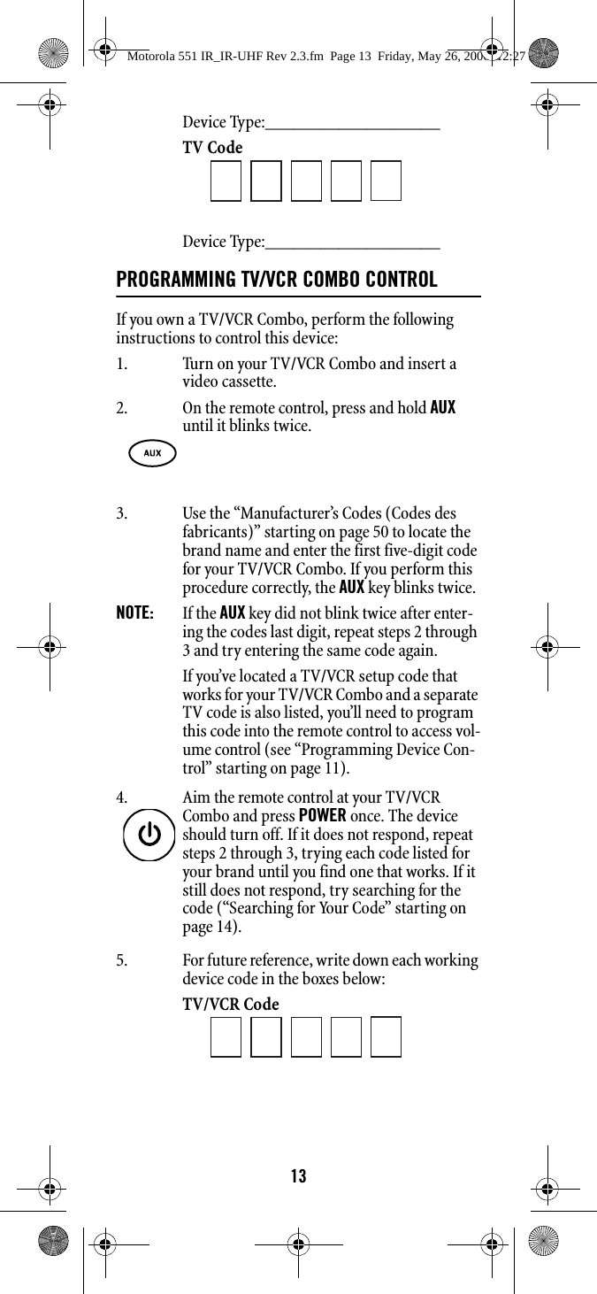 13Device Type:___________________ TV Code Device Type:___________________ PROGRAMMING TV/VCR COMBO CONTROL If you own a TV/VCR Combo, perform the following instructions to control this device: 1. Turn on your TV/VCR Combo and insert a video cassette. 3. Use the “Manufacturer’s Codes (Codes des fabricants)” starting on page 50 to locate the brand name and enter the first five-digit code for your TV/VCR Combo. If you perform this procedure correctly, the AUX key blinks twice. NOTE:   If the AUX key did not blink twice after enter-ing the codes last digit, repeat steps 2 through 3 and try entering the same code again. If you’ve located a TV/VCR setup code that works for your TV/VCR Combo and a separate TV code is also listed, you’ll need to program this code into the remote control to access vol-ume control (see “Programming Device Con-trol” starting on page 11). 5. For future reference, write down each working device code in the boxes below:TV/VCR Code 2. On the remote control, press and hold AUX until it blinks twice. 4. Aim the remote control at your TV/VCR Combo and press POWER once. The device should turn off. If it does not respond, repeat steps 2 through 3, trying each code listed for your brand until you find one that works. If it still does not respond, try searching for the code (“Searching for Your Code” starting on page 14). Motorola 551 IR_IR-UHF Rev 2.3.fm  Page 13  Friday, May 26, 2006  12:27 PM