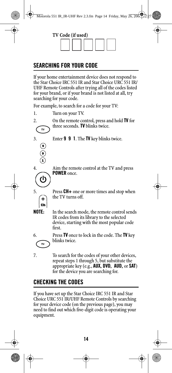 14TV Code (if used)SEARCHING FOR YOUR CODEIf your home entertainment device does not respond to the Star Choice IRC 551 IR and Star Choice URC 551 IR/UHF Remote Controls after trying all of the codes listed for your brand, or if your brand is not listed at all, try searching for your code. For example, to search for a code for your TV: 1. Turn on your TV.7. To search for the codes of your other devices, repeat steps 1 through 5, but substitute the appropriate key (e.g., AUX, DVD,  AUD, or SAT) for the device you are searching for. CHECKING THE CODESIf you have set up the Star Choice IRC 551 IR and Star Choice URC 551 IR/UHF Remote Controls by searching for your device code (on the previous page), you may need to find out which five-digit code is operating your equipment. 2. On the remote control, press and hold TV for three seconds. TV blinks twice. 3. Enter 9  9  1. The TV key blinks twice. 4. Aim the remote control at the TV and press POWER once. 5. Press CH+ one or more times and stop when the TV turns off. NOTE:   In the search mode, the remote control sends IR codes from its library to the selected device, starting with the most popular code first. 6. Press TV once to lock in the code. The TV key blinks twice. Motorola 551 IR_IR-UHF Rev 2.3.fm  Page 14  Friday, May 26, 2006  12:27 PM