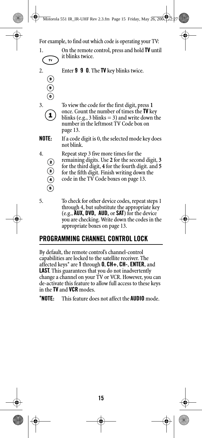 15For example, to find out which code is operating your TV: 5. To check for other device codes, repeat steps 1 through 4, but substitute the appropriate key (e.g., AUX, DVD,  AUD, or SAT) for the device you are checking. Write down the codes in the appropriate boxes on page 13.PROGRAMMING CHANNEL CONTROL LOCKBy default, the remote control’s channel-control capabilities are locked to the satellite receiver. The affected keys* are 1 through 0, CH+, CH-, ENTER, and LAST. This guarantees that you do not inadvertently change a channel on your TV or VCR. However, you can de-activate this feature to allow full access to these keys in the TV and VCR modes. *NOTE:   This feature does not affect the AUDIO mode. 1. On the remote control, press and hold TV until it blinks twice. 2. Enter 9  9  0. The TV key blinks twice.3. To view the code for the first digit, press 1 once. Count the number of times the TV key blinks (e.g., 3 blinks = 3) and write down the number in the leftmost TV Code box on page 13. NOTE:   If a code digit is 0, the selected mode key does not blink. 4. Repeat step 3 five more times for the remaining digits. Use 2 for the second digit, 3 for the third digit, 4 for the fourth digit. and 5 for the fifth digit. Finish writing down the code in the TV Code boxes on page 13. Motorola 551 IR_IR-UHF Rev 2.3.fm  Page 15  Friday, May 26, 2006  12:27 PM