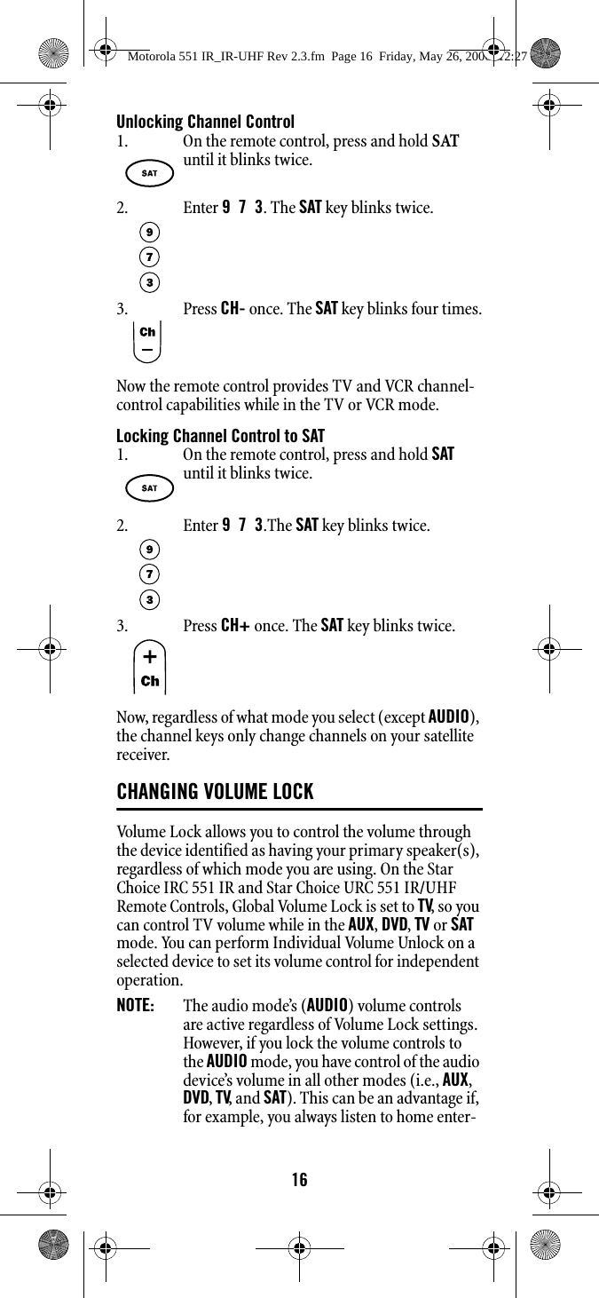 16Unlocking Channel ControlNow the remote control provides TV and VCR channel-control capabilities while in the TV or VCR mode. Locking Channel Control to SATNow, regardless of what mode you select (except AUDIO), the channel keys only change channels on your satellite receiver. CHANGING VOLUME LOCK Volume Lock allows you to control the volume through the device identified as having your primary speaker(s), regardless of which mode you are using. On the Star Choice IRC 551 IR and Star Choice URC 551 IR/UHF Remote Controls, Global Volume Lock is set to TV, so you can control TV volume while in the AUX, DVD, TV or SAT mode. You can perform Individual Volume Unlock on a selected device to set its volume control for independent operation. NOTE:   The audio mode’s (AUDIO) volume controls are active regardless of Volume Lock settings. However, if you lock the volume controls to the AUDIO mode, you have control of the audio device’s volume in all other modes (i.e., AUX, DVD, TV, and SAT). This can be an advantage if, for example, you always listen to home enter-1. On the remote control, press and hold SAT until it blinks twice. 2. Enter 9  7  3. The SAT key blinks twice. 3. Press CH- once. The SAT key blinks four times.1. On the remote control, press and hold SAT until it blinks twice. 2. Enter 9  7  3.The SAT key blinks twice. 3. Press CH+ once. The SAT key blinks twice.Motorola 551 IR_IR-UHF Rev 2.3.fm  Page 16  Friday, May 26, 2006  12:27 PM