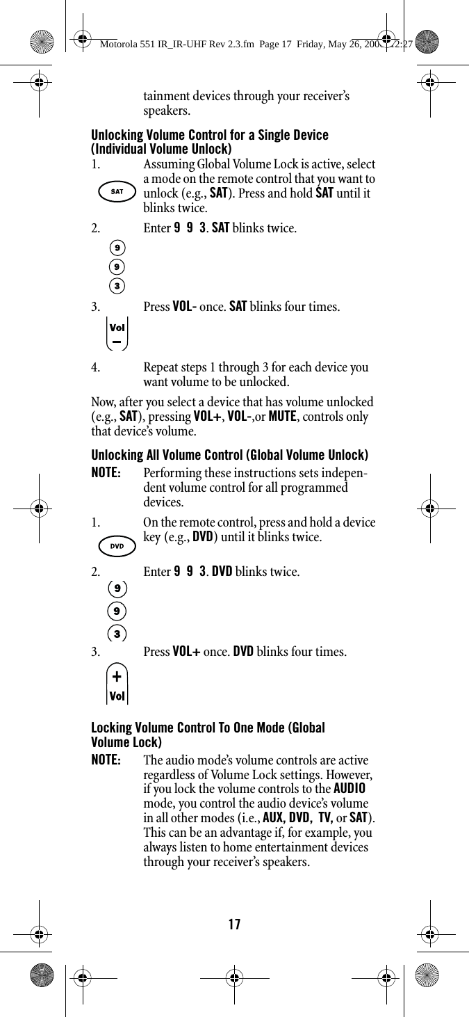 17tainment devices through your receiver’s speakers.Unlocking Volume Control for a Single Device (Individual Volume Unlock)4. Repeat steps 1 through 3 for each device you want volume to be unlocked. Now, after you select a device that has volume unlocked (e.g., SAT), pressing VOL+, VOL-,or MUTE, controls only that device’s volume.Unlocking All Volume Control (Global Volume Unlock)NOTE:   Performing these instructions sets indepen-dent volume control for all programmed devices. Locking Volume Control To One Mode (Global Volume Lock)NOTE:  The audio mode’s volume controls are active regardless of Volume Lock settings. However, if you lock the volume controls to the AUDIO mode, you control the audio device’s volume in all other modes (i.e., AUX, DVD,  TV, or SAT). This can be an advantage if, for example, you always listen to home entertainment devices through your receiver’s speakers.1. Assuming Global Volume Lock is active, select a mode on the remote control that you want to unlock (e.g., SAT). Press and hold SAT until it blinks twice.2. Enter 9  9  3. SAT blinks twice. 3. Press VOL- once. SAT blinks four times. 1. On the remote control, press and hold a device key (e.g., DVD) until it blinks twice.2. Enter 9  9  3. DVD blinks twice.3. Press VOL+ once. DVD blinks four times. Motorola 551 IR_IR-UHF Rev 2.3.fm  Page 17  Friday, May 26, 2006  12:27 PM