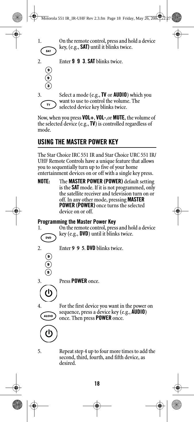 18Now, when you press VOL+, VOL-,or MUTE, the volume of the selected device (e.g., TV) is controlled regardless of mode.USING THE MASTER POWER KEY The Star Choice IRC 551 IR and Star Choice URC 551 IR/UHF Remote Controls have a unique feature that allows you to sequentially turn up to five of your home entertainment devices on or off with a single key press. NOTE:   The MASTER POWER (POWER) default setting is the SAT mode. If it is not programmed, only the satellite receiver and television turn on or off. In any other mode, pressing MASTER POWER (POWER) once turns the selected device on or off. Programming the Master Power Key5. Repeat step 4 up to four more times to add the second, third, fourth, and fifth device, as desired. 1. On the remote control, press and hold a device key, (e.g., SAT) until it blinks twice.2. Enter 9  9  3. SAT blinks twice.3. Select a mode (e.g., TV or AUDIO) which you want to use to control the volume. The selected device key blinks twice.1. On the remote control, press and hold a device key (e.g., DVD) until it blinks twice.2. Enter 9  9  5. DVD blinks twice.3. Press POWER once.4. For the first device you want in the power on sequence, press a device key (e.g., AUDIO) once. Then press POWER once. Motorola 551 IR_IR-UHF Rev 2.3.fm  Page 18  Friday, May 26, 2006  12:27 PM