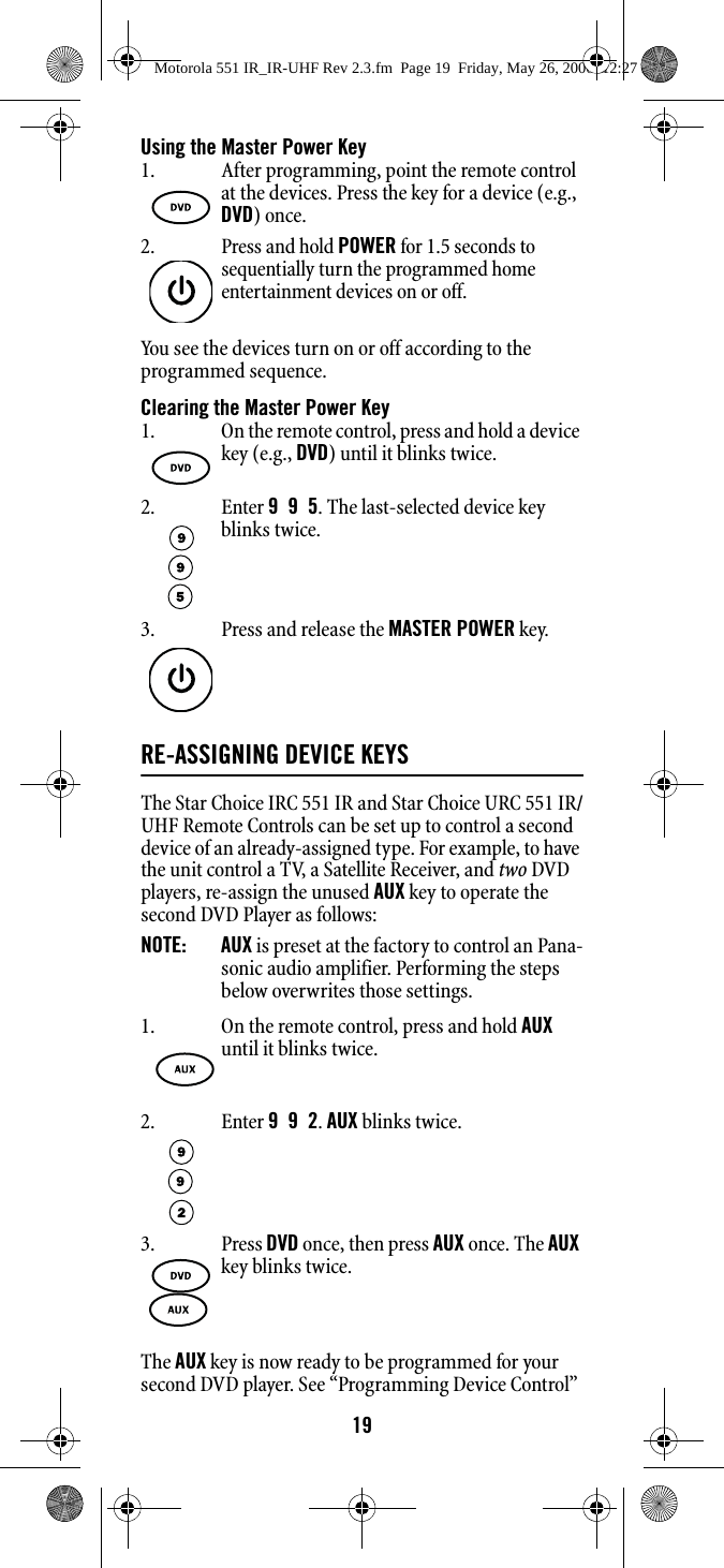 19Using the Master Power KeyYou see the devices turn on or off according to the programmed sequence.Clearing the Master Power KeyRE-ASSIGNING DEVICE KEYS The Star Choice IRC 551 IR and Star Choice URC 551 IR/UHF Remote Controls can be set up to control a second device of an already-assigned type. For example, to have the unit control a TV, a Satellite Receiver, and two DVD players, re-assign the unused AUX key to operate the second DVD Player as follows: NOTE:   AUX is preset at the factory to control an Pana-sonic audio amplifier. Performing the steps below overwrites those settings. The AUX key is now ready to be programmed for your second DVD player. See “Programming Device Control” 1. After programming, point the remote control at the devices. Press the key for a device (e.g., DVD) once. 2.Press and hold POWER for 1.5 seconds to sequentially turn the programmed home entertainment devices on or off. 1. On the remote control, press and hold a device key (e.g., DVD) until it blinks twice. 2. Enter 9  9  5. The last-selected device key blinks twice. 3. Press and release the MASTER POWER key.1. On the remote control, press and hold AUX until it blinks twice. 2. Enter 9  9  2. AUX blinks twice.3. Press DVD once, then press AUX once. The AUX key blinks twice. Motorola 551 IR_IR-UHF Rev 2.3.fm  Page 19  Friday, May 26, 2006  12:27 PM