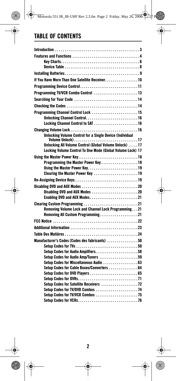 2TABLE OF CONTENTSIntroduction  . . . . . . . . . . . . . . . . . . . . . . . . . . . . . . . . . . . . . . . . . . . .3Features and Functions . . . . . . . . . . . . . . . . . . . . . . . . . . . . . . . . . . .4Key Charts. . . . . . . . . . . . . . . . . . . . . . . . . . . . . . . . . . . . . . . . . 6Device Table . . . . . . . . . . . . . . . . . . . . . . . . . . . . . . . . . . . . . . . 8Installing Batteries. . . . . . . . . . . . . . . . . . . . . . . . . . . . . . . . . . . . . . . 9If You Have More Than One Satellite Receiver. . . . . . . . . . . . . . . . . 10Programming Device Control. . . . . . . . . . . . . . . . . . . . . . . . . . . . . . 11Programming TV/VCR Combo Control  . . . . . . . . . . . . . . . . . . . . . . .13Searching for Your Code  . . . . . . . . . . . . . . . . . . . . . . . . . . . . . . . . . 14Checking the Codes . . . . . . . . . . . . . . . . . . . . . . . . . . . . . . . . . . . . . 14Programming Channel Control Lock . . . . . . . . . . . . . . . . . . . . . . . . 15Unlocking Channel Control. . . . . . . . . . . . . . . . . . . . . . . . . . . 16Locking Channel Control to SAT . . . . . . . . . . . . . . . . . . . . . . .16Changing Volume Lock . . . . . . . . . . . . . . . . . . . . . . . . . . . . . . . . . . . 16Unlocking Volume Control for a Single Device (Individual Volume Unlock) . . . . . . . . . . . . . . . . . . . . . . . . . . . . . . . . .17Unlocking All Volume Control (Global Volume Unlock) . . . . . 17Locking Volume Control To One Mode (Global Volume Lock) 17Using the Master Power Key. . . . . . . . . . . . . . . . . . . . . . . . . . . . . . .18Programming the Master Power Key . . . . . . . . . . . . . . . . . . . 18Using the Master Power Key. . . . . . . . . . . . . . . . . . . . . . . . . .19Clearing the Master Power Key . . . . . . . . . . . . . . . . . . . . . . .19Re-Assigning Device Keys. . . . . . . . . . . . . . . . . . . . . . . . . . . . . . . . .19Disabling DVD and AUX Modes . . . . . . . . . . . . . . . . . . . . . . . . . . . . . 20Disabling DVD and AUX Modes . . . . . . . . . . . . . . . . . . . . . . . .20Enabling DVD and AUX Modes. . . . . . . . . . . . . . . . . . . . . . . . . 21Clearing Custom Programming  . . . . . . . . . . . . . . . . . . . . . . . . . . . .21Removing Volume Lock and Channel Lock Programming . . . 21Removing All Custom Programming. . . . . . . . . . . . . . . . . . . .21FCC Notice  . . . . . . . . . . . . . . . . . . . . . . . . . . . . . . . . . . . . . . . . . . . .22Additional Information . . . . . . . . . . . . . . . . . . . . . . . . . . . . . . . . . . . 23Table Des Matières . . . . . . . . . . . . . . . . . . . . . . . . . . . . . . . . . . . . . .24Manufacturer’s Codes (Codes des fabricants)  . . . . . . . . . . . . . . . . 50Setup Codes for TVs . . . . . . . . . . . . . . . . . . . . . . . . . . . . . . . . 50Setup Codes for Audio Amplifiers. . . . . . . . . . . . . . . . . . . . . . 58Setup Codes for Audio Amp/Tuners  . . . . . . . . . . . . . . . . . . . .59Setup Codes for Miscellaneous Audio . . . . . . . . . . . . . . . . . . 63Setup Codes for Cable Boxes/Converters . . . . . . . . . . . . . . .64Setup Codes for DVD Players . . . . . . . . . . . . . . . . . . . . . . . . . 65Setup Codes for DVRs. . . . . . . . . . . . . . . . . . . . . . . . . . . . . . .71Setup Codes for Satellite Receivers  . . . . . . . . . . . . . . . . . . .72Setup Codes for TV/DVD Combos . . . . . . . . . . . . . . . . . . . . . .74Setup Codes for TV/VCR Combos . . . . . . . . . . . . . . . . . . . . . .75Setup Codes for VCRs. . . . . . . . . . . . . . . . . . . . . . . . . . . . . . .76Motorola 551 IR_IR-UHF Rev 2.3.fm  Page 2  Friday, May 26, 2006  12:27 PM