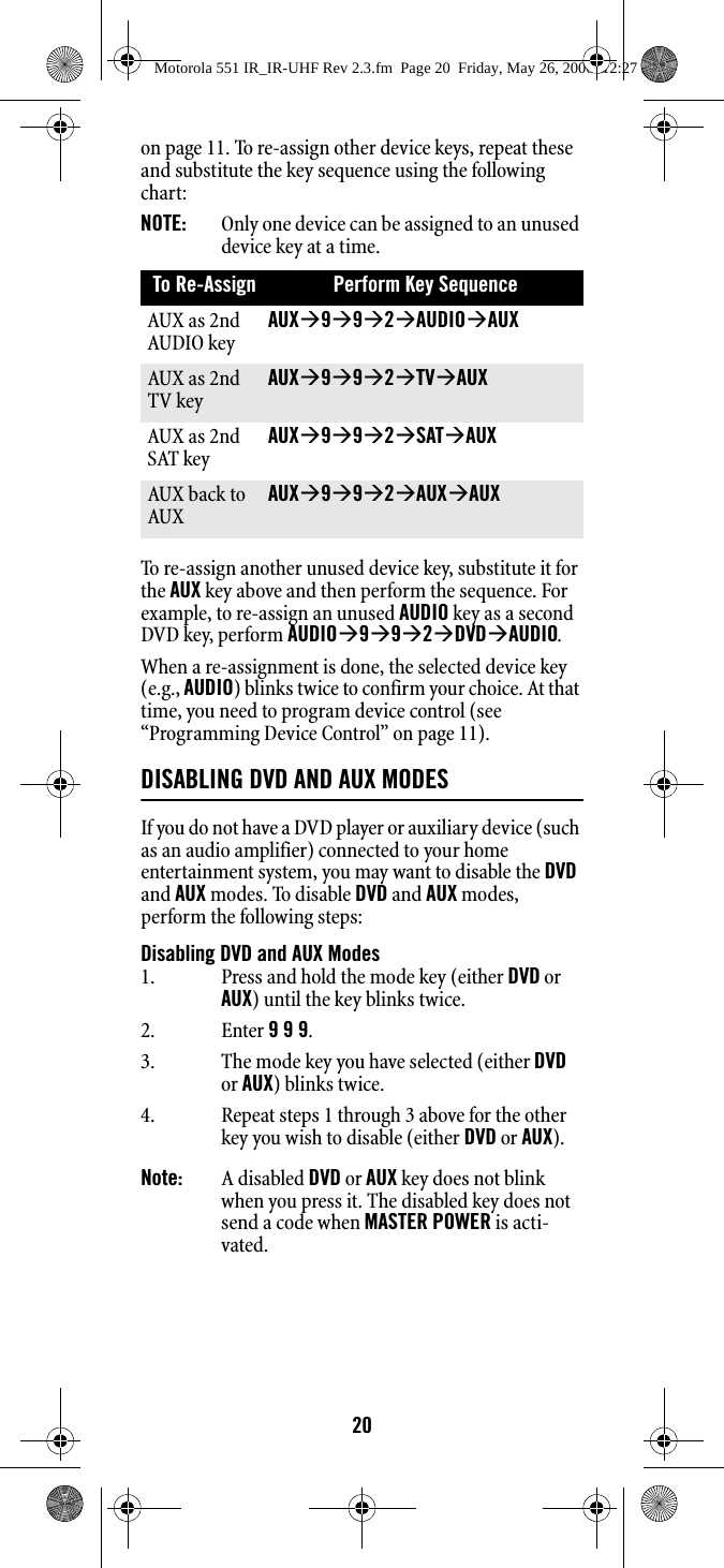 20on page 11. To re-assign other device keys, repeat these and substitute the key sequence using the following chart: NOTE:   Only one device can be assigned to an unused device key at a time. To re-assign another unused device key, substitute it for the AUX key above and then perform the sequence. For example, to re-assign an unused AUDIO key as a second DVD key, perform AUDIOÆ9Æ9Æ2ÆDVDÆAUDIO. When a re-assignment is done, the selected device key (e.g., AUDIO) blinks twice to confirm your choice. At that time, you need to program device control (see “Programming Device Control” on page 11). DISABLING DVD AND AUX MODESIf you do not have a DVD player or auxiliary device (such as an audio amplifier) connected to your home entertainment system, you may want to disable the DVD and AUX modes. To disable DVD and AUX modes, perform the following steps:Disabling DVD and AUX ModesNote:   A disabled DVD or AUX key does not blink when you press it. The disabled key does not send a code when MASTER POWER is acti-vated.To Re-Assign Perform Key Sequence AUX as 2nd AUDIO keyAUXÆ9Æ9Æ2ÆAUDIOÆAUX AUX as 2nd TV keyAUXÆ9Æ9Æ2ÆTVÆAUX AUX as 2nd SAT keyAUXÆ9Æ9Æ2ÆSATÆAUX AUX back to AUXAUXÆ9Æ9Æ2ÆAUXÆAUX 1. Press and hold the mode key (either DVD or AUX) until the key blinks twice.2. Enter 9 9 9. 3. The mode key you have selected (either DVD or AUX) blinks twice.4. Repeat steps 1 through 3 above for the other key you wish to disable (either DVD or AUX).Motorola 551 IR_IR-UHF Rev 2.3.fm  Page 20  Friday, May 26, 2006  12:27 PM