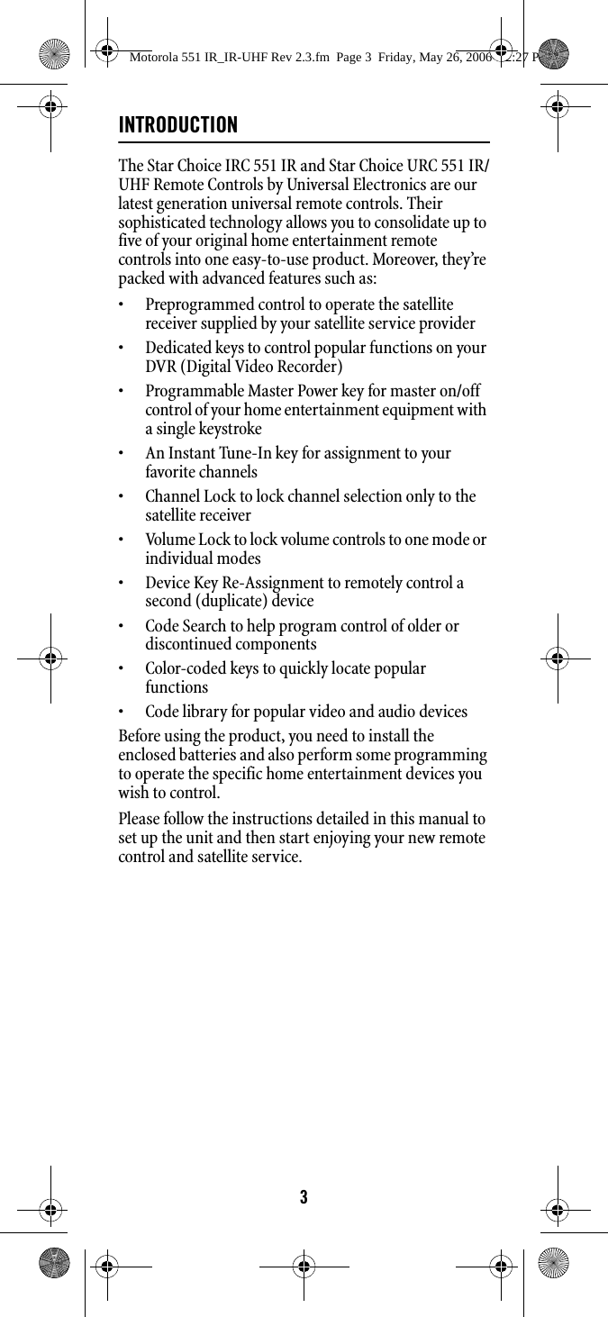 3INTRODUCTIONThe Star Choice IRC 551 IR and Star Choice URC 551 IR/UHF Remote Controls by Universal Electronics are our latest generation universal remote controls. Their sophisticated technology allows you to consolidate up to five of your original home entertainment remote controls into one easy-to-use product. Moreover, they’re packed with advanced features such as: • Preprogrammed control to operate the satellite receiver supplied by your satellite service provider • Dedicated keys to control popular functions on your DVR (Digital Video Recorder) • Programmable Master Power key for master on/off control of your home entertainment equipment with a single keystroke • An Instant Tune-In key for assignment to your favorite channels • Channel Lock to lock channel selection only to the satellite receiver • Volume Lock to lock volume controls to one mode or individual modes • Device Key Re-Assignment to remotely control a second (duplicate) device • Code Search to help program control of older or discontinued components • Color-coded keys to quickly locate popular functions • Code library for popular video and audio devices Before using the product, you need to install the enclosed batteries and also perform some programming to operate the specific home entertainment devices you wish to control. Please follow the instructions detailed in this manual to set up the unit and then start enjoying your new remote control and satellite service. Motorola 551 IR_IR-UHF Rev 2.3.fm  Page 3  Friday, May 26, 2006  12:27 PM