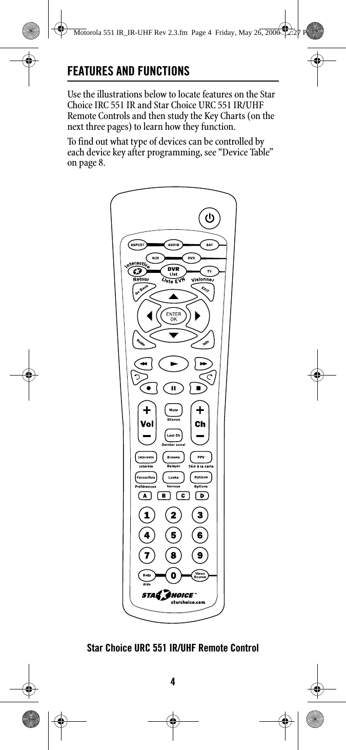 4FEATURES AND FUNCTIONSUse the illustrations below to locate features on the Star Choice IRC 551 IR and Star Choice URC 551 IR/UHF Remote Controls and then study the Key Charts (on the next three pages) to learn how they function. To find out what type of devices can be controlled by each device key after programming, see “Device Table” on page 8. Star Choice URC 551 IR/UHF Remote ControlMotorola 551 IR_IR-UHF Rev 2.3.fm  Page 4  Friday, May 26, 2006  12:27 PM