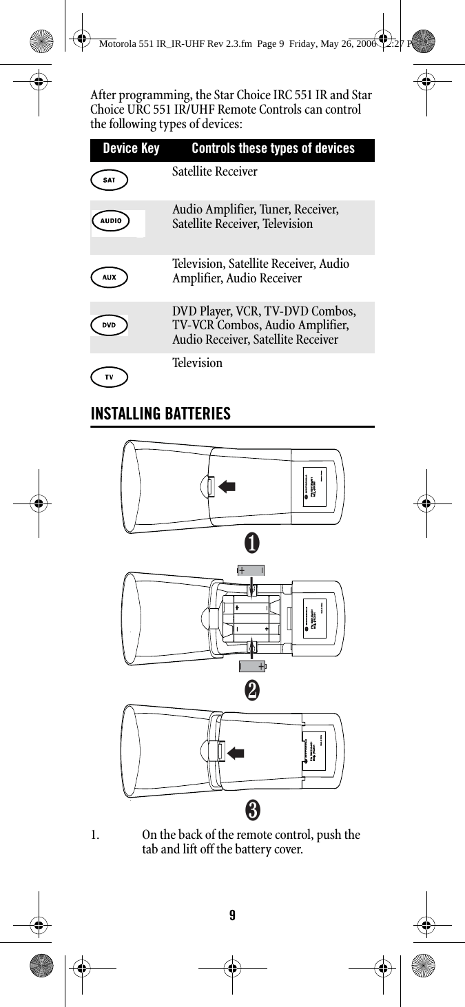 9After programming, the Star Choice IRC 551 IR and Star Choice URC 551 IR/UHF Remote Controls can control the following types of devices: INSTALLING BATTERIES1. On the back of the remote control, push the tab and lift off the battery cover.Device Key Controls these types of devices Satellite ReceiverAudio Amplifier, Tuner, Receiver, Satellite Receiver, Television Television, Satellite Receiver, Audio Amplifier, Audio ReceiverDVD Player, VCR, TV-DVD Combos, TV-VCR Combos, Audio Amplifier, Audio Receiver, Satellite Receiver Telev ision ❶❷❸Motorola 551 IR_IR-UHF Rev 2.3.fm  Page 9  Friday, May 26, 2006  12:27 PM