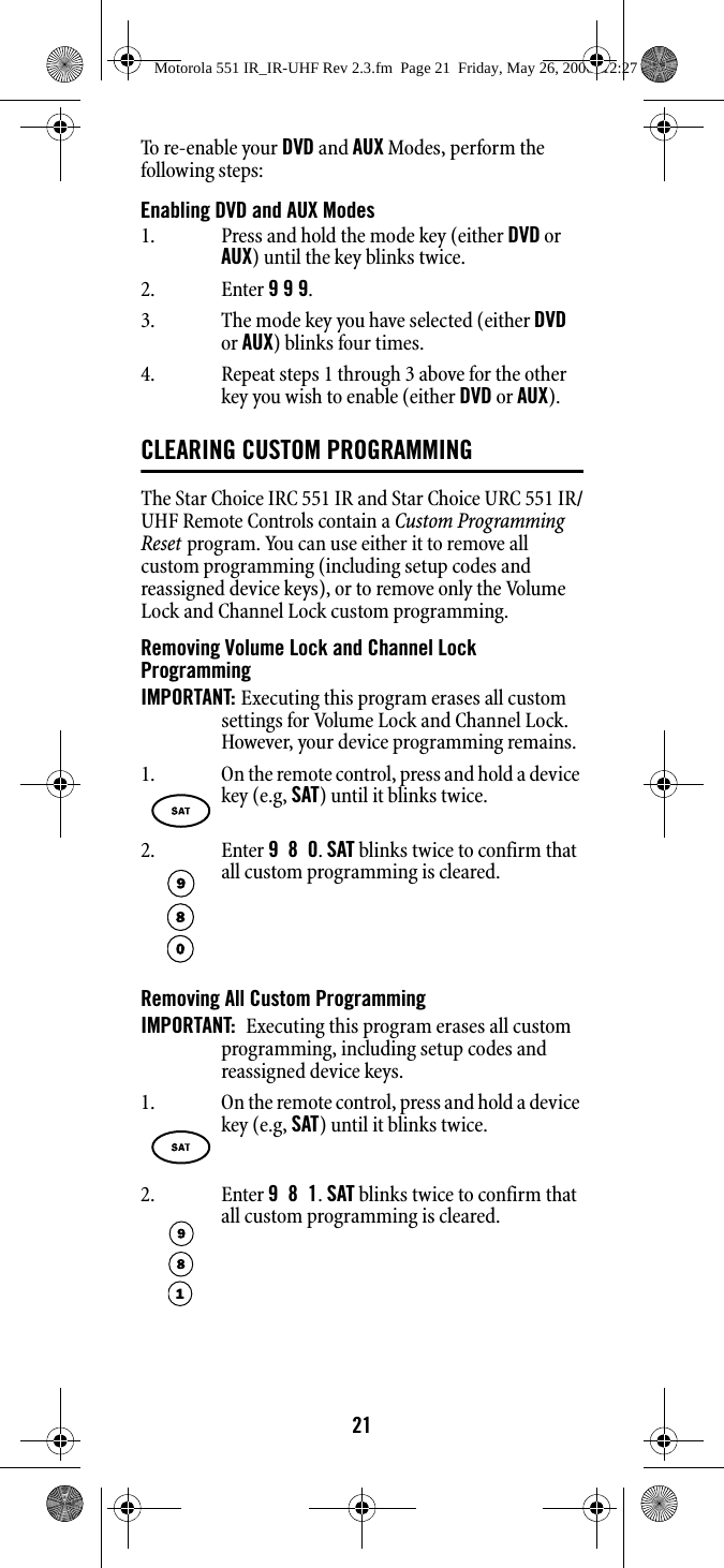 21To re-ena ble  your DVD and AUX Modes, perform the following steps:Enabling DVD and AUX ModesCLEARING CUSTOM PROGRAMMINGThe Star Choice IRC 551 IR and Star Choice URC 551 IR/UHF Remote Controls contain a Custom Programming Reset program. You can use either it to remove all custom programming (including setup codes and reassigned device keys), or to remove only the Volume Lock and Channel Lock custom programming.Removing Volume Lock and Channel Lock ProgrammingIMPORTANT: Executing this program erases all custom settings for Volume Lock and Channel Lock. However, your device programming remains.Removing All Custom ProgrammingIMPORTANT:  Executing this program erases all custom programming, including setup codes and reassigned device keys.1. Press and hold the mode key (either DVD or AUX) until the key blinks twice.2. Enter 9 9 9. 3. The mode key you have selected (either DVD or AUX) blinks four times.4. Repeat steps 1 through 3 above for the other key you wish to enable (either DVD or AUX).1. On the remote control, press and hold a device key (e.g, SAT) until it blinks twice.2. Enter 9  8  0. SAT blinks twice to confirm that all custom programming is cleared.1. On the remote control, press and hold a device key (e.g, SAT) until it blinks twice.2. Enter 9  8  1. SAT blinks twice to confirm that all custom programming is cleared.Motorola 551 IR_IR-UHF Rev 2.3.fm  Page 21  Friday, May 26, 2006  12:27 PM