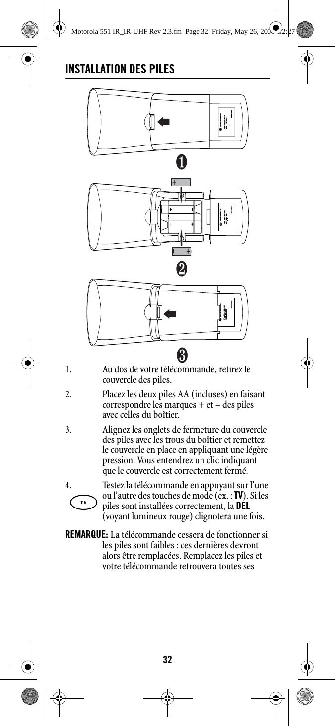 32INSTALLATION DES PILES1. Au dos de votre télécommande, retirez le couvercle des piles.2. Placez les deux piles AA (incluses) en faisant correspondre les marques + et – des piles avec celles du boîtier. 3. Alignez les onglets de fermeture du couvercle des piles avec les trous du boîtier et remettez le couvercle en place en appliquant une légère pression. Vous entendrez un clic indiquant que le couvercle est correctement fermé.REMARQUE: La télécommande cessera de fonctionner si les piles sont faibles : ces dernières devront alors être remplacées. Remplacez les piles et votre télécommande retrouvera toutes ses 4. Testez la télécommande en appuyant sur l’une ou l’autre des touches de mode (ex. : TV). Si les piles sont installées correctement, la DEL (voyant lumineux rouge) clignotera une fois.❶❷❸Motorola 551 IR_IR-UHF Rev 2.3.fm  Page 32  Friday, May 26, 2006  12:27 PM