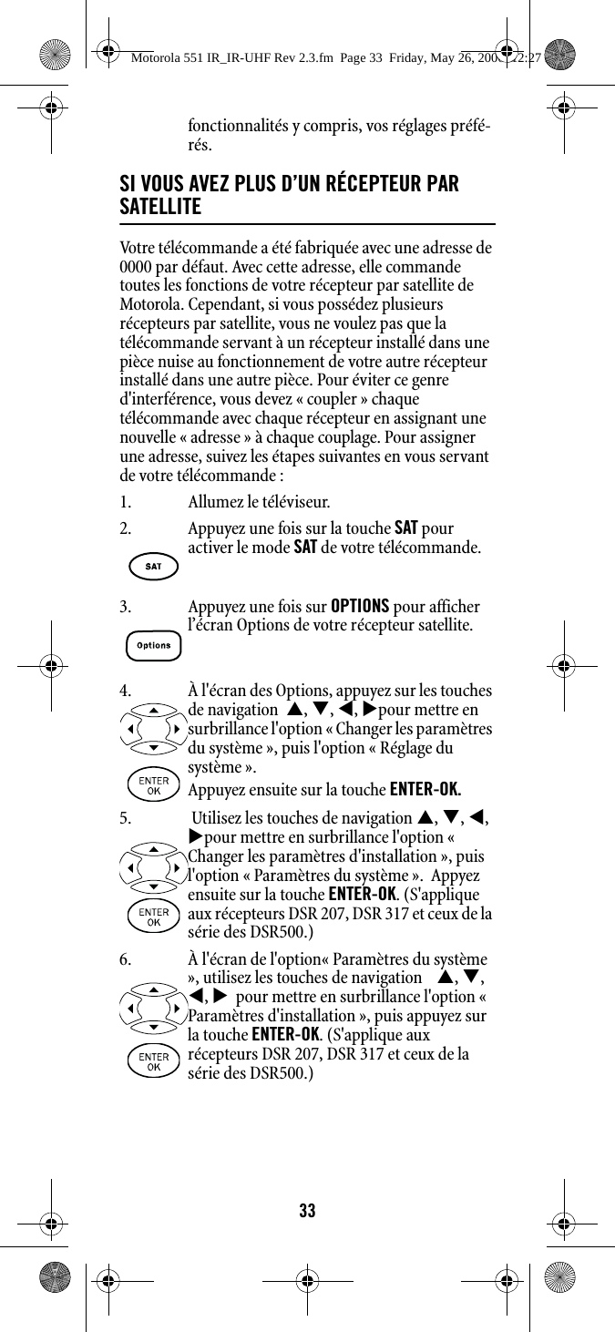 33fonctionnalités y compris, vos réglages préfé-rés.SI VOUS AVEZ PLUS D’UN RÉCEPTEUR PAR SATELLITEVotre télécommande a été fabriquée avec une adresse de 0000 par défaut. Avec cette adresse, elle commande toutes les fonctions de votre récepteur par satellite de Motorola. Cependant, si vous possédez plusieurs récepteurs par satellite, vous ne voulez pas que la télécommande servant à un récepteur installé dans une pièce nuise au fonctionnement de votre autre récepteur installé dans une autre pièce. Pour éviter ce genre d&apos;interférence, vous devez « coupler » chaque télécommande avec chaque récepteur en assignant une nouvelle « adresse » à chaque couplage. Pour assigner une adresse, suivez les étapes suivantes en vous servant de votre télécommande : 1. Allumez le téléviseur.2. Appuyez une fois sur la touche SAT pour activer le mode SAT de votre télécommande.3. Appuyez une fois sur OPTIONS pour afficher l’écran Options de votre récepteur satellite.4. À l&apos;écran des Options, appuyez sur les touches de navigation  S, T, W, Xpour mettre en surbrillance l&apos;option « Changer les paramètres du système », puis l&apos;option « Réglage du système ». Appuyez ensuite sur la touche ENTER-OK.5.  Utilisez les touches de navigation S, T, W, Xpour mettre en surbrillance l&apos;option « Changer les paramètres d&apos;installation », puis l&apos;option « Paramètres du système ».  Appyez ensuite sur la touche ENTER-OK. (S&apos;applique aux récepteurs DSR 207, DSR 317 et ceux de la série des DSR500.) 6. À l&apos;écran de l&apos;option« Paramètres du système », utilisez les touches de navigation    S, T, W, X  pour mettre en surbrillance l&apos;option «  Paramètres d&apos;installation », puis appuyez sur la touche ENTER-OK. (S&apos;applique aux récepteurs DSR 207, DSR 317 et ceux de la série des DSR500.) Motorola 551 IR_IR-UHF Rev 2.3.fm  Page 33  Friday, May 26, 2006  12:27 PM