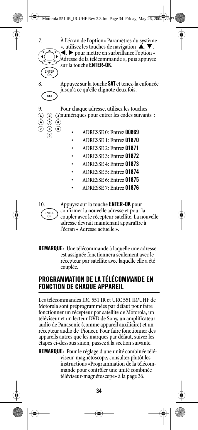 34REMARQUE:  Une télécommande à laquelle une adresse est assignée fonctionnera seulement avec le récepteur par satellite avec laquelle elle a été couplée.PROGRAMMATION DE LA TÉLÉCOMMANDE EN FONCTION DE CHAQUE APPAREIL Les télécommandes IRC 551 IR et URC 551 IR/UHF de Motorola sont préprogrammées par défaut pour faire fonctionner un récepteur par satellite de Motorola, un téléviseur et un lecteur DVD de Sony, un amplificateur audio de Panasonic (comme appareil auxiliaire) et un récepteur audio de  Pioneer. Pour faire fonctionner des appareils autres que les marques par défaut, suivez les étapes ci-dessous sinon, passez à la section suivante. REMARQUE:  Pour le réglage d&apos;une unité combinée télé-viseur-magnétoscope, consultez plutôt les instructions «Programmation de la télécom-mande pour contrôler une unité combinée téléviseur-magnétoscope» à la page 36. 7. À l&apos;écran de l&apos;option« Paramètres du système », utilisez les touches de navigation  S, T, W, X pour mettre en surbrillance l&apos;option « Adresse de la télécommande », puis appuyez sur la touche ENTER-OK.8. Appuyez sur la touche SAT et tenez-la enfoncée jusqu’à ce qu’elle clignote deux fois. 9. Pour chaque adresse, utilisez les touches numériques pour entrer les codes suivants  :• ADRESSE 0: Entrez 00869• ADRESSE 1: Entrez 01870• ADRESSE 2: Entrez 01871• ADRESSE 3: Entrez 01872• ADRESSE 4: Entrez 01873• ADRESSE 5: Entrez 01874• ADRESSE 6: Entrez 01875• ADRESSE 7: Entrez 0187610. Appuyez sur la touche ENTER-OK pour confirmer la nouvelle adresse et pour la coupler avec le récepteur satellite. La nouvelle adresse devrait maintenant apparaître à l&apos;écran « Adresse actuelle ».Motorola 551 IR_IR-UHF Rev 2.3.fm  Page 34  Friday, May 26, 2006  12:27 PM