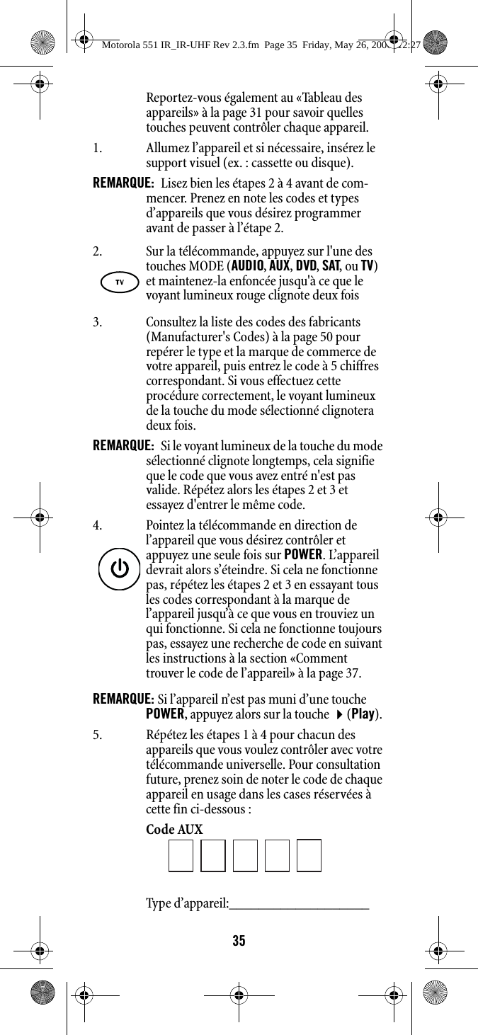 35Reportez-vous également au «Tableau des appareils» à la page 31 pour savoir quelles touches peuvent contrôler chaque appareil.1. Allumez l’appareil et si nécessaire, insérez le support visuel (ex. : cassette ou disque).REMARQUE:  Lisez bien les étapes 2 à 4 avant de com-mencer. Prenez en note les codes et types d’appareils que vous désirez programmer avant de passer à l’étape 2. 3. Consultez la liste des codes des fabricants (Manufacturer&apos;s Codes) à la page 50 pour repérer le type et la marque de commerce de votre appareil, puis entrez le code à 5 chiffres correspondant. Si vous effectuez cette procédure correctement, le voyant lumineux de la touche du mode sélectionné clignotera deux fois. REMARQUE:  Si le voyant lumineux de la touche du mode sélectionné clignote longtemps, cela signifie que le code que vous avez entré n&apos;est pas valide. Répétez alors les étapes 2 et 3 et essayez d&apos;entrer le même code. REMARQUE: Si l’appareil n’est pas muni d’une touche POWER, appuyez alors sur la touche (Play). 5. Répétez les étapes 1 à 4 pour chacun des appareils que vous voulez contrôler avec votre télécommande universelle. Pour consultation future, prenez soin de noter le code de chaque appareil en usage dans les cases réservées à cette fin ci-dessous : Code AUX Type d’appareil:___________________ 2. Sur la télécommande, appuyez sur l&apos;une des touches MODE (AUDIO, AUX, DVD, SAT, ou TV) et maintenez-la enfoncée jusqu&apos;à ce que le voyant lumineux rouge clignote deux fois4. Pointez la télécommande en direction de l’appareil que vous désirez contrôler et appuyez une seule fois sur POWER. L’appareil devrait alors s’éteindre. Si cela ne fonctionne pas, répétez les étapes 2 et 3 en essayant tous les codes correspondant à la marque de l’appareil jusqu’à ce que vous en trouviez un qui fonctionne. Si cela ne fonctionne toujours pas, essayez une recherche de code en suivant les instructions à la section «Comment trouver le code de l’appareil» à la page 37.Motorola 551 IR_IR-UHF Rev 2.3.fm  Page 35  Friday, May 26, 2006  12:27 PM