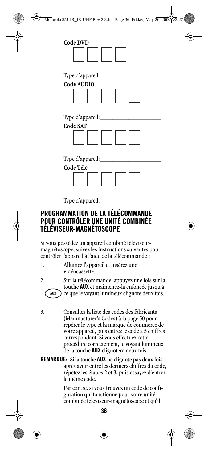 36Code DVD Type d’appareil:___________________ Code AUDIO Type d’appareil:___________________ Code SAT Type d’appareil:___________________ Code Télé Type d’appareil:___________________ PROGRAMMATION DE LA TÉLÉCOMMANDE POUR CONTRÔLER UNE UNITÉ COMBINÉE TÉLÉVISEUR-MAGNÉTOSCOPE Si vous possédez un appareil combiné téléviseur-magnétoscope, suivez les instructions suivantes pour contrôler l&apos;appareil à l&apos;aide de la télécommande  : 1. Allumez l’appareil et insérez une vidéocassette. 3. Consultez la liste des codes des fabricants (Manufacturer&apos;s Codes) à la page 50 pour repérer le type et la marque de commerce de votre appareil, puis entrez le code à 5 chiffres correspondant. Si vous effectuez cette procédure correctement, le voyant lumineux de la touche AUX clignotera deux fois.REMARQUE:  Si la touche AUX ne clignote pas deux fois après avoir entré les derniers chiffres du code, répétez les étapes 2 et 3, puis essayez d&apos;entrer le même code.Par contre, si vous trouvez un code de confi-guration qui fonctionne pour votre unité combinée téléviseur-magnétoscope et qu’il 2. Sur la télécommande, appuyez une fois sur la touche AUX et maintenez-la enfoncée jusqu&apos;à ce que le voyant lumineux clignote deux fois. Motorola 551 IR_IR-UHF Rev 2.3.fm  Page 36  Friday, May 26, 2006  12:27 PM