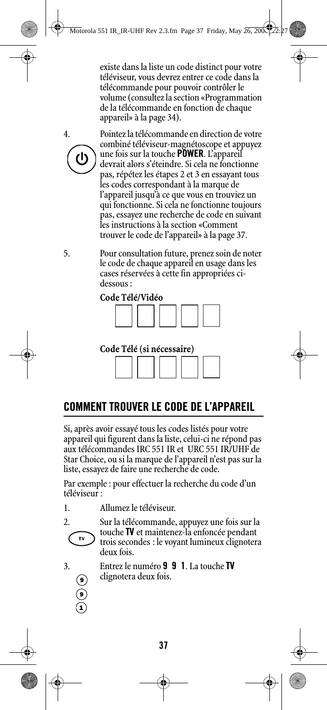 37existe dans la liste un code distinct pour votre téléviseur, vous devrez entrer ce code dans la télécommande pour pouvoir contrôler le volume (consultez la section «Programmation de la télécommande en fonction de chaque appareil» à la page 34).5. Pour consultation future, prenez soin de noter le code de chaque appareil en usage dans les cases réservées à cette fin appropriées ci-dessous :Code Télé/Vidéo Code Télé (si nécessaire)COMMENT TROUVER LE CODE DE L’APPAREILSi, après avoir essayé tous les codes listés pour votre appareil qui figurent dans la liste, celui-ci ne répond pas aux télécommandes IRC 551 IR et  URC 551 IR/UHF de Star Choice, ou si la marque de l’appareil n’est pas sur la liste, essayez de faire une recherche de code.Par exemple : pour effectuer la recherche du code d’un téléviseur :1. Allumez le téléviseur.4. Pointez la télécommande en direction de votre combiné téléviseur-magnétoscope et appuyez une fois sur la touche POWER. L’appareil devrait alors s’éteindre. Si cela ne fonctionne pas, répétez les étapes 2 et 3 en essayant tous les codes correspondant à la marque de l’appareil jusqu’à ce que vous en trouviez un qui fonctionne. Si cela ne fonctionne toujours pas, essayez une recherche de code en suivant les instructions à la section «Comment trouver le code de l’appareil» à la page 37.2. Sur la télécommande, appuyez une fois sur la touche TV et maintenez-la enfoncée pendant trois secondes : le voyant lumineux clignotera deux fois. 3. Entrez le numéro 991. La touche TV clignotera deux fois. Motorola 551 IR_IR-UHF Rev 2.3.fm  Page 37  Friday, May 26, 2006  12:27 PM