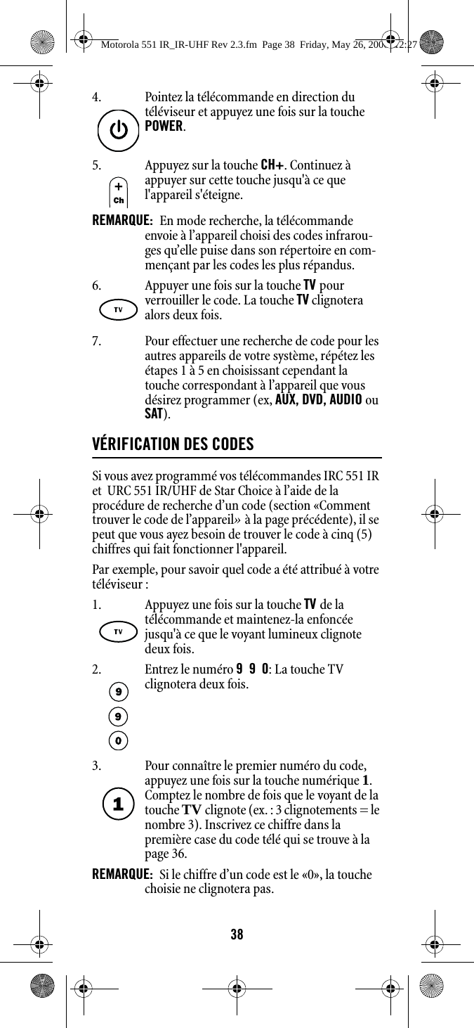 387. Pour effectuer une recherche de code pour les autres appareils de votre système, répétez les étapes 1 à 5 en choisissant cependant la touche correspondant à l’appareil que vous désirez programmer (ex, AUX, DVD, AUDIO ou SAT). VÉRIFICATION DES CODESSi vous avez programmé vos télécommandes IRC 551 IR et  URC 551 IR/UHF de Star Choice à l’aide de la procédure de recherche d’un code (section «Comment trouver le code de l’appareil» à la page précédente), il se peut que vous ayez besoin de trouver le code à cinq (5) chiffres qui fait fonctionner l&apos;appareil. Par exemple, pour savoir quel code a été attribué à votre téléviseur : 4. Pointez la télécommande en direction du téléviseur et appuyez une fois sur la touche POWER. 5. Appuyez sur la touche CH+. Continuez à appuyer sur cette touche jusqu&apos;à ce que l&apos;appareil s&apos;éteigne. REMARQUE:  En mode recherche, la télécommande envoie à l’appareil choisi des codes infrarou-ges qu’elle puise dans son répertoire en com-mençant par les codes les plus répandus.6. Appuyer une fois sur la touche TV pour verrouiller le code. La touche TV clignotera alors deux fois. 1. Appuyez une fois sur la touche TV de la télécommande et maintenez-la enfoncée jusqu&apos;à ce que le voyant lumineux clignote deux fois. 2. Entrez le numéro 990: La touche TV clignotera deux fois.3. Pour connaître le premier numéro du code, appuyez une fois sur la touche numérique 1. Comptez le nombre de fois que le voyant de la touche TV clignote (ex. : 3 clignotements = le nombre 3). Inscrivez ce chiffre dans la première case du code télé qui se trouve à la page 36.REMARQUE:  Si le chiffre d’un code est le «0», la touche choisie ne clignotera pas.Motorola 551 IR_IR-UHF Rev 2.3.fm  Page 38  Friday, May 26, 2006  12:27 PM