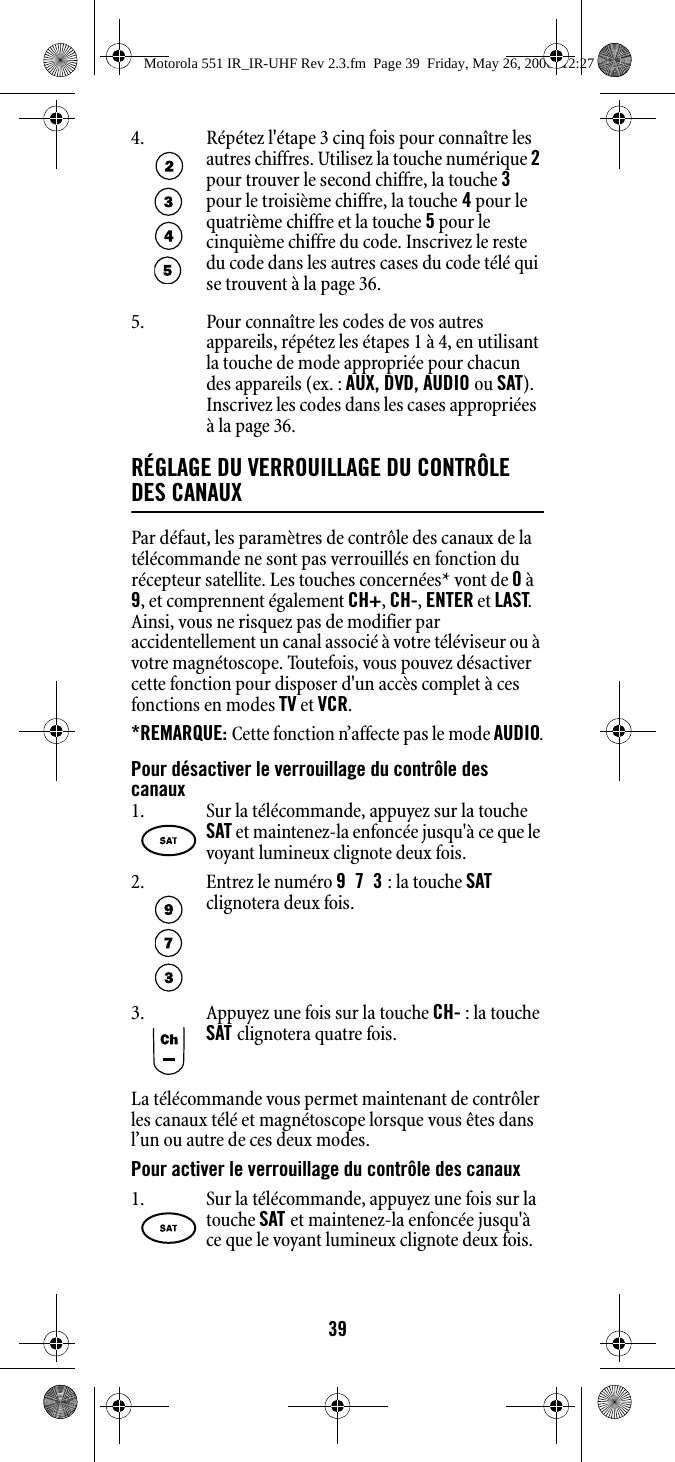 395. Pour connaître les codes de vos autres appareils, répétez les étapes 1 à 4, en utilisant la touche de mode appropriée pour chacun des appareils (ex. : AUX, DVD, AUDIO ou SAT). Inscrivez les codes dans les cases appropriées  à la page 36.RÉGLAGE DU VERROUILLAGE DU CONTRÔLE DES CANAUXPar défaut, les paramètres de contrôle des canaux de la télécommande ne sont pas verrouillés en fonction du récepteur satellite. Les touches concernées* vont de 0 à 9, et comprennent également CH+, CH-, ENTER et LAST. Ainsi, vous ne risquez pas de modifier par accidentellement un canal associé à votre téléviseur ou à votre magnétoscope. Toutefois, vous pouvez désactiver cette fonction pour disposer d&apos;un accès complet à ces fonctions en modes TV et VCR.*REMARQUE: Cette fonction n’affecte pas le mode AUDIO.Pour désactiver le verrouillage du contrôle des canauxLa télécommande vous permet maintenant de contrôler les canaux télé et magnétoscope lorsque vous êtes dans l’un ou autre de ces deux modes.Pour activer le verrouillage du contrôle des canaux4. Répétez l&apos;étape 3 cinq fois pour connaître les autres chiffres. Utilisez la touche numérique 2 pour trouver le second chiffre, la touche 3 pour le troisième chiffre, la touche 4 pour le quatrième chiffre et la touche 5 pour le cinquième chiffre du code. Inscrivez le reste du code dans les autres cases du code télé qui se trouvent à la page 36.1. Sur la télécommande, appuyez sur la touche SAT et maintenez-la enfoncée jusqu&apos;à ce que le voyant lumineux clignote deux fois.2. Entrez le numéro 973 : la touche SAT clignotera deux fois.3. Appuyez une fois sur la touche CH- : la touche SAT clignotera quatre fois.1. Sur la télécommande, appuyez une fois sur la touche SAT et maintenez-la enfoncée jusqu&apos;à ce que le voyant lumineux clignote deux fois.Motorola 551 IR_IR-UHF Rev 2.3.fm  Page 39  Friday, May 26, 2006  12:27 PM