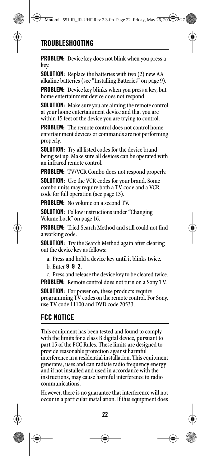 22TROUBLESHOOTINGPROBLEM:  Device key does not blink when you press a key. SOLUTION:  Replace the batteries with two (2) new AA alkaline batteries (see “Installing Batteries” on page 9). PROBLEM:  Device key blinks when you press a key, but home entertainment device does not respond. SOLUTION:  Make sure you are aiming the remote control at your home entertainment device and that you are within 15 feet of the device you are trying to control. PROBLEM:  The remote control does not control home entertainment devices or commands are not performing properly. SOLUTION:  Try all listed codes for the device brand being set up. Make sure all devices can be operated with an infrared remote control. PROBLEM:  TV/VCR Combo does not respond properly. SOLUTION:  Use the VCR codes for your brand. Some combo units may require both a TV code and a VCR code for full operation (see page 13). PROBLEM:  No volume on a second TV. SOLUTION:  Follow instructions under “Changing Volume Lock” on page 16. PROBLEM:  Tried Search Method and still could not find a working code. SOLUTION:  Try the Search Method again after clearing out the device key as follows: a. Press and hold a device key until it blinks twice. b. Enter 9  9  2. c. Press and release the device key to be cleared twice. PROBLEM:  Remote control does not turn on a Sony TV. SOLUTION:  For power on, these products require programming TV codes on the remote control. For Sony, use TV code 11100 and DVD code 20533. FCC NOTICEThis equipment has been tested and found to comply with the limits for a class B digital device, pursuant to part 15 of the FCC Rules. These limits are designed to provide reasonable protection against harmful interference in a residential installation. This equipment generates, uses and can radiate radio frequency energy and if not installed and used in accordance with the instructions, may cause harmful interference to radio communications. However, there is no guarantee that interference will not occur in a particular installation. If this equipment does Motorola 551 IR_IR-UHF Rev 2.3.fm  Page 22  Friday, May 26, 2006  12:27 PM