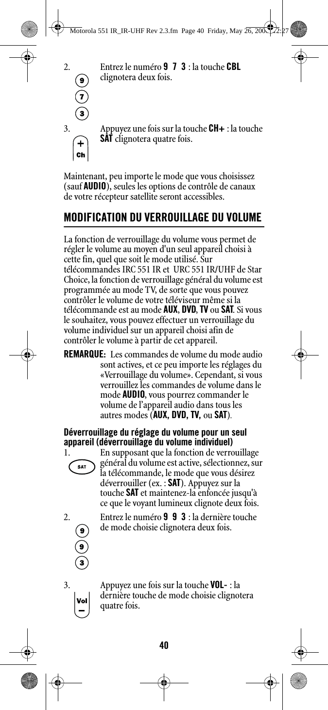 40Maintenant, peu importe le mode que vous choisissez (sauf AUDIO), seules les options de contrôle de canaux de votre récepteur satellite seront accessibles.MODIFICATION DU VERROUILLAGE DU VOLUME La fonction de verrouillage du volume vous permet de régler le volume au moyen d&apos;un seul appareil choisi à cette fin, quel que soit le mode utilisé. Sur télécommandes IRC 551 IR et  URC 551 IR/UHF de Star Choice, la fonction de verrouillage général du volume est programmée au mode TV, de sorte que vous pouvez contrôler le volume de votre téléviseur même si la télécommande est au mode AUX, DVD, TV ou SAT. Si vous le souhaitez, vous pouvez effectuer un verrouillage du volume individuel sur un appareil choisi afin de contrôler le volume à partir de cet appareil.REMARQUE:  Les commandes de volume du mode audio sont actives, et ce peu importe les réglages du «Verrouillage du volume». Cependant, si vous verrouillez les commandes de volume dans le mode AUDIO, vous pourrez commander le volume de l’appareil audio dans tous les autres modes (AUX, DVD, TV, ou SAT).Déverrouillage du réglage du volume pour un seul appareil (déverrouillage du volume individuel)2. Entrez le numéro 973 : la touche CBL clignotera deux fois.3. Appuyez une fois sur la touche CH+ : la touche SAT clignotera quatre fois.1. En supposant que la fonction de verrouillage général du volume est active, sélectionnez, sur la télécommande, le mode que vous désirez déverrouiller (ex. : SAT). Appuyez sur la touche SAT et maintenez-la enfoncée jusqu&apos;à ce que le voyant lumineux clignote deux fois.2. Entrez le numéro 993 : la dernière touche de mode choisie clignotera deux fois.3. Appuyez une fois sur la touche VOL- : la dernière touche de mode choisie clignotera quatre fois.Motorola 551 IR_IR-UHF Rev 2.3.fm  Page 40  Friday, May 26, 2006  12:27 PM