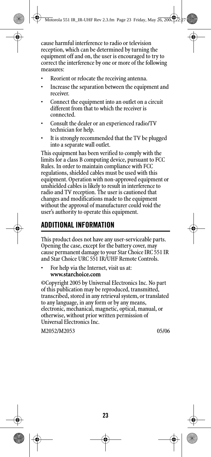 23cause harmful interference to radio or television reception, which can be determined by turning the equipment off and on, the user is encouraged to try to correct the interference by one or more of the following measures: • Reorient or relocate the receiving antenna. • Increase the separation between the equipment and receiver. • Connect the equipment into an outlet on a circuit different from that to which the receiver is connected. • Consult the dealer or an experienced radio/TV technician for help. • It is strongly recommended that the TV be plugged into a separate wall outlet.This equipment has been verified to comply with the limits for a class B computing device, pursuant to FCC Rules. In order to maintain compliance with FCC regulations, shielded cables must be used with this equipment. Operation with non-approved equipment or unshielded cables is likely to result in interference to radio and TV reception. The user is cautioned that changes and modifications made to the equipment without the approval of manufacturer could void the user’s authority to operate this equipment. ADDITIONAL INFORMATIONThis product does not have any user-serviceable parts. Opening the case, except for the battery cover, may cause permanent damage to your Star Choice IRC 551 IR and Star Choice URC 551 IR/UHF Remote Controls. • For help via the Internet, visit us at: www.starchoice.com ©Copyright 2005 by Universal Electronics Inc. No part of this publication may be reproduced, transmitted, transcribed, stored in any retrieval system, or translated to any language, in any form or by any means, electronic, mechanical, magnetic, optical, manual, or otherwise, without prior written permission of Universal Electronics Inc. M2052/M2053 05/06 Motorola 551 IR_IR-UHF Rev 2.3.fm  Page 23  Friday, May 26, 2006  12:27 PM