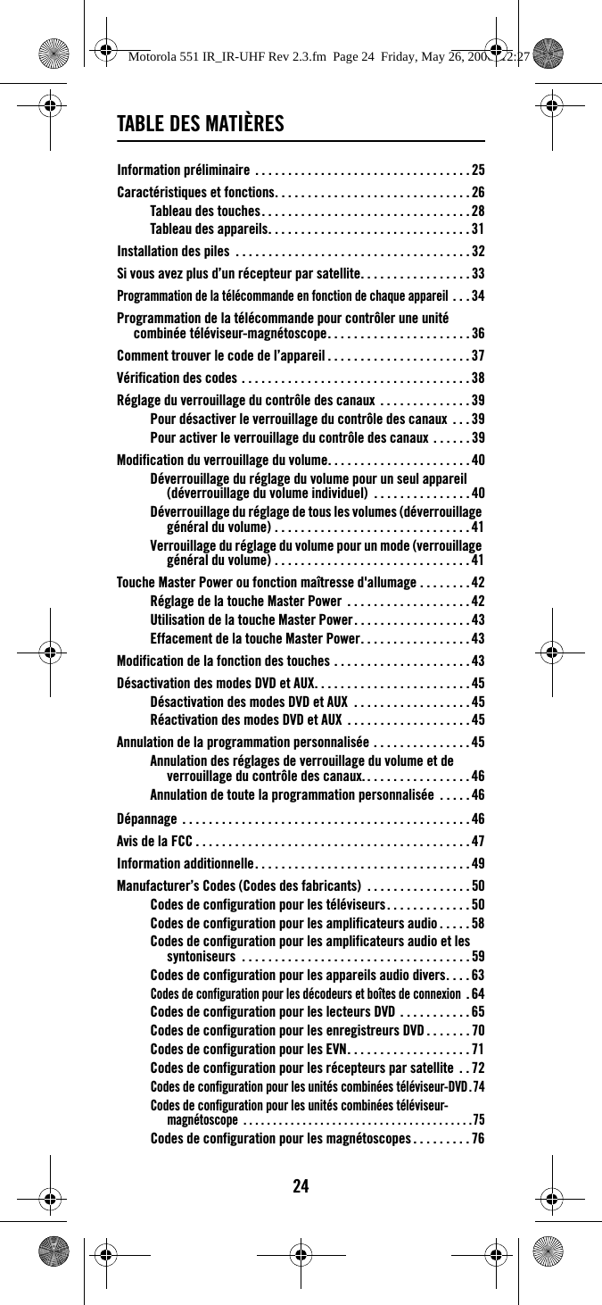 24TABLE DES MATIÈRESInformation préliminaire . . . . . . . . . . . . . . . . . . . . . . . . . . . . . . . . .25Caractéristiques et fonctions. . . . . . . . . . . . . . . . . . . . . . . . . . . . . .26Tableau des touches. . . . . . . . . . . . . . . . . . . . . . . . . . . . . . . . 28Tableau des appareils. . . . . . . . . . . . . . . . . . . . . . . . . . . . . . .31Installation des piles  . . . . . . . . . . . . . . . . . . . . . . . . . . . . . . . . . . . .32Si vous avez plus d’un récepteur par satellite. . . . . . . . . . . . . . . . . 33Programmation de la télécommande en fonction de chaque appareil . . . 34Programmation de la télécommande pour contrôler une unité combinée téléviseur-magnétoscope. . . . . . . . . . . . . . . . . . . . . . 36Comment trouver le code de l’appareil . . . . . . . . . . . . . . . . . . . . . .37Vérification des codes . . . . . . . . . . . . . . . . . . . . . . . . . . . . . . . . . . .38Réglage du verrouillage du contrôle des canaux  . . . . . . . . . . . . . . 39Pour désactiver le verrouillage du contrôle des canaux  . . .39Pour activer le verrouillage du contrôle des canaux . . . . . .39Modification du verrouillage du volume. . . . . . . . . . . . . . . . . . . . . . 40Déverrouillage du réglage du volume pour un seul appareil (déverrouillage du volume individuel)  . . . . . . . . . . . . . . . 40Déverrouillage du réglage de tous les volumes (déverrouillage général du volume) . . . . . . . . . . . . . . . . . . . . . . . . . . . . . .41Verrouillage du réglage du volume pour un mode (verrouillage général du volume) . . . . . . . . . . . . . . . . . . . . . . . . . . . . . .41Touche Master Power ou fonction maîtresse d&apos;allumage . . . . . . . .42Réglage de la touche Master Power  . . . . . . . . . . . . . . . . . . .42Utilisation de la touche Master Power. . . . . . . . . . . . . . . . . . 43Effacement de la touche Master Power. . . . . . . . . . . . . . . . . 43Modification de la fonction des touches . . . . . . . . . . . . . . . . . . . . . 43Désactivation des modes DVD et AUX. . . . . . . . . . . . . . . . . . . . . . . . 45Désactivation des modes DVD et AUX  . . . . . . . . . . . . . . . . . . 45Réactivation des modes DVD et AUX  . . . . . . . . . . . . . . . . . . . 45Annulation de la programmation personnalisée . . . . . . . . . . . . . . . 45Annulation des réglages de verrouillage du volume et de verrouillage du contrôle des canaux. . . . . . . . . . . . . . . . . 46Annulation de toute la programmation personnalisée  . . . . . 46Dépannage  . . . . . . . . . . . . . . . . . . . . . . . . . . . . . . . . . . . . . . . . . . . . 46Avis de la FCC . . . . . . . . . . . . . . . . . . . . . . . . . . . . . . . . . . . . . . . . . .47Information additionnelle. . . . . . . . . . . . . . . . . . . . . . . . . . . . . . . . . 49Manufacturer’s Codes (Codes des fabricants)  . . . . . . . . . . . . . . . . 50Codes de configuration pour les téléviseurs. . . . . . . . . . . . . 50Codes de configuration pour les amplificateurs audio . . . . . 58Codes de configuration pour les amplificateurs audio et les syntoniseurs  . . . . . . . . . . . . . . . . . . . . . . . . . . . . . . . . . . . 59Codes de configuration pour les appareils audio divers. . . . 63Codes de configuration pour les décodeurs et boîtes de connexion .64Codes de configuration pour les lecteurs DVD . . . . . . . . . . . 65Codes de configuration pour les enregistreurs DVD . . . . . . . 70Codes de configuration pour les EVN. . . . . . . . . . . . . . . . . . . 71Codes de configuration pour les récepteurs par satellite  . . 72Codes de configuration pour les unités combinées téléviseur-DVD.74Codes de configuration pour les unités combinées téléviseur-magnétoscope  . . . . . . . . . . . . . . . . . . . . . . . . . . . . . . . . . . . . . . .75Codes de configuration pour les magnétoscopes . . . . . . . . . 76Motorola 551 IR_IR-UHF Rev 2.3.fm  Page 24  Friday, May 26, 2006  12:27 PM