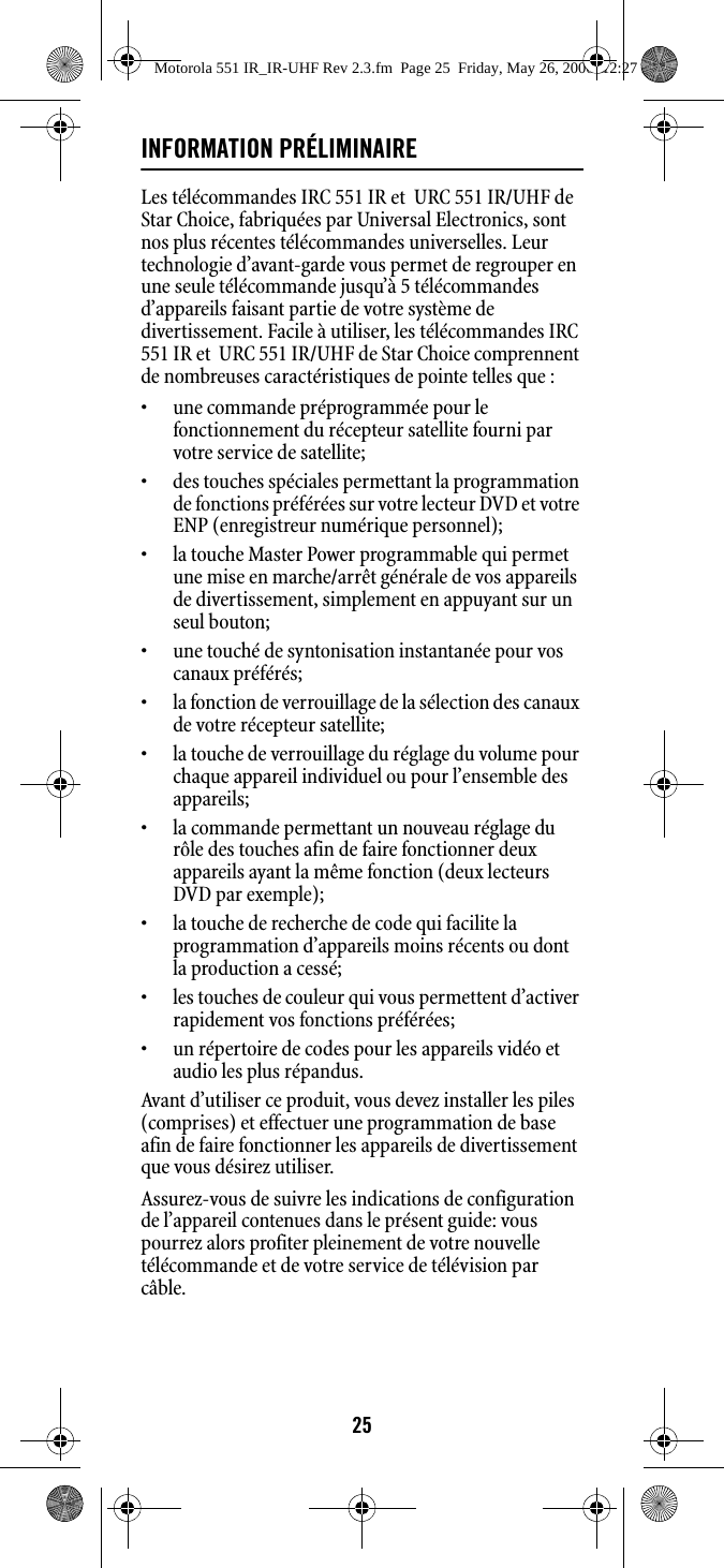 25INFORMATION PRÉLIMINAIRELes télécommandes IRC 551 IR et  URC 551 IR/UHF de Star Choice, fabriquées par Universal Electronics, sont nos plus récentes télécommandes universelles. Leur technologie d’avant-garde vous permet de regrouper en une seule télécommande jusqu’à 5 télécommandes d’appareils faisant partie de votre système de divertissement. Facile à utiliser, les télécommandes IRC 551 IR et  URC 551 IR/UHF de Star Choice comprennent de nombreuses caractéristiques de pointe telles que :• une commande préprogrammée pour le fonctionnement du récepteur satellite fourni par votre service de satellite; • des touches spéciales permettant la programmation de fonctions préférées sur votre lecteur DVD et votre ENP (enregistreur numérique personnel); •la touche Master Power programmable qui permet une mise en marche/arrêt générale de vos appareils de divertissement, simplement en appuyant sur un seul bouton;• une touché de syntonisation instantanée pour vos canaux préférés;• la fonction de verrouillage de la sélection des canaux de votre récepteur satellite; • la touche de verrouillage du réglage du volume pour chaque appareil individuel ou pour l’ensemble des appareils; • la commande permettant un nouveau réglage du rôle des touches afin de faire fonctionner deux appareils ayant la même fonction (deux lecteurs DVD par exemple);• la touche de recherche de code qui facilite la programmation d’appareils moins récents ou dont la production a cessé; • les touches de couleur qui vous permettent d’activer rapidement vos fonctions préférées;• un répertoire de codes pour les appareils vidéo et audio les plus répandus.Avant d’utiliser ce produit, vous devez installer les piles (comprises) et effectuer une programmation de base afin de faire fonctionner les appareils de divertissement que vous désirez utiliser.Assurez-vous de suivre les indications de configuration de l’appareil contenues dans le présent guide: vous pourrez alors profiter pleinement de votre nouvelle télécommande et de votre service de télévision par câble.Motorola 551 IR_IR-UHF Rev 2.3.fm  Page 25  Friday, May 26, 2006  12:27 PM