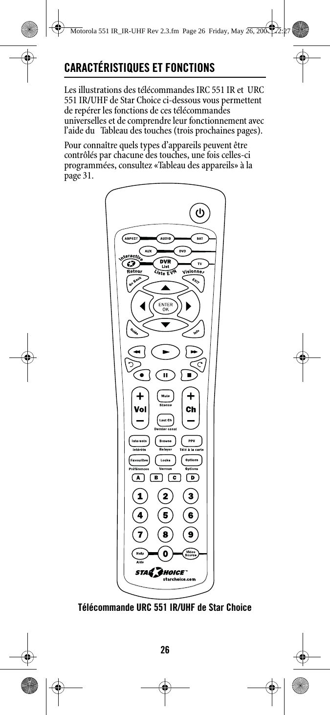 26CARACTÉRISTIQUES ET FONCTIONSLes illustrations des télécommandes IRC 551 IR et  URC 551 IR/UHF de Star Choice ci-dessous vous permettent de repérer les fonctions de ces télécommandes universelles et de comprendre leur fonctionnement avec l’aide du   Tableau des touches (trois prochaines pages).Pour connaître quels types d’appareils peuvent être contrôlés par chacune des touches, une fois celles-ci programmées, consultez «Tableau des appareils» à la page 31. Télécommande URC 551 IR/UHF de Star ChoiceMotorola 551 IR_IR-UHF Rev 2.3.fm  Page 26  Friday, May 26, 2006  12:27 PM