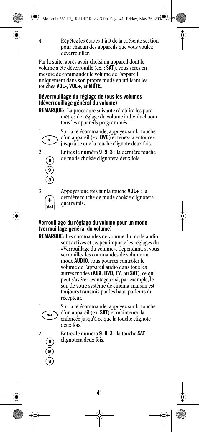 414. Répétez les étapes 1 à 3 de la présente section pour chacun des appareils que vous voulez déverrouiller.Par la suite, après avoir choisi un appareil dont le volume a été déverrouillé (ex. : SAT), vous serez en mesure de commander le volume de l’appareil uniquement dans son propre mode en utilisant les touches VOL-, VOL+, et MUTE.Déverrouillage du réglage de tous les volumes (déverrouillage général du volume)REMARQUE:  La procédure suivante rétablira les para-mètres de réglage du volume individuel pour tous les appareils programmés. Verrouillage du réglage du volume pour un mode (verrouillage général du volume)REMARQUE: Les commandes de volume du mode audio sont actives et ce, peu importe les réglages du «Verrouillage du volume». Cependant, si vous verrouillez les commandes de volume au mode AUDIO, vous pourrez contrôler le volume de l’appareil audio dans tous les autres modes (AUX, DVD, TV, ou SAT), ce qui peut s&apos;avérer avantageux si, par exemple, le son de votre système de cinéma-maison est toujours transmis par les haut-parleurs du récepteur.1. Sur la télécommande, appuyez sur la touche d’un appareil (ex. DVD) et tenez-la enfoncée jusqu’à ce que la touche clignote deux fois. 2. Entrez le numéro 993 : la dernière touche de mode choisie clignotera deux fois.3. Appuyez une fois sur la touche VOL+ : la dernière touche de mode choisie clignotera quatre fois.1. Sur la télécommande, appuyez sur la touche d’un appareil (ex. SAT) et maintenez-la enfoncée jusqu’à ce que la touche clignote deux fois. 2. Entrez le numéro 993 : la touche SAT clignotera deux fois.Motorola 551 IR_IR-UHF Rev 2.3.fm  Page 41  Friday, May 26, 2006  12:27 PM