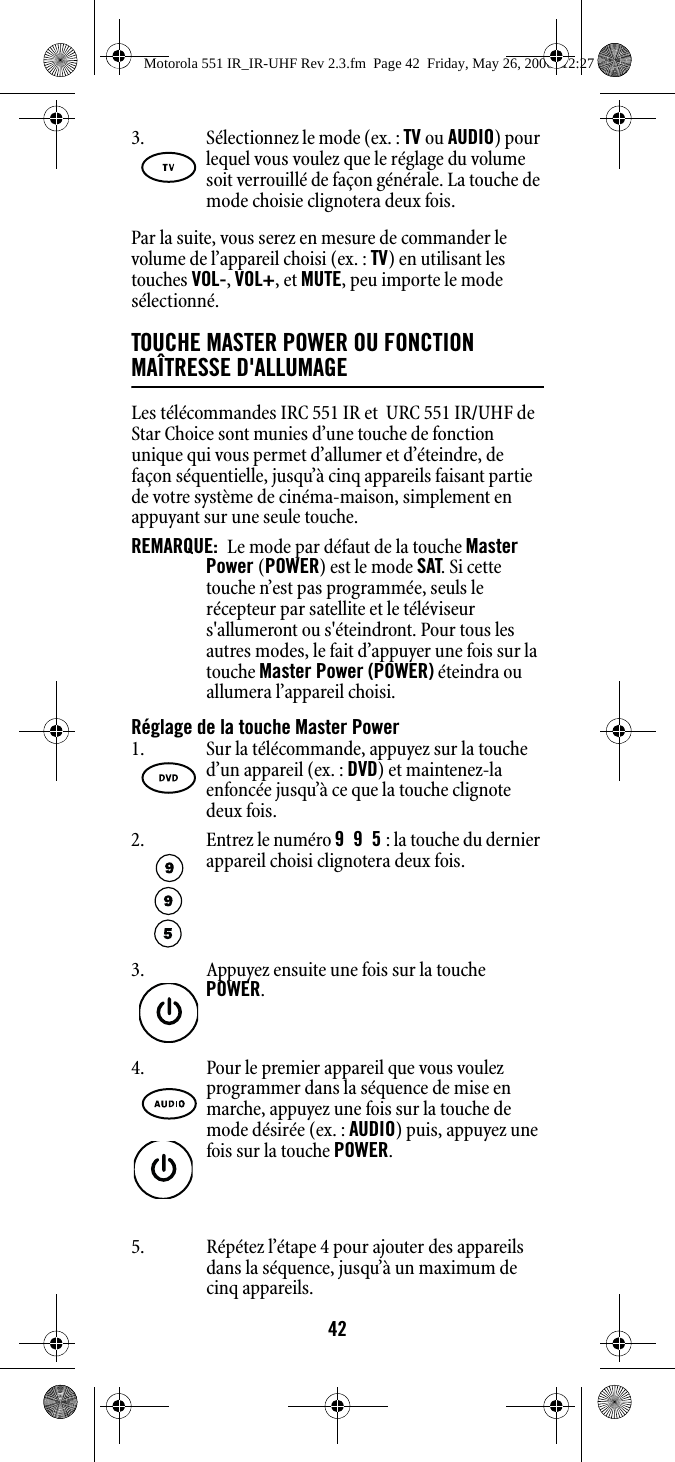 42Par la suite, vous serez en mesure de commander le volume de l’appareil choisi (ex. : TV) en utilisant les touches VOL-, VOL+, et MUTE, peu importe le mode sélectionné.TOUCHE MASTER POWER OU FONCTION MAÎTRESSE D&apos;ALLUMAGELes télécommandes IRC 551 IR et  URC 551 IR/UHF de Star Choice sont munies d’une touche de fonction unique qui vous permet d’allumer et d’éteindre, de façon séquentielle, jusqu’à cinq appareils faisant partie de votre système de cinéma-maison, simplement en appuyant sur une seule touche.REMARQUE:  Le mode par défaut de la touche Master Power (POWER) est le mode SAT. Si cette touche n’est pas programmée, seuls le récepteur par satellite et le téléviseur s&apos;allumeront ou s&apos;éteindront. Pour tous les autres modes, le fait d’appuyer une fois sur la touche Master Power (POWER) éteindra ou allumera l’appareil choisi. Réglage de la touche Master Power5. Répétez l’étape 4 pour ajouter des appareils dans la séquence, jusqu’à un maximum de cinq appareils.3. Sélectionnez le mode (ex. : TV ou AUDIO) pour lequel vous voulez que le réglage du volume soit verrouillé de façon générale. La touche de mode choisie clignotera deux fois.1. Sur la télécommande, appuyez sur la touche d’un appareil (ex. : DVD) et maintenez-la enfoncée jusqu’à ce que la touche clignote deux fois. 2. Entrez le numéro 995 : la touche du dernier appareil choisi clignotera deux fois.3. Appuyez ensuite une fois sur la touche POWER.4. Pour le premier appareil que vous voulez programmer dans la séquence de mise en marche, appuyez une fois sur la touche de mode désirée (ex. : AUDIO) puis, appuyez une fois sur la touche POWER.Motorola 551 IR_IR-UHF Rev 2.3.fm  Page 42  Friday, May 26, 2006  12:27 PM