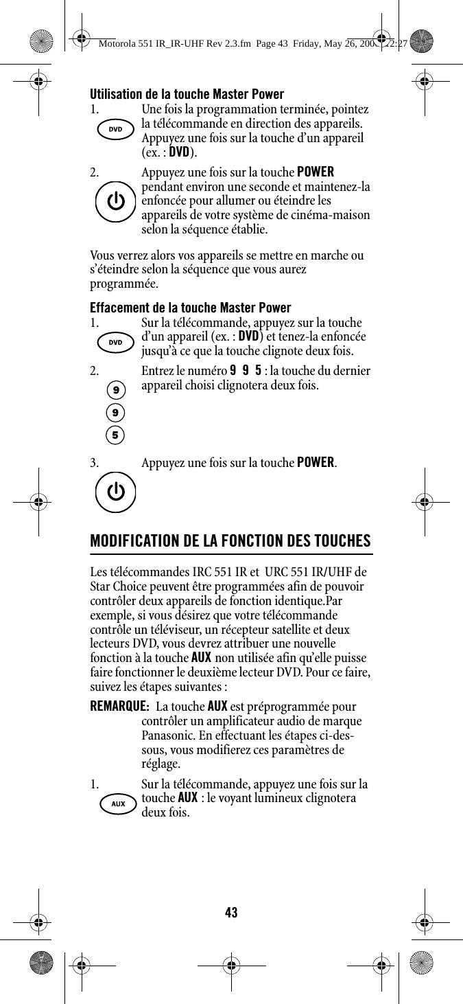 43Utilisation de la touche Master PowerVous verrez alors vos appareils se mettre en marche ou s’éteindre selon la séquence que vous aurez programmée.Effacement de la touche Master PowerMODIFICATION DE LA FONCTION DES TOUCHESLes télécommandes IRC 551 IR et  URC 551 IR/UHF de Star Choice peuvent être programmées afin de pouvoir contrôler deux appareils de fonction identique.Par exemple, si vous désirez que votre télécommande contrôle un téléviseur, un récepteur satellite et deux lecteurs DVD, vous devrez attribuer une nouvelle fonction à la touche AUX non utilisée afin qu’elle puisse faire fonctionner le deuxième lecteur DVD. Pour ce faire, suivez les étapes suivantes :REMARQUE:  La touche AUX est préprogrammée pour contrôler un amplificateur audio de marque Panasonic. En effectuant les étapes ci-des-sous, vous modifierez ces paramètres de réglage. 1. Une fois la programmation terminée, pointez la télécommande en direction des appareils. Appuyez une fois sur la touche d’un appareil (ex. : DVD).  2. Appuyez une fois sur la touche POWER pendant environ une seconde et maintenez-la enfoncée pour allumer ou éteindre les appareils de votre système de cinéma-maison selon la séquence établie. 1. Sur la télécommande, appuyez sur la touche d’un appareil (ex. : DVD) et tenez-la enfoncée jusqu’à ce que la touche clignote deux fois. 2. Entrez le numéro 995 : la touche du dernier appareil choisi clignotera deux fois. 3. Appuyez une fois sur la touche POWER. 1. Sur la télécommande, appuyez une fois sur la touche AUX : le voyant lumineux clignotera deux fois. Motorola 551 IR_IR-UHF Rev 2.3.fm  Page 43  Friday, May 26, 2006  12:27 PM