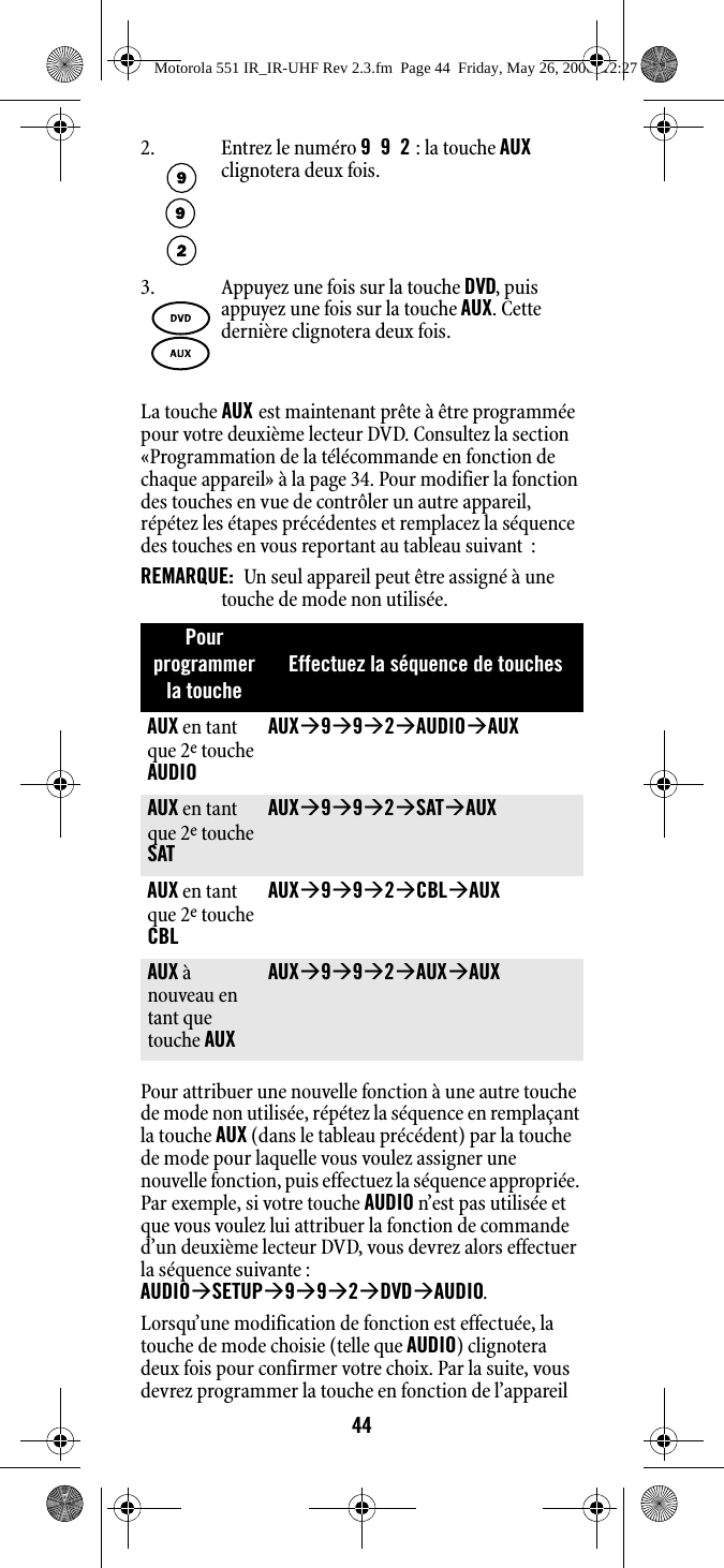 44La touche AUX est maintenant prête à être programmée pour votre deuxième lecteur DVD. Consultez la section «Programmation de la télécommande en fonction de chaque appareil» à la page 34. Pour modifier la fonction des touches en vue de contrôler un autre appareil, répétez les étapes précédentes et remplacez la séquence des touches en vous reportant au tableau suivant  :REMARQUE:  Un seul appareil peut être assigné à une touche de mode non utilisée. Pour attribuer une nouvelle fonction à une autre touche de mode non utilisée, répétez la séquence en remplaçant la touche AUX (dans le tableau précédent) par la touche de mode pour laquelle vous voulez assigner une nouvelle fonction, puis effectuez la séquence appropriée. Par exemple, si votre touche AUDIO n’est pas utilisée et que vous voulez lui attribuer la fonction de commande d’un deuxième lecteur DVD, vous devrez alors effectuer la séquence suivante : AUDIOÆSETUPÆ9Æ9Æ2ÆDVDÆAUDIO. Lorsqu’une modification de fonction est effectuée, la touche de mode choisie (telle que AUDIO) clignotera deux fois pour confirmer votre choix. Par la suite, vous devrez programmer la touche en fonction de l’appareil 2. Entrez le numéro 992 : la touche AUX clignotera deux fois.3. Appuyez une fois sur la touche DVD, puis appuyez une fois sur la touche AUX. Cette dernière clignotera deux fois.Pour programmer la toucheEffectuez la séquence de touchesAUX en tant que 2e touche AUDIOAUXÆ9Æ9Æ2ÆAUDIOÆAUX AUX en tant que 2e touche SATAUXÆ9Æ9Æ2ÆSATÆAUX AUX en tant que 2e touche CBLAUXÆ9Æ9Æ2ÆCBLÆAUX AUX à nouveau en tant que touche AUXAUXÆ9Æ9Æ2ÆAUXÆAUX Motorola 551 IR_IR-UHF Rev 2.3.fm  Page 44  Friday, May 26, 2006  12:27 PM