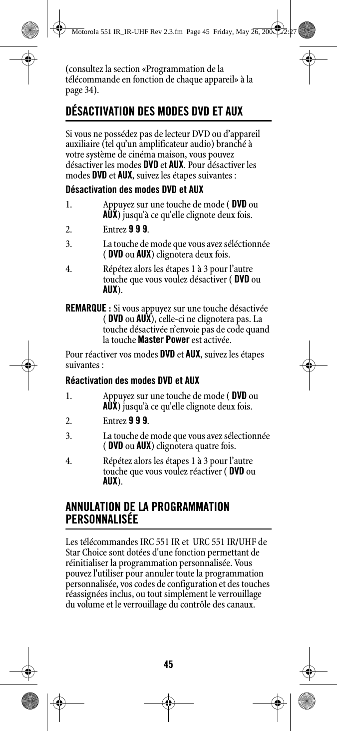 45(consultez la section «Programmation de la télécommande en fonction de chaque appareil» à la page 34). DÉSACTIVATION DES MODES DVD ET AUX Si vous ne possédez pas de lecteur DVD ou d’appareil auxiliaire (tel qu’un amplificateur audio) branché à votre système de cinéma maison, vous pouvez désactiver les modes DVD et AUX. Pour désactiver les modes DVD et AUX, suivez les étapes suivantes :Désactivation des modes DVD et AUXREMARQUE : Si vous appuyez sur une touche désactivée ( DVD ou AUX), celle-ci ne clignotera pas. La touche désactivée n’envoie pas de code quand la touche Master Power est activée. Pour réactiver vos modes DVD et AUX, suivez les étapes suivantes :Réactivation des modes DVD et AUXANNULATION DE LA PROGRAMMATION PERSONNALISÉELes télécommandes IRC 551 IR et  URC 551 IR/UHF de Star Choice sont dotées d&apos;une fonction permettant de réinitialiser la programmation personnalisée. Vous pouvez l&apos;utiliser pour annuler toute la programmation personnalisée, vos codes de configuration et des touches réassignées inclus, ou tout simplement le verrouillage du volume et le verrouillage du contrôle des canaux.1. Appuyez sur une touche de mode ( DVD ou AUX) jusqu’à ce qu’elle clignote deux fois.2. Entrez 9 9 9. 3. La touche de mode que vous avez séléctionnée ( DVD ou AUX) clignotera deux fois.4. Répétez alors les étapes 1 à 3 pour l’autre touche que vous voulez désactiver ( DVD ou AUX).1. Appuyez sur une touche de mode ( DVD ou AUX) jusqu’à ce qu’elle clignote deux fois.2. Entrez 9 9 9. 3. La touche de mode que vous avez sélectionnée ( DVD ou AUX) clignotera quatre fois.4. Répétez alors les étapes 1 à 3 pour l’autre touche que vous voulez réactiver ( DVD ou AUX).Motorola 551 IR_IR-UHF Rev 2.3.fm  Page 45  Friday, May 26, 2006  12:27 PM