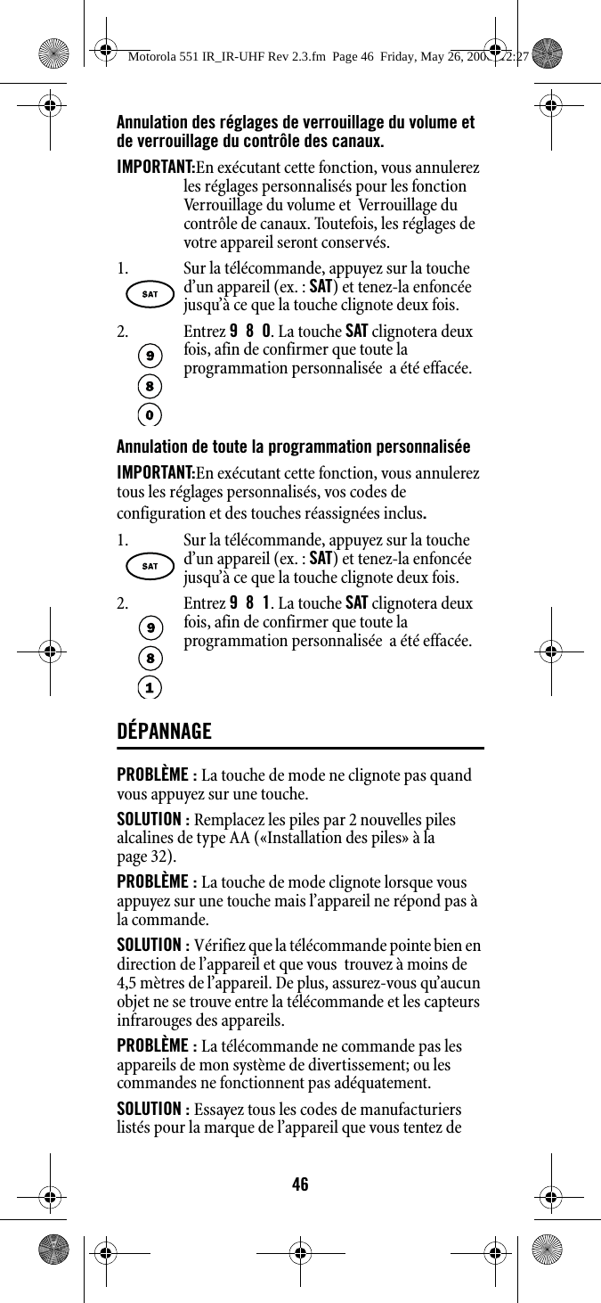 46Annulation des réglages de verrouillage du volume et de verrouillage du contrôle des canaux.IMPORTANT:En exécutant cette fonction, vous annulerez les réglages personnalisés pour les fonction Verrouillage du volume et  Verrouillage du contrôle de canaux. Toutefois, les réglages de votre appareil seront conservés.Annulation de toute la programmation personnaliséeIMPORTANT:En exécutant cette fonction, vous annulerez tous les réglages personnalisés, vos codes de configuration et des touches réassignées inclus.DÉPANNAGEPROBLÈME : La touche de mode ne clignote pas quand vous appuyez sur une touche.SOLUTION : Remplacez les piles par 2 nouvelles piles alcalines de type AA («Installation des piles» à la page 32). PROBLÈME : La touche de mode clignote lorsque vous appuyez sur une touche mais l’appareil ne répond pas à la commande.SOLUTION : Vérifiez que la télécommande pointe bien en direction de l’appareil et que vous  trouvez à moins de 4,5 mètres de l’appareil. De plus, assurez-vous qu’aucun objet ne se trouve entre la télécommande et les capteurs infrarouges des appareils.PROBLÈME : La télécommande ne commande pas les appareils de mon système de divertissement; ou les commandes ne fonctionnent pas adéquatement.SOLUTION : Essayez tous les codes de manufacturiers listés pour la marque de l’appareil que vous tentez de 1. Sur la télécommande, appuyez sur la touche d’un appareil (ex. : SAT) et tenez-la enfoncée jusqu’à ce que la touche clignote deux fois. 2. Entrez 9  8  0. La touche SAT clignotera deux fois, afin de confirmer que toute la programmation personnalisée  a été effacée.1. Sur la télécommande, appuyez sur la touche d’un appareil (ex. : SAT) et tenez-la enfoncée jusqu’à ce que la touche clignote deux fois. 2. Entrez 9  8  1. La touche SAT clignotera deux fois, afin de confirmer que toute la programmation personnalisée  a été effacée.Motorola 551 IR_IR-UHF Rev 2.3.fm  Page 46  Friday, May 26, 2006  12:27 PM