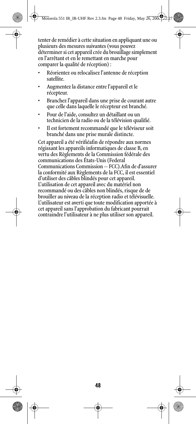 48tenter de remédier à cette situation en appliquant une ou plusieurs des mesures suivantes (vous pouvez déterminer si cet appareil crée du brouillage simplement en l’arrêtant et en le remettant en marche pour comparer la qualité de réception) :• Réorientez ou relocalisez l’antenne de réception satellite.• Augmentez la distance entre l’appareil et le récepteur.• Branchez l’appareil dans une prise de courant autre que celle dans laquelle le récepteur est branché.• Pour de l’aide, consultez un détaillant ou un technicien de la radio ou de la télévision qualifié.• Il est fortement recommandé que le téléviseur soit branché dans une prise murale distincte.Cet appareil a été vérifiéafin de répondre aux normes régissant les appareils informatiques de classe B, en vertu des Règlements de la Commission fédérale des communications des États-Unis (Federal Communications Commission -- FCC).Afin de d&apos;assurer la conformité aux Règlements de la FCC, il est essentiel d’utiliser des câbles blindés pour cet appareil. L’utilisation de cet appareil avec du matériel non recommandé ou des câbles non blindés, risque de de brouiller au niveau de la réception radio et télévisuelle. L’utilisateur est averti que toute modification apportée à cet appareil sans l’approbation du fabricant pourrait contraindre l’utilisateur à ne plus utiliser son appareil.Motorola 551 IR_IR-UHF Rev 2.3.fm  Page 48  Friday, May 26, 2006  12:27 PM