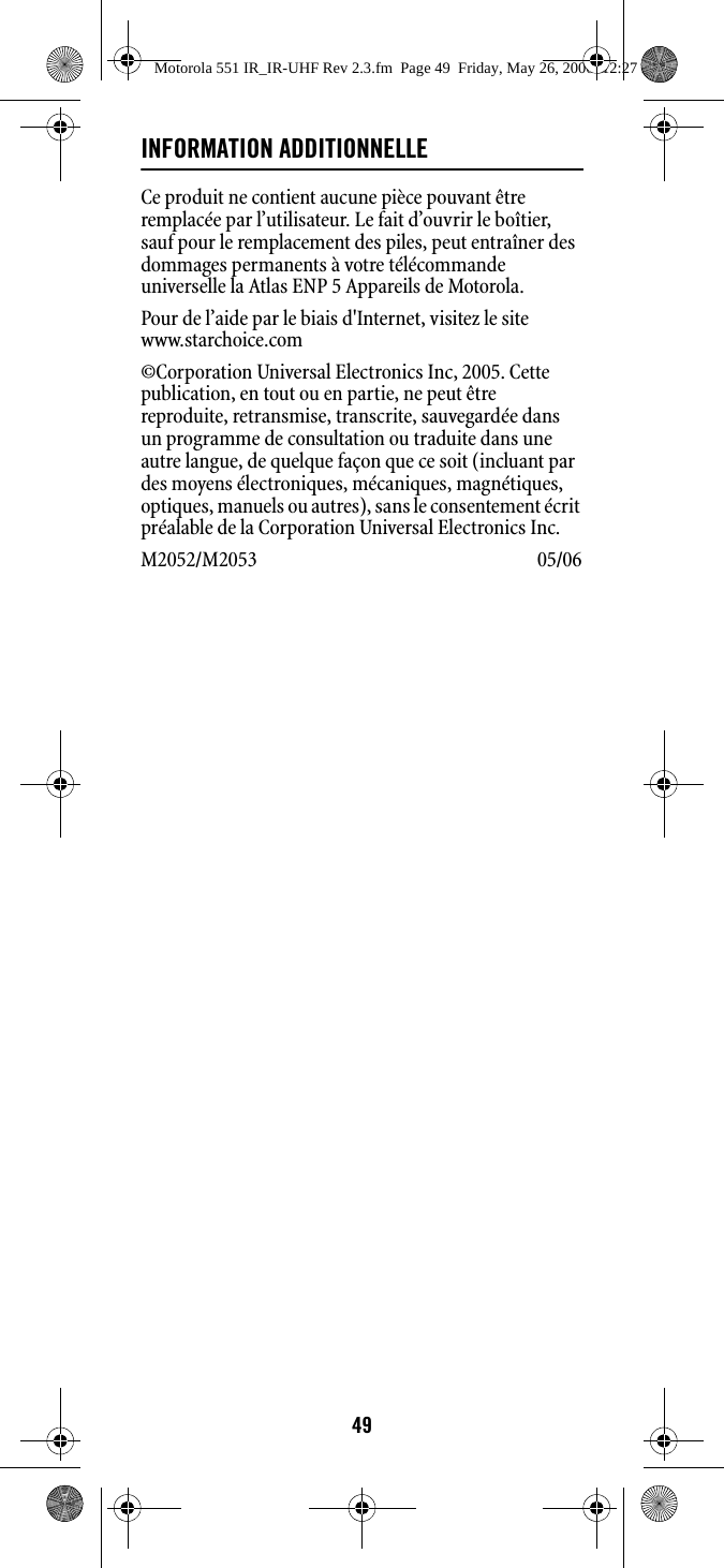 49INFORMATION ADDITIONNELLECe produit ne contient aucune pièce pouvant être remplacée par l’utilisateur. Le fait d’ouvrir le boîtier, sauf pour le remplacement des piles, peut entraîner des dommages permanents à votre télécommande universelle la Atlas ENP 5 Appareils de Motorola.Pour de l’aide par le biais d&apos;Internet, visitez le sitewww.starchoice.com ©Corporation Universal Electronics Inc, 2005. Cette publication, en tout ou en partie, ne peut être reproduite, retransmise, transcrite, sauvegardée dans un programme de consultation ou traduite dans une autre langue, de quelque façon que ce soit (incluant par des moyens électroniques, mécaniques, magnétiques, optiques, manuels ou autres), sans le consentement écrit préalable de la Corporation Universal Electronics Inc.M2052/M2053 05/06 Motorola 551 IR_IR-UHF Rev 2.3.fm  Page 49  Friday, May 26, 2006  12:27 PM