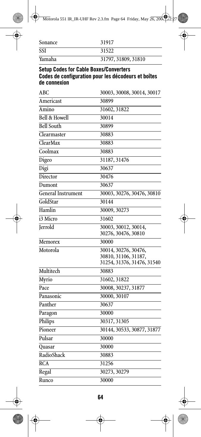 64Setup Codes for Cable Boxes/ConvertersCodes de configuration pour les décodeurs et boîtes de connexionSonance 31917SSI 31522Yamaha 31797, 31809, 31810ABC 30003, 30008, 30014, 30017Americast 30899Amino 31602, 31822Bell &amp; Howell 30014Bell South 30899Clearmaster 30883ClearMax 30883Coolmax 30883Digeo 31187, 31476Digi 30637Director 30476Dumont 30637General Instrument 30003, 30276, 30476, 30810GoldStar 30144Hamlin 30009, 30273i3 Micro 31602Jerrold 30003, 30012, 30014, 30276, 30476, 30810Memorex 30000Motorola 30014, 30276, 30476, 30810, 31106, 31187, 31254, 31376, 31476, 31540Multitech 30883Myrio 31602, 31822Pace 30008, 30237, 31877Panasonic 30000, 30107Panther 30637Paragon 30000Philips 30317, 31305Pioneer 30144, 30533, 30877, 31877Pulsar 30000Quasar 30000RadioShack 30883RCA 31256Regal 30273, 30279Runco 30000Motorola 551 IR_IR-UHF Rev 2.3.fm  Page 64  Friday, May 26, 2006  12:27 PM