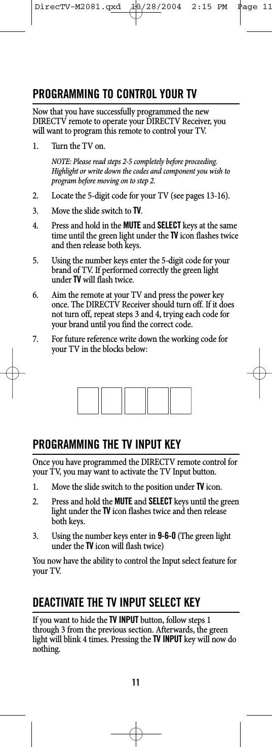 PROGRAMMING TO CONTROL YOUR TVNow that you have successfully programmed the newDIRECTV remote to operate your DIRECTV Receiver, youwill want to program this remote to control your TV.1. Turn the TV on.NOTE: Please read steps 2-5 completely before proceeding.Highlight or write down the codes and component you wish toprogram before moving on to step 2.2. Locate the 5-digit code for your TV (see pages 13-16).3. Move the slide switch to TV.4. Press and hold in the MUTEand SELECTkeys at the sametime until the green light under the TVicon flashes twiceand then release both keys.5. Using the number keys enter the 5-digit code for yourbrand of TV. If performed correctly the green lightunder TVwill flash twice.6. Aim the remote at your TV and press the power keyonce. The DIRECTV Receiver should turn off. If it doesnot turn off, repeat steps 3 and 4, trying each code foryour brand until you find the correct code.7. For future reference write down the working code foryour TV in the blocks below:PROGRAMMING THE TV INPUT KEYOnce you have programmed the DIRECTV remote control foryour TV, you may want to activate the TV Input button.1. Move the slide switch to the position under TVicon.2. Press and hold the MUTEand SELECTkeys until the greenlight under the TVicon flashes twice and then releaseboth keys.3. Using the number keys enter in 9-6-0(The green lightunder the TVicon will flash twice)You now have the ability to control the Input select feature foryour TV.DEACTIVATE THE TV INPUT SELECT KEYIf you want to hide the TV INPUTbutton, follow steps 1through 3 from the previous section. Afterwards, the greenlight will blink 4 times. Pressing the TV INPUTkey will now donothing.11DirecTV-M2081.qxd  10/28/2004  2:15 PM  Page 11