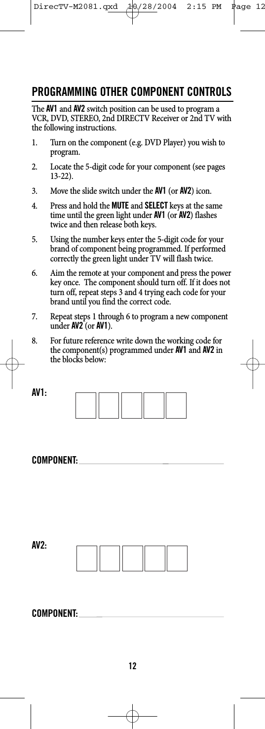 PROGRAMMING OTHER COMPONENT CONTROLSThe AV1and AV2switch position can be used to program aVCR, DVD, STEREO, 2nd DIRECTV Receiver or 2nd TV withthe following instructions.1. Turn on the component (e.g. DVD Player) you wish toprogram.2. Locate the 5-digit code for your component (see pages13-22).3. Move the slide switch under the AV1(or AV2) icon.4. Press and hold the MUTEand SELECTkeys at the sametime until the green light under AV1(or AV2) flashestwice and then release both keys.5. Using the number keys enter the 5-digit code for yourbrand of component being programmed. If performedcorrectly the green light under TV will flash twice.6. Aim the remote at your component and press the powerkey once.  The component should turn off. If it does notturn off, repeat steps 3 and 4 trying each code for yourbrand until you find the correct code.7. Repeat steps 1 through 6 to program a new componentunder AV2(or AV1).8. For future reference write down the working code forthe component(s) programmed under AV1and AV2inthe blocks below:AV1:COMPONENT:AV2:COMPONENT:12DirecTV-M2081.qxd  10/28/2004  2:15 PM  Page 12