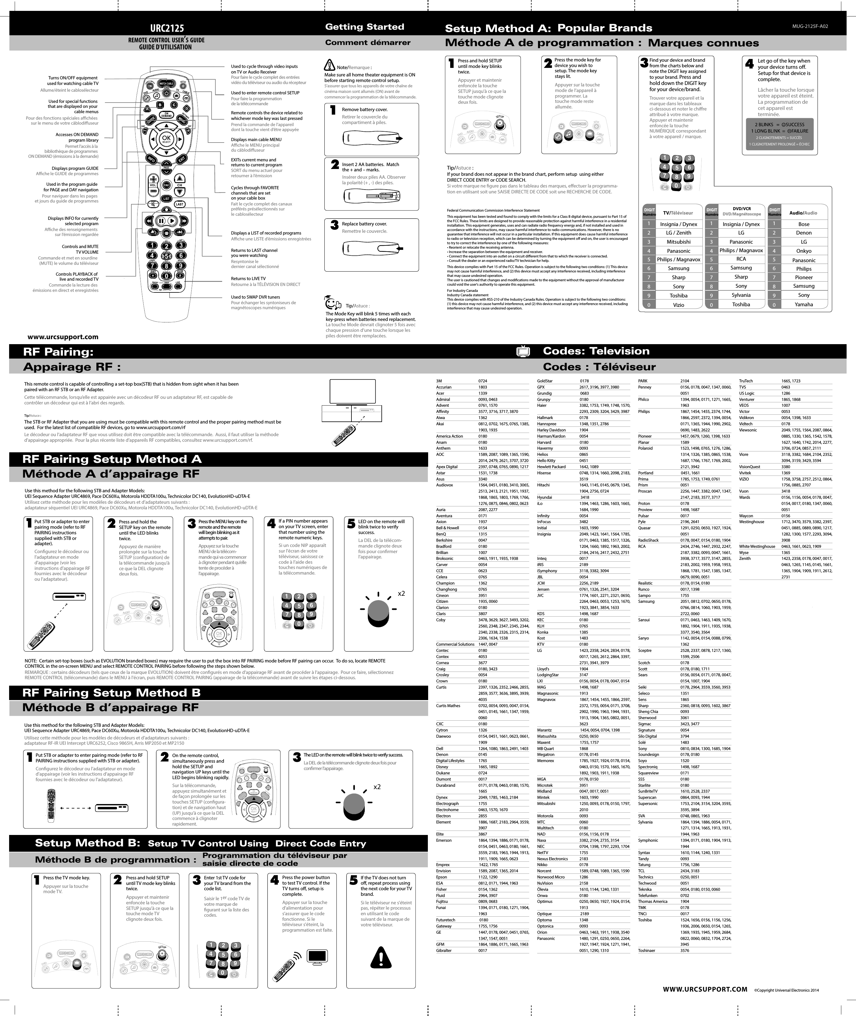 www.urcsupport.com WWW.URCSUPPORT.COM ©Copyright Universal Electronics 2014Getting StartedComment démarrerTurns ON/OFF equipment used for watching cable TVControls PLAYBACK of live and recorded TVDisplays a LIST of recorded programsDisplays main cable MENUDisplays program GUIDEControls and MUTETV VOLUMEUsed in the program guide for PAGE and DAY navigationUsed to SWAP DVR tunersRemote controls the device related to whichever mode key was last pressedPrend la commande de l’appareil dont la touche vient d’être appuyéeRetourne à la TÉLÉVISION EN DIRECTAche des renseignements sur l’émission regardéeSORT du menu actuel pour retourner à l’émissionResyntonise le dernier canal sélectionnéFait le cycle complet des canaux préférés présélectionnés sur le cablosélecteurPour des fonctions spéciales achées sur le menu de votre câblodiuseurPermet l’accès à la bibliothèque de programmes ON DEMAND (émissions à la demande)Allume/éteint le cablosélecteurUsed to cycle through video inputs on TV or Audio ReceiverPour faire le cycle complet des entrées vidéo du téléviseur ou audio du récepteurCommande la lecture des émissions en direct et enregistréesAche une LISTE d’émissions enregistréesAche le MENU principal du câblodiuseurAche le GUIDE de programmesCommande et met en sourdine (MUTE) le volume du téléviseurPour naviguer dans les pages et jours du guide de programmesPour échanger les syntoniseurs de magnétoscopes numériquesReturns to LIVE TVDisplays INFO for currentlyselected programEXITs current menu and returns to current programReturns to LAST channelyou were watchingCycles through FAVORITE channels that are set on your cable boxUsed for special functions that are displayed on your cable menusAccesses ON DEMANDprogram libraryUsed to enter remote control SETUPPour faire la programmation de la télécommandeURC2125REMOTE CONTROL USER’S GUIDE GUIDE D&apos;UTILISATIONRemove battery cover.Retirer le couvercle du compartiment à piles.Insert 2 AA batteries.  Match the + and – marks.Insérer deux piles AA. Observer la polarité (+ , -) des piles.Replace battery cover.Remettre le couvercle.123Make sure all home theater equipment is ON before starting remote control setup.S’assurer que tous les appareils de votre chaîne de cinéma maison sont allumés (ON) avant de commencer la programmation de la télécommande.Note/Remarque :Tip/Astuce :The Mode Key will blink 5 times with each key-press when batteries need replacement.La touche Mode devrait clignoter 5 fois avec chaque pression d’une touche lorsque les piles doivent être remplacées.Setup Method A:Méthode A de programmation :Popular BrandsMarques connues124Press and hold SETUP until mode key blinks twice.Appuyer et maintenir enfoncée la touche SETUP jusqu&apos;à ce que la touche mode clignote deux fois.3Find your device and brand from the charts below and note the DIGIT key assigned to your brand. Press and hold down the DIGIT key for your device/brand.Trouver votre appareil et la marque dans les tableaux ci-dessous et noter le chire attribué à votre marque. Appuyer et maintenir enfoncée la touche NUMÉRIQUE correspondant à votre appareil / marque.Press the mode key for device you wish to setup. The mode key stays lit.Appuyer sur la touche mode de l’appareil à programmer. La touche mode reste allumée.Let go of the key when your device turns o.  Setup for that device is complete.Lâcher la touche lorsque votre appareil est éteint. La programmation de cet appareil est terminée.DIGITNuméro TV/Téléviseur1234567890Insignia / DynexLG / ZenithMitsubishiPanasonicPhilips / MagnavoxSamsungSharpSonyToshibaVizioIf your brand does not appear in the brand chart, perform setup  using either DIRECT CODE ENTRY or CODE SEARCH.Si votre marque ne gure pas dans le tableau des marques, eectuer la programma-tion en utilisant soit une SAISIE DIRECTE DE CODE soit une RECHERCHE DE CODE.Federal Communication Commission Interference StatementThis equipment has been tested and found to comply with the limits for a Class B digital device, pursuant to Part 15 of the FCC Rules. These limits are designed to provide reasonable protection against harmful interference in a residential installation. This equipment generates, uses and can radiate radio frequency energy and, if not installed and used inaccordance with the instructions, may cause harmful interference to radio communications. However, there is no guarantee that interference will not occur in a particular installation. If this equipment does cause harmful interference to radio or television reception, which can be determined by turning the equipment o and on, the user is encouraged to try to correct the interference by one of the following measures:• Reorient or relocate the receiving antenna.• Increase the separation between the equipment and receiver.• Connect the equipment into an outlet on a circuit diﬀerent from that to which the receiver is connected.• Consult the dealer or an experienced radio/TV technician for help.This device complies with Part 15 of the FCC Rules. Operation is subject to the following two conditions: (1) This device may not cause harmful interference, and (2) this device must accept any interference received, including interference that may cause undesired operation.The user is cautioned that changes and modications made to the equipment without the approval of manufacturer could void the user&apos;s authority to operate this equipment.For Industry CanadaIndustry Canada statementThis device complies with RSS-210 of the Industry Canada Rules. Operation is subject to the following two conditions: (1) this device may not cause harmful interference, and (2) this device must accept any interference received, including interference that may cause undesired operation.Tip/Astuce :2 CLIGNOTEMENTS = SUCCÈS 1 CLIGNOTEMENT PROLONGÉ = ÉCHECDVD/VCRDVD/Magnétoscope1234567890Insignia / DynexLGPanasonicPhilips / MagnavoxRCASamsungSharpSonySylvaniaToshibaDIGITNuméro Audio/Audio1234567890BoseDenonLGOnkyoPanasonicPhilipsPioneerSamsungSonyYamahaDIGITNuméroDVDAUDIOTVCABLEWATCH CABLEDVDTVSETUPCABLEWATCH CABLESETUPFAVLAST1245678903 MUG-2125F-A02Méthode B d’appairage RFRF Pairing Setup Method BUse this method for the following STB and Adapter Models: UEI Sequence Adapter URC4869, Pace DC60Xu, Motorola HDDTA100u, Technicolor DC140, EvolutionHD-uDTA-EUtilisez cette méthode pour les modèles de décodeurs et d’adaptateurs suivants : adaptateur RF-IR UEI Intercept URC6252, Cisco 9865H, Arris MP2050 et MP2150Put STB or adapter to enter pairing mode (refer to RF PAIRING instructions supplied with STB or adapter).Congurez le décodeur ou l’adaptateur en mode d&apos;appairage (voir les instructions d’appairage RF fournies avec le décodeur ou l’adaptateur).1The LED on the remote will blink twice to verify success.La DEL de la télécommande clignote deux fois pour conrmer l’appairage.3x2On the remote control, simultaneously press and hold the SETUP and navigation UP keys until the LED begins blinking rapidly.Sur la télécommande, appuyez simultanément et de façon prolongée sur les touches SETUP (congura-tion) et de navigation haut (UP) jusqu&apos;à ce que la DEL commence à clignoter rapidement.2Méthode A d’appairage RFRF Pairing Setup Method AAppairage RF : This remote control is capable of controlling a set-top box(STB) that is hidden from sight when it has been paired with an RF STB or an RF Adapter.The STB or RF Adapter that you are using must be compatible with this remote control and the proper pairing method must be used.  For the latest list of compatible RF devices, go to www.urcsupport.com/rfLe décodeur ou l’adaptateur RF que vous utilisez doit être compatible avec la télécommande.  Aussi, il faut utiliser la méthode d&apos;appairage appropriée.  Pour la plus récente liste d’appareils RF compatibles, consultez www.urcsupport.com/rf.Cette télécommande, lorsqu’elle est appairée avec un décodeur RF ou un adaptateur RF, est capable de contrôler un décodeur qui est à l’abri des regards.Tip/Astuce :DAYON/OFFSWAPPIPLIVEON/OFFSWAPPIPPAGEghituvFAVpqrsdefjklmnoabcSETTINGSLIVEDAYDVDAUDIOTVwxyzLASTSETUPCHCABLE30GUIDEINFOEXITVOL124567890MENUBCDOKSELECTLISTONDEMANDWATCH CABLE3CHRF Pairing:Setup Method B: Méthode B de programmation :Setup TV Control Using  Direct Code EntryProgrammation du téléviseur par saisie directe de codeDAYON/OFFSWAPPIPLIVEON/OFFSWAPPIPPAGEghituvFAVpqrsdefjklmnoabcSETTINGSLIVEDAYDVDAUDIOTVwxyzLASTSETUPCHCABLE30GUIDEINFOEXITVOL124567890MENUBCDOKSELECTLISTONDEMANDWATCH CABLE3CH1Press the TV mode key.Appuyer sur la touche mode TV.2Press and hold SETUP until TV mode key blinks twice.Appuyer et maintenir enfoncée la touche SETUP jusqu&apos;à ce que la touche mode TV clignote deux fois.3Enter 1st TV code for your TV brand from the code list.Saisir le 1er code TV de votre marque de   gurant sur la liste des codes.4 5Press the power button to test TV control. If the TV turns o, setup is complete.Appuyer sur la touche d&apos;alimentation pour s’assurer que le code fonctionne. Si le téléviseur s&apos;éteint, la programmation est faite.If the TV does not turn o, repeat process using the next code for your TV brand.Si le téléviseur ne s&apos;éteint pas, répéter le processus en utilisant le code suivant de la marque de votre téléviseur.DVDTVSETUPCABLEWATCH CABLEDVDAUDIOTVCABLEWATCH CABLESETUPFAVLAST1245678903Codes: TelevisionCodes : TéléviseurUse this method for the following STB and Adapter Models: UEI Sequence Adapter URC4869, Pace DC60Xu, Motorola HDDTA100u, Technicolor DC140, EvolutionHD-uDTA-ENOTE:  Certain set-top boxes (such as EVOLUTION branded boxes) may require the user to put the box into RF PAIRING mode before RF pairing can occur.  To do so, locate REMOTE CONTROL in the on-screen MENU and select REMOTE CONTROL PAIRING before following the steps shown below.Utilisez cette méthode pour les modèles de décodeurs et d’adaptateurs suivants : adaptateur séquentiel UEI URC4869, Pace DC60Xu, Motorola HDDTA100u, Technicolor DC140, EvolutionHD-uDTA-EPress and hold the SETUP key on the remote until the LED blinks twice.Appuyez de manière prolongée sur la touche SETUP (conguration) de la télécommande jusqu&apos;à ce que la DEL clignote deux fois.2DVDAUDIOTVCABLEWATCH CABLESETUPIf a PIN number appears on your TV screen, enter that number using the remote numeric keys.Si un code NIP apparaît sur l&apos;écran de votre téléviseur, saisissez ce code à l’aide des touches numériques de la télécommande.4FAVLAST1245678903REMARQUE : certains décodeurs (tels que ceux de la marque EVOLUTION) doivent être congurés en mode d’appairage RF avant de procéder à l’appairage.  Pour ce faire, sélectionnez REMOTE CONTROL (télécommande) dans le MENU à l&apos;écran, puis REMOTE CONTROL PAIRING (appairage de la télécommande) avant de suivre les étapes ci-dessous.Put STB or adapter to enter pairing mode (refer to RF PAIRING instructions supplied with STB or adapter).Congurez le décodeur ou l’adaptateur en mode d&apos;appairage (voir les instructions d’appairage RF fournies avec le décodeur ou l’adaptateur).1DAYON/OFFSWAPPIPLIVEON/OFFSWAPPIPPAGEghituvFAVpqrsdefjklmnoabcSETTINGSLIVEDAYDVDAUDIOTVwxyzLASTSETUPCHCABLE30GUIDEINFOEXITVOL124567890MENUBCDOKSELECTLISTONDEMANDWATCH CABLE3CHLED on the remote will blink twice to verify success.La DEL de la télécom-mande clignote deux fois pour conrmer l’appairage.5x2Press the MENU key on the remote and the remote will begin blinking as it attempts to pair.Appuyez sur la touche MENU de la télécom-mande qui va commencer à clignoter pendant qu’elle tente de procéder à l’appairage.33M 0724 Accurian        1803 Acer                      1339 Admiral                    0093, 0463 Advent                       0761, 1570 Anity                       3577, 3716, 3717, 3870 Aiwa                          1362 Akai                          0812, 0702, 1675, 0765, 1385,   1903, 1935 America Action       0180 Anam                         0180 Anthem                 1633 AOC                      1589, 2087, 1089, 1365, 1590,  2014, 2479, 2621, 3707, 3720 Apex Digital          2397, 0748, 0765, 0890, 1217 Astar                            1531, 1738 Asus                             3340 Audiovox                    1564, 0451, 0180, 3410, 3065,   2513, 2413, 2121, 1951, 1937,   1868, 1865, 1803, 1769, 1766,    1276, 0875, 0846, 0802, 0623 Auria                          2087, 2277 Aventura                    0171 Axion                            1937 Bell &amp; Howell            0154 BenQ                           1315 Berkshire                    0047 Bradford                     0180 Brillian                         1007 Broksonic                   0463, 1911, 1935, 1938 Carver                      0054 CCE                               0623 Celera                           0765 Champion                  1362 Changhong                0765 Cineon                         3951 Citizen                         1935, 0060 Clarion                         0180 Claris                            3807 Coby                             3478, 3629, 3627, 3493, 3202,   2560, 2348, 2347, 2345, 2344,   2340, 2338, 2326, 2315, 2314,    2306, 1634, 1538 Commercial Solutions     1447, 0047 Contec                                   0180 Contex                                   4053 Cornea                                   3677 Craig                                     0180, 3423 Crosley                                  0054 Crown                                    0180 Curtis                                    2397, 1326, 2352, 2466, 2855,   2859, 3577, 3636, 3895, 3939,  4035 Curtis Mathes                    0702, 0054, 0093, 0047, 0154,   0451, 0145, 1661, 1347, 1959,  0060 CXC                                       0180 Cytron                                   1326 Daewoo                                0154, 0451, 1661, 0623, 0661,  1909 Dell                                      1264, 1080, 1863, 2491, 1403 Denon                                   0145 Digital Lifestyles                1765 Disney                                   1665, 1892 Dukane                               0724 Dumont                               0017 Durabrand                           0171, 0178, 0463, 0180, 1570,  1665 Dynex                             2049, 1785, 1463, 2184 Electrograph                       1755 Electrohome                     0463, 1570, 1670 Electron                             2855 Element                              1886, 1687, 2183, 2964, 3559,  3907 Elite                               3867 Emerson                           1864, 1394, 1886, 0171, 0178,    0154, 0451, 0463, 0180, 1661,   3559, 2183, 1963, 1944, 1913,   1911, 1909, 1665, 0623 Emprex                                  1422, 1765 Envision                               1589, 2087, 1365, 2014 Epson                                  1122, 1290 ESA                                       0812, 0171, 1944, 1963 Fisher                                    0154, 1362 Fluid                                     2964, 3907 Fujitsu                                   0809, 0683 Funai                                     1394, 0171, 0180, 1271, 1904,  1963 Futuretech                            0180 Gateway                               1755, 1756 GE                                        1447, 0178, 0047, 0451, 0765,   1347, 1547, 0051 GFM                                       1864, 1886, 0171, 1665, 1963 Gibralter                                0017 GoldStar                                0178 GPX                                       2617, 3196, 3977, 3980 Grundig                                 0683 Grunpy                                  0180 Haier                                     3382, 1753, 1749, 1748, 1570,   2293, 2309, 3204, 3429, 3987 Hallmark                               0178 Hannspree                          1348, 1351, 2786 Harley Davidson               1904 Harman/Kardon                0054 Harvard                                 0180   Havermy                           0093 Helios                                    0865 Hello Kitty                            0451   Hewlett Packard                1642, 1089   Hisense                                  0748, 1314, 1660, 2098, 2183,  3519 Hitachi                                  1643, 1145, 0145, 0679, 1345,   1904, 2756, 0724 Hyundai                                 3418 iLo                                       1394, 1463, 1286, 1603, 1665,   1684, 1990 Innity                                  0054 InFocus                                  3482 Initial                                   1603, 1990 Insignia                                 2049, 1423, 1641, 1564, 1785,   0171, 0463, 1385, 1517, 1326,   1204, 1660, 1892, 1963, 2002,   2184, 2416, 2417, 2432, 2751Inteq          0017 iRIS                                      2189 iSymphony                    3118, 3382, 3094 JBL                                       0054 JCM                                    2256, 2189 Jensen                               0761, 1326, 2541, 3204 JVC                                  1774, 1601, 2271, 2321, 0650,   2264, 0463, 0053, 1253, 1670,    1923, 3841, 3854, 1633 KDS                                       1498, 1687 KEC                                       0180 KLH                                       0765 Konka                                1385 Kost                                  1483 KTV                                0180 LG                                   1423, 2358, 2424, 2834, 0178,   0017, 1265, 2612, 2864, 3397,   2731, 3941, 3979 Lloyd&apos;s                                   1904 LodgingStar                    3147 LXI                                       0156, 0054, 0178, 0047, 0154MAG                                       1498, 1687 Magnasonic                      1913 Magnavox                             1867, 1454, 1455, 1866, 2597,   2372, 1755, 0054, 0171, 3708,   2902, 1990, 1963, 1944, 1931,   1913, 1904, 1365, 0802, 0051,  3623 Marantz                                 1454, 0054, 0704, 1398 Matsushita                         0250, 0650 Maxent                                  1755, 1757 MB Quart                          1868 Megatron                           0178, 0145 Memorex                            1785, 1927, 1924, 0178, 0154,   0463, 0150, 1570, 1665, 1670,   1892, 1903, 1911, 1938 MGA                                       0178, 0150 Microtek                               3951 Midland                                0047, 0017, 0051 Mintek                                   1603, 1990 Mitsubishi                 1250, 0093, 0178, 0150, 1797,  2010 Motorola                              0093 MTC                                       0060 Multitech                             0180 NAD                                       0156, 1156, 0178 Naxa                                      3382, 2104, 2735, 3154 NEC                                       0704, 1398, 1797, 2293, 1704 NetTV                                    1755 Nexus Electronics              2183 Nikko                                     0178 Norcent                                1589, 0748, 1089, 1365, 1590Norwood Micro                  1286 NuVision                               2158 Ölevia                                    1610, 1144, 1240, 1331 Onwa                                 0180 Optimus                              0250, 0650, 1927, 1924, 0154, 1913 Optique                                 2189 Optoma                             1348 Optonica                           0093 Orion                                     0463, 1463, 1911, 1938, 3540Panasonic                          1480, 1291, 0250, 0650, 2264,   1927, 1947, 1924, 1271, 1941,   0051, 1290, 1310 PARK                                      2104 Penney                                  0156, 0178, 0047, 1347, 0060,  0051 Philco                                    1394, 0054, 0171, 1271, 1665,   1963 Philips                                   1867, 1454, 1455, 2374, 1744,    1866, 2597, 2372, 1394, 0054,   0171, 1365, 1944, 1990, 2902,   0690, 1483, 2622 Pioneer                                 1457, 0679, 1260, 1398, 1633Planar                                    1589 Polaroid                                1523, 1498, 0765, 1276, 1286,   1314, 1326, 1385, 0865, 1538,   1687, 1766, 1767, 1769, 2002,   2121, 3942 Portland                                0451, 1661 Prima                                     1785, 1753, 1749, 0761 Prism                                     0051 Proscan                           2256, 1447, 3382, 0047, 1347,   2147, 2183, 3577, 3717 Proton                               0178 Proview                          1498, 1687 Pulsar                                0017 Pyle                                    2196, 2641 Quasar                                  1291, 0250, 0650, 1927, 1924,  0051 RadioShack                         0178, 0047, 0154, 0180, 1904 RCA                                       2434, 2746, 1447, 2932, 2247,   2187, 3382, 0093, 0047, 1661,   3938, 3717, 3577, 3147, 2855,   2183, 2002, 1959, 1958, 1953,   1868, 1781, 1547, 1385, 1347,   0679, 0090, 0051 Realistic                            0178, 0154, 0180 Runco                                  0017, 1398 Sampo                                 1755 Samsung                               2051, 0812, 0702, 0650, 0178,   0766, 0814, 1060, 1903, 1959,   2722, 0060 Sansui                               0171, 0463, 1463, 1409, 1670,   1892, 1904, 1911, 1935, 1938,   3377, 3540, 3564 Sanyo                                   1142, 0054, 0154, 0088, 0799,  1362 Sceptre                           2528, 2337, 0878, 1217, 1360,   1599, 2506 Scotch                               0178 Scott                                  0178, 0180, 1711 Sears                                0156, 0054, 0171, 0178, 0047,   0154, 1007, 1904 Seiki                                0178, 2964, 3559, 3560, 3953 Seleco                                 1351 Sens                                  1865 Sharp                               2360, 0818, 0093, 1602, 3867 Sheng Chia                        0093 Sherwood                            3061 Sigmac                                  3423, 3477 Signature                             0054 Silo Digital                           3794 Solé                                1483 Sony                                 0810, 0834, 1300, 1685, 1904 Soundesign                      0178, 0180 Soyo                                  1520 Spectroniq                         1498, 1687 Squareview                      0171 SSS                                    0180 Starlite                           0180 SunBriteTV                         1610, 2528, 2337 Superscan                          0864, 0093, 1944 Supersonic                          1753, 2104, 3154, 3204, 3593,   3595, 3894 SVA                                    0748, 0865, 1963 Sylvania                             1864, 1394, 1886, 0054, 0171,   1271, 1314, 1665, 1913, 1931,   1944, 1963 Symphonic                         1394, 0171, 0180, 1904, 1913,  1944 Syntax                             1610, 1144, 1240, 1331 Tandy                                     0093 Tatung                               1756, 1286 TCL                                       2434, 3183 Technics                            0250, 0051 Techwood                           0051 Teknika                               0054, 0180, 0150, 0060 Telefunken                         0702 Thomas America               1904 TMK                                       0178 TNCi                                      0017 Toshiba                             1524, 1656, 0156, 1156, 1256,   1936, 2006, 0650, 0154, 1265,   1369, 1935, 1945, 1959, 2684,   0822, 0060, 0832, 1704, 2724,  3945 Toshinaer                        3576 TruTech                               1665, 1723 TVS                                       0463 US Logic                              1286 Venturer                              1865, 1868 VEOS                                 1007 Victor                            0053 Vidikron                             0054, 1398, 1633 Vidtech                            0178 Viewsonic                          2049, 1755, 1564, 2087, 0864,   0885, 1330, 1365, 1542, 1578,   1627, 1640, 1742, 2014, 2277,   3706, 0724, 0857, 2111 Viore                               3118, 3382, 1684, 2104, 2352,   3094, 3159, 3429, 3594 VisionQuest                       3380 Vivitek                            1369 VIZIO                                     1758, 3758, 2757, 2512, 0864,   1756, 0885, 2707 Vuon                                      3418 Wards                               0156, 1156, 0054, 0178, 0047,   0154, 0017, 0180, 1347, 0060,  0051 Waycon                                0156 Westinghouse                  1712, 3470, 3579, 3382, 2397,   0451, 0885, 0889, 0890, 1217,   1282, 1300, 1577, 2293, 3094,  3908 White Westinghouse     0463, 1661, 0623, 1909 Wyse                                      1365 Zenith                            1423, 2358, 0178, 0047, 0017,   0463, 1265, 1145, 0145, 1661,   1365, 1904, 1909, 1911, 2612,   2731     