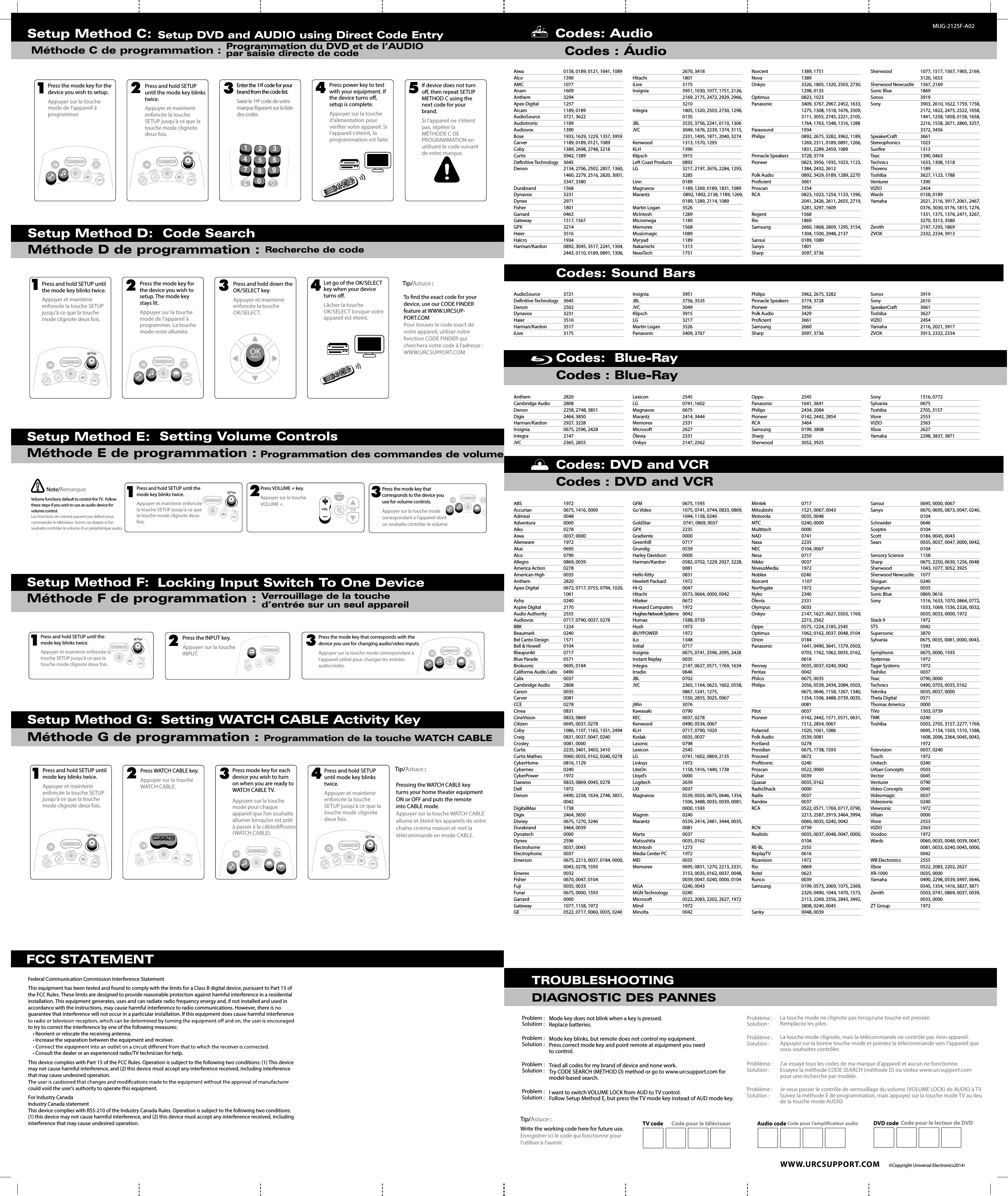  WWW.URCSUPPORT.COM  ©Copyright Universal Electronics 2014MUG-2125F-A02Codes: Audio    Codes : Áudio TROUBLESHOOTINGDIAGNOSTIC DES PANNESMode key does not blink when a key is pressed.Replace batteries.Mode key blinks, but remote does not control my equipment.Press correct mode key and point remote at equipment you need to control.Tried all codes for my brand of device and none work.Try CODE SEARCH (METHOD D) method or go to www.urcsupport.com for model-based search.I want to switch VOLUME LOCK from AUD to TV control.Follow Setup Method E, but press the TV mode key instead of AUD mode key.Problème :Solution :Problème :Solution :Problème :Solution :Problème :Solution :La touche mode ne clignote pas lorsqu’une touche est pressée.Remplacez les piles.La touche mode clignote, mais la télécommande ne contrôle pas mon appareil.Appuyez sur la bonne touche mode et pointez la télécommande vers l’appareil que vous souhaitez contrôler.J’ai essayé tous les codes de ma marque d&apos;appareil et aucun ne fonctionne.Essayez la méthode CODE SEARCH (méthode D) ou visitez www.urcsupport.com pour une recherche par modèle.Je veux passer le contrôle de verrouillage du volume (VOLUME LOCK) de AUDIO à TV.Suivez la méthode E de programmation, mais appuyez sur la touche mode TV au lieu de la touche mode AUDIO.Write the working code here for future use.Enregistrer ici le code qui fonctionne pour l’utiliser à l’avenir.TV code Code pour le téléviseur Audio code Code pour l’amplicateur audio DVD code Code pour le lecteur de DVDTip/Astuce :Problem :Solution :Problem :Solution :Problem :Solution :Problem :Solution :Setup Method C: Méthode C de programmation :Setup DVD and AUDIO using Direct Code EntryProgrammation du DVD et de l’AUDIO par saisie directe de codeDAYON/OFFSWAPPIPLIVEON/OFFSWAPPIPPAGEghituvFAVpqrsdefjklmnoabcSETTINGSLIVEDAYDVDAUDIOTVwxyzLASTSETUPCHCABLE30GUIDEINFOEXITVOL124567890MENUBCDOKSELECTLISTONDEMANDWATCH CABLE3CHPress the mode key for the device you wish to setup.Appuyer sur la touche mode de l’appareil à programmer.Press and hold SETUP until the mode key blinks twice.Appuyer et maintenir enfoncée la touche SETUP jusqu&apos;à ce que la touche mode clignote deux fois.Enter the 1st code for your brand from the code list.Saisir le 1er code de votre marque gurant sur la liste des codes.Press power key to test with your equipment. If the device turns o, setup is complete.Appuyer sur la touche d&apos;alimentation pour vérier votre appareil. Si l’appareil s&apos;éteint, la programmation est faite.If device does not turn o, then repeat SETUP METHOD C using the next code for your brand.Si l&apos;appareil ne s&apos;éteint pas, répéter la MÉTHODE C DE PROGRAMMATION en utilisant le code suivant de votre marque.1234 5FAVLAST1245678903DVDAUDIOTVCABLEWATCH CABLESETUPDVDTVSETUPCABLEWATCH CABLERecherche de codeSetup Method D:  Code SearchMéthode D de programmation : Press and hold SETUP until the mode key blinks twice.Appuyer et maintenir enfoncée la touche SETUP jusqu&apos;à ce que la touche mode clignote deux fois.Press the mode key for the device you wish to setup. The mode key stays lit.Appuyer sur la touche mode de l’appareil à programmer. La touche mode reste allumée.Press and hold down the OK/SELECT key.Appuyer et maintenir enfoncée la touche OK/SELECT.Let go of the OK/SELECT key when your device turns o.Lâcher la touche OK/SELECT lorsque votre appareil est éteint.DAYON/OFFSWAPPIPLIVEON/OFFSWAPPIPPAGEghituvFAVpqrsdefjklmnoabcSETTINGSLIVEDAYDVDAUDIOTVwxyzLASTSETUPCHCABLE30GUIDEINFOEXITVOL124567890MENUBCDOKSELECTLISTONDEMANDWATCH CABLE3CH1234Tip/Astuce :To nd the exact code for your device, use our CODE FINDER feature at WWW.URCSUP-PORT.COMPour trouver le code exact de votre appareil, utiliser notre fonction CODE FINDER qui cherchera votre code à l’adresse : WWW.URCSUPPORT.COMDVDTVSETUPCABLEWATCH CABLEDVDAUDIOTVCABLEWATCH CABLESETUPOKSELECTLocking Input Switch To One DeviceVerrouillage de la touche d’entrée sur un seul appareilSetup Method F:     Méthode F de programmation :Press the INPUT key.Appuyer sur la touche INPUT.Press the mode key that corresponds with the device you use for changing audio/video inputs.Appuyer sur la touche mode correspondant à l&apos;appareil utilisé pour changer les entrées audio/vidéo.2Press and hold SETUP until the mode key blinks twice.Appuyer et maintenir enfoncée la touche SETUP jusqu&apos;à ce que la touche mode clignote deux fois.13DVDWATCH CABLETVCABLEWATCH CABLESETUPDVDTVSETUPCABLEWATCH CABLEFCC STATEMENTFederal Communication Commission Interference StatementThis equipment has been tested and found to comply with the limits for a Class B digital device, pursuant to Part 15 of the FCC Rules. These limits are designed to provide reasonable protection against harmful interference in a residential installation. This equipment generates, uses and can radiate radio frequency energy and, if not installed and used inaccordance with the instructions, may cause harmful interference to radio communications. However, there is no guarantee that interference will not occur in a particular installation. If this equipment does cause harmful interference to try to correct the interference by one of the following measures:• Reorient or relocate the receiving antenna.• Increase the separation between the equipment and receiver.• Consult the dealer or an experienced radio/TV technician for help.This device complies with Part 15 of the FCC Rules. Operation is subject to the following two conditions: (1) This device may not cause harmful interference, and (2) this device must accept any interference received, including interference that may cause undesired operation.could void the user&apos;s authority to operate this equipment.For Industry CanadaIndustry Canada statementThis device complies with RSS-210 of the Industry Canada Rules. Operation is subject to the following two conditions: (1) this device may not cause harmful interference, and (2) this device must accept any interference received, including interference that may cause undesired operation.  Setting WATCH CABLE Activity KeyProgrammation de la touche WATCH CABLESetup Method G:Méthode G de programmation : Pressing the WATCH CABLE key turns your home theater equipment ON or OFF and puts the remote into CABLE mode.Appuyer sur la touche WATCH CABLE allume et éteint les appareils de votre chaîne cinéma maison et met la télécommande en mode CABLE.Tip/Astuce :Press and hold SETUP until mode key blinks twice.Appuyer et maintenir enfoncée la touche SETUP jusqu&apos;à ce que la touche mode clignote deux fois.Press WATCH CABLE key.Appuyer sur la touche WATCH CABLE.Press mode key for each device you wish to turn on when you are ready to WATCH CABLE TV.Appuyer sur la touche mode pour chaque appareil que l’on souhaite allumer lorsqu’on est prêt à passer à la câblodiusion (WATCH CABLE).Press and hold SETUP until mode key blinks twice.Appuyer et maintenir enfoncée la touche SETUP jusqu&apos;à ce que la touche mode clignote deux fois.1234DVDAUDIOTVCABLEWATCH CABLETVSETUPWATCH CABLEDVDAUDIOTVCABLEWATCH CABLESETUPDVDAUDIOTVCABLEWATCH CABLESETUPWATCH CABLE Setting Volume ControlsProgrammation des commandes de volumeSetup Method E:Méthode E de programmation :  Press and hold SETUP until the mode key blinks twice.Appuyer et maintenir enfoncée la touche SETUP jusqu&apos;à ce que la touche mode clignote deux fois.Press VOLUME + key.Appuyer sur la touche VOLUME +.12Volume functions default to control the TV.  Follow these steps if you wish to use an audio device for volume control.Les fonctions de volume passent par défaut pour commander le téléviseur. Suivre ces étapes si l’on souhaite contrôler le volume d’un périphérique audio.Note/Remarque:TVCABLEWATCH CABLESETUPPAG ECHCHVOLPress the mode key that corresponds to the device you use for volume controls.Appuyer sur la touche mode correspondant à l&apos;appareil dont on souhaite contrôler le volume.3DVDTVWATCH CABLE2014Codes: Sound BarsCodes : Blue-RayCodes : DVD and VCRCodes: DVD and VCRCodes:  Blue-RayAiwa                           0158, 0189, 0121, 1641, 1089Alco                                  1390 AMC                            1077 Anam                             1609 Anthem                          3294 Apex Digital                     1257 Arcam                               1189, 0189 AudioSource                  3721, 3622 Audiotronic                     1189 Audiovox                          1390 Bose                                 1933, 1629, 1229, 1357, 3959 Carver                               1189, 0189, 0121, 1089 Coby                              1389, 2698, 2748, 3218 Curtis                            3942, 1389 Denitive Technology     3645 Denon                       2134, 2706, 2502, 2857, 1360,   1460, 2279, 2516, 2820, 3001,   3347, 3380 Durabrand                       1568 Dynavox                         3231 Dynex                                2971 Fisher                             1801 Garrard                           0463 Gateway                            1517, 1567 GPX                                   3214 Haier                                 3516 Halcro                                 1934 Harman/Kardon                0892, 3045, 3517, 2241, 1304,   2443, 0110, 0189, 0891, 1306,   2670, 3418 Hitachi                                 1801 iLive                              3175 Insignia                            3951, 1030, 1077, 1751, 2126,   2169, 2175, 2472, 2929, 2966,  3210 Integra                               1805, 1320, 2503, 2730, 1298,  0135 JBL                                       3535, 3756, 2241, 0110, 1306 JVC                                       3049, 1676, 2239, 1374, 3115,   2331, 1495, 1871, 2040, 3274 Kenwood                        1313, 1570, 1293 KLH                                    1390 Klipsch                           3915 Left Coast Products         0892 LG                                   3217, 2197, 2676, 2284, 1293,  3285 Linn                                      0189 Magnavox                      1189, 1269, 0189, 1831, 1089Marantz                                 0892, 1892, 2138, 1189, 1269,   0189, 1289, 2114, 1089 Martin Logan                   3526 McIntosh                             1289 Micromega                          1189 Memorex                        1568 Musicmagic                    1089 Myryad                             1189 Nakamichi                         1313 NexxTech                             1751 Norcent                               1389, 1751 Nova                                 1389 Onkyo                           3326, 1805, 1320, 2503, 2730,   1298, 0135 Optimus                              0823, 1023 Panasonic                        3409, 3767, 2967, 2452, 1633,   1275, 1308, 1518, 1676, 3309,   3111, 3055, 2745, 2221, 2105,   1764, 1763, 1548, 1316, 1288Parasound                         1934 Philips                                   0892, 2675, 3282, 3962, 1189,   1269, 2311, 0189, 0891, 1266,   1831, 2289, 2459, 1089 Pinnacle Speakers            3728, 3774 Pioneer                               0823, 3956, 1935, 1023, 1123,   1384, 2432, 2612 Polk Audio                  0892, 3429, 0189, 1289, 2270 Procient                         3661 Proscan                          1254 RCA                                       0823, 1023, 1254, 1123, 1390,   2041, 2426, 2611, 2655, 2719,   3281, 3297, 1609 Regent                               1568 Rio                               1869 Samsung                         2660, 1868, 2809, 1295, 3154,   1304, 1500, 2948, 2137 Sansui                                    0189, 1089 Sanyo                                    1801 Sharp                               3097, 3736 Sherwood                          1077, 1517, 1567, 1905, 2169,   3120, 1653 Sherwood Newcastle      1567, 2169 Sonic Blue                  1869 Sonos                    3919 Sony                      3903, 2610, 1622, 1759, 1758,   2172, 1822, 2475, 2522, 1058,   1441, 1258, 1858, 0158, 1658,   2216, 1558, 2671, 2860, 3257,   3372, 3456 SpeakerCraft                 3661 Stereophonics                   1023 Sunre                               1313 Teac                                  1390, 0463 Technics                            1633, 1308, 1518 Thorens                           1189 Toshiba                            3627, 1123, 1788 Venturer                            1390 VIZIO                             2454 Wards                        0158, 0189 Yamaha                         2021, 2116, 3917, 2061, 2467,   0376, 3030, 0176, 1815, 1276,   1331, 1375, 1376, 2471, 3267,   3270, 3313, 3580 Zenith                      2197, 1293, 1869 ZVOX                         2332, 2334, 3913 AudioSource             3721 Denitive Technology    3645 Denon                                2502 Dynavox                 3231 Haier                             3516 Harman/Kardon               3517 iLive                           3175 Insignia                       3951 JBL                           3756, 3535 JVC                      3049 Klipsch                 3915 LG                         3217 Martin Logan              3526 Panasonic                  3409, 3767 Philips                       3962, 2675, 3282 Pinnacle Speakers            3774, 3728 Pioneer                             3956 Polk Audio                    3429 Procient                      3661 Samsung                    2660 Sharp                              3097, 3736 Sonos                          3919 Sony                         2610 SpeakerCraft                   3661 Toshiba                           3627 VIZIO                                 2454 Yamaha                           2116, 2021, 3917    ZVOX                                  3913, 2332, 2334 ABS                                  1972 Accurian                        0675, 1416, 0000 Admiral                                 0048 Adventura                           0000 Aiko                               0278 Aiwa                         0037, 0000 Alienware                      1972 Akai                                      0695 Alco                                      0790 Allegro                                  0869, 0039 America Action                  0278 American High                 0035 Anthem                               2820 Apex Digital                    0672, 0717, 0755, 0794, 1020,  1061 Asha                              0240 Aspire Digital                   2170 Audio Authority               2555 Audiovox                         0717, 0790, 0037, 0278 BBK                                       1224 Beaumark                   0240 Bel Canto Design            1571 Bell &amp; Howell                      0104 Blaupunkt                         0717 Blue Parade                        0571 Broksonic                 0695, 0184 California Audio Labs      0490 Calix                                   0037 Cambridge Audio           2808 Canon                                    0035 Carver                                    0081 CCE                                       0278 Cinea                                     0831 CineVision                          0833, 0869 Citizen                                   0695, 0037, 0278 Coby                                      1086, 1107, 1165, 1351, 2494Craig                                     0831, 0037, 0047, 0240 Crosley                                  0081, 0000 Curtis                                    2235, 3401, 3403, 3410 Curtis Mathes                  0060, 0035, 0162, 0240, 0278 CyberHome                      0816, 1129 Cybernex                         0240 CyberPower                        1972 Daewoo                             0833, 0869, 0045, 0278 Dell                                      1972 Denon                                 0490, 2258, 1634, 2748, 3851,  0042 DigitalMax                     1738 Digix                                     2464, 3850 Disney                              0675, 1270, 3246 Durabrand                    3464, 0039 Dynatech                           0000 Dynex                                 2596 Electrohome                   0037, 0043 Electrophonic                 0037 Emerson                          0675, 2213, 0037, 0184, 0000,   0043, 0278, 1593 Emerex                             0032 Fisher                              0670, 0047, 0104 Fuji                                      0035, 0033 Funai                                     0675, 0000, 1593 Garrard                               0000 Gateway                              1077, 1158, 1972 GE                                        0522, 0717, 0060, 0035, 0240GFM                                       0675, 1593 Go Video                              1075, 0741, 0744, 0833, 0869,   1044, 1158, 0240 GoldStar                                0741, 0869, 0037 GPX                                       2235 Gradiente                           0000 Greenhill                            0717 Grundig                                0539 Harley Davidson               0000 Harman/Kardon             0582, 0702, 1229, 2927, 3228,  0081 Hello Kitty                          0831 Hewlett Packard                1972 HI-Q                                   0047 Hitachi                                  0573, 0664, 0000, 0042 Hiteker                            0672 Howard Computers        1972 Hughes Network Systems    0042 Humax                                1588, 0739 Hush                                      1972 iBUYPOWER                       1972 iLo                                       1348 Initial                                   0717 Insignia                            0675, 0741, 2596, 2095, 2428 Instant Replay                0035 Integra                               2147, 0627, 0571, 1769, 1634 Irradio                                   0646 JBL                                       0702 JVC                                       2365, 1164, 0623, 1602, 0558,   0867, 1241, 1275,                                          1550, 2855, 3025, 0067 jWin                                      3076 Kawasaki                        0790 KEC                               0037, 0278 Kenwood                          0490, 0534, 0067 KLH                            0717, 0790, 1020 Kodak                            0035, 0037 Lasonic                          0798 Lexicon                           2545 LG                                        0741, 1602, 0869, 2135 Linksys                            1972 LiteOn                                   1158, 1416, 1440, 1738 Lloyd’s                                   0000 Logitech                               2639 LXI                                       0037 Magnavox                           0539, 0503, 0675, 0646, 1354,   1506, 3488, 0035, 0039, 0081,   0000, 1593 Magnin                              0240 Marantz                         0539, 2414, 2481, 3444, 0035,  0081 Marta                        0037 Matsushita                   0035, 0162 McIntosh                              1273 Media Center PC             1972 MEI                                       0035 Memorex                        0695, 0831, 1270, 2213, 2331,   3153, 0035, 0162, 0037, 0048,   0039, 0047, 0240, 0000, 0104MGA                                 0240, 0043 MGN Technology            0240 Microsoft                            0522, 2083, 2202, 2627, 1972 Mind                                      1972 Minolta                                 0042 Mintek                                   0717 Mitsubishi                            1521, 0067, 0043 Motorola                              0035, 0048 MTC                                       0240, 0000 Multitech                           0000 NAD                                      0741 Naxa                                      2235 NEC                                       0104, 0067 Nesa                                      0717 Nikko                                     0037 NiveusMedia                      1972 Noblex                                  0240 Norcent                                 1107 Northgate                            1972 Nyko                                      2340 Ölevia                                    2331 Olympus                              0035 Onkyo                                   2147, 1627, 0627, 0503, 1769,   2215, 2562 Oppo                                     0575, 1224, 2185, 2545 Optimus                               1062, 0162, 0037, 0048, 0104 Orion                                     0184 Panasonic                            1641, 0490, 3641, 1579, 0503,   0703, 1762, 1062, 0035, 0162,  0616 Penney                              0035, 0037, 0240, 0042 Pentax                                 0042 Philco                                    0675, 0035 Philips                                   2056, 0539, 2434, 2084, 0503,   0675, 0646, 1158, 1267, 1340,   1354, 1506, 3488, 0739, 0035,  0081 Pilot                                     0037 Pioneer                                 0142, 2442, 1571, 0571, 0631,   1512, 2854, 0067 Polaroid                                1020, 1061, 1086 Polk Audio                            0539, 0081 Portland                               0278 Presidian                              0675, 1738, 1593 Proceed                                 0672 Protronic                            0240 Proscan                                 0522, 0060 Pulsar                                    0039 Quasar                                  0035, 0162 RadioShack                         0000 Radix                                     0037 Randex                                  0037 RCA                                       0522, 0571, 1769, 0717, 0790,   2213, 2587, 2919, 3464, 3994,   0060, 0035, 0240, 0042 RCN                                    0739 Realistic                           0035, 0037, 0048, 0047, 0000,  0104 RE-BL                                     2555 ReplayTV                              0616 Ricavision                             1972 Rio                                       0869 Rotel                                     0623 Runco                                    0039 Samsung                            0199, 0573, 2069, 1075, 2369,   2329, 0490, 1044, 1470, 1573,   2113, 2269, 2556, 2843, 3492,   3808, 0240, 0045 Sanky                                     0048, 0039 Sansui                                    0695, 0000, 0067 Sanyo                                    0670, 0695, 0873, 0047, 0240,  0104 Schneider                           0646 Sceptre                                 0104 Scott                                     0184, 0045, 0043 Sears                                     0035, 0037, 0047, 0000, 0042,  0104 Sensory Science               1158 Sharp                                     0675, 2250, 0630, 1256, 0048 Sherwood                         1043, 1077, 3052, 3925 Sherwood Newcastle      1077 Shogun                                 0240 Signature                             0035 Sonic Blue                          0869, 0616 Sony                                      1516, 1633, 1070, 0864, 0772,   1033, 1069, 1536, 2326, 0032,   0035, 0033, 0000, 1972 Stack 9                                  1972 STS                                       0042 Supersonic                   3870 Sylvania                                0675, 0035, 0081, 0000, 0043,  1593 Symphonic                          0675, 0000, 1593 Systemax                       1972 Tagar Systems                    1972 Tashiko                                  0037 Teac                                      0790, 0000 Technics                             0490, 0703, 0035, 0162 Teknika                               0035, 0037, 0000 Theta Digital                    0571 Thomas America             0000 TiVo                                      1503, 0739 TMK                                       0240 Toshiba                                 0503, 2705, 3157, 2277, 1769,   0695, 1154, 1503, 1510, 1588,   1608, 2006, 2364, 0045, 0043,  1972 Totevision                            0037, 0240 Touch                                    1972 Unitech                              0240 Urban Concepts                0503 Vector                                    0045 Venturer                               0790 Video Concepts                 0045 Videomagic                        0037 Videosonic                      0240 Viewsonic                            1972 Villain                                   0000 Viore                                     2553 VIZIO                                     2563 Voodoo                                1972 Wards                                   0060, 0035, 0048, 0039, 0047,   0081, 0033, 0240, 0045, 0000,  0042 WB Electronics               2555 Xbox                                      0522, 2083, 2202, 2627 XR-1000                                0035, 0000 Yamaha                                0490, 2298, 0539, 0497, 0646,   0545, 1354, 1416, 3837, 3871Zenith                               0503, 0741, 0869, 0037, 0039,   0033, 0000 ZT Group                            1972 Anthem                          2820 Cambridge Audio           2808 Denon                                   2258, 2748, 3851 Digix                                  2464, 3850 Harman/Kardon                2927, 3228 Insignia                                0675, 2596, 2428 Integra                                  2147 JVC                                       2365, 2855 Lexicon                                2545 LG                                        0741, 1602 Magnavox                         0675 Marantz                             2414, 3444 Memorex                            2331 Microsoft                             2627 Ölevia                                    2331 Onkyo                                  2147, 2562 Oppo                                    2545 Panasonic                          1641, 3641 Philips                                   2434, 2084 Pioneer                               0142, 2442, 2854 RCA                                       3464 Samsung                              0199, 3808 Sharp                                     2250 Sherwood                        3052, 3925 Sony                                      1516, 0772 Sylvania                               0675 Toshiba                                 2705, 3157 Viore                                     2553 VIZIO                                     2563 Xbox                                      2627 Yamaha                                 2298, 3837, 3871   