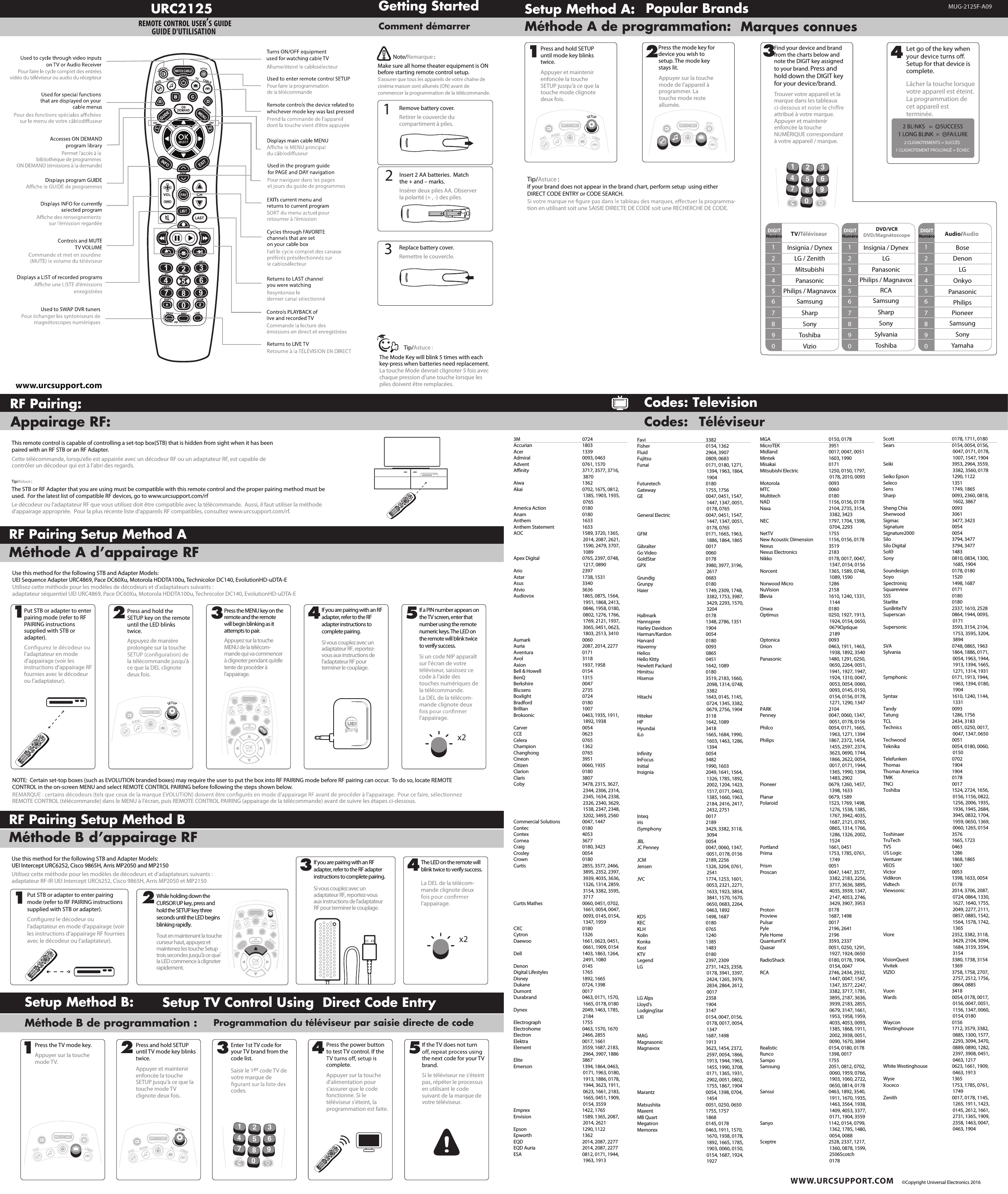 www.urcsupport.com WWW.URCSUPPORT.COM ©Copyright Universal Electronics 2016Getting StartedComment démarrerURC2125REMOTE CONTROL USER’S GUIDE GUIDE D&apos;UTILISATIONRemove battery cover.Retirer le couvercle du compartiment à piles.Insert 2 AA batteries.  Match the + and – marks.Insérer deux piles AA. Observer la polarité (+ , -) des piles.Replace battery cover.Remettre le couvercle.123Make sure all home theater equipment is ON before starting remote control setup.S’assurer que tous les appareils de votre chaîne de cinéma maison sont allumés (ON) avant de commencer la programmation de la télécommande.Note/Remarque :Tip/Astuce :The Mode Key will blink 5 times with each key-press when batteries need replacement.La touche Mode devrait clignoter 5 fois avec chaque pression d’une touche lorsque les piles doivent être remplacées.Setup Method A:Méthode A de programmation:Popular BrandsMarques connues124Press and hold SETUP until mode key blinks twice.Appuyer et maintenir enfoncée la touche SETUP jusqu&apos;à ce que la touche mode clignote deux fois.3Find your device and brand from the charts below and note the DIGIT key assigned to your brand. Press and hold down the DIGIT key for your device/brand.Trouver votre appareil et la marque dans les tableaux attribué à votre marque. Appuyer et maintenir enfoncée la touche NUMÉRIQUE correspondant à votre appareil / marque.Press the mode key for device you wish to setup. The mode key stays lit.Appuyer sur la touche mode de l’appareil à programmer. La touche mode reste allumée.Let go of the key when Setup for that device is complete.Lâcher la touche lorsque votre appareil est éteint. La programmation de cet appareil est terminée.DIGITNuméro TV/Téléviseur1234567890Insignia / DynexLG / ZenithMitsubishiPanasonicPhilips / MagnavoxSamsungSharpSonyToshibaVizioIf your brand does not appear in the brand chart, perform setup  using either DIRECT CODE ENTRY or CODE SEARCH.-tion en utilisant soit une SAISIE DIRECTE DE CODE soit une RECHERCHE DE CODE.Tip/Astuce :2 CLIGNOTEMENTS = SUCCÈS 1 CLIGNOTEMENT PROLONGÉ = ÉCHECDVD/VCRDVD/Magnétoscope1234567890Insignia / DynexLGPanasonicPhilips / MagnavoxRCASamsungSharpSonySylvaniaToshibaDIGITNuméro Audio/Audio1234567890BoseDenonLGOnkyoPanasonicPhilipsPioneerSamsungSonyYamahaDIGITNuméroDVDAUDIOTVCABLEWATCH CABLEDVDTVSETUPCABLEWATCH CABLESETUPFAVLAST1245678903 MUG-2125F-A09Méthode B d’appairage RFRF Pairing Setup Method BUse this method for the following STB and Adapter Models: UEI Intercept URC6252, Cisco 9865H, Arris MP2050 and MP2150Utilisez cette méthode pour les modèles de décodeurs et d’adaptateurs suivants : adaptateur RF-IR UEI Intercept URC6252, Cisco 9865H, Arris MP2050 et MP21501-2Méthode A d’appairage RFRF Pairing Setup Method AAppairage RF: This remote control is capable of controlling a set-top box(STB) that is hidden from sight when it has been paired with an RF STB or an RF Adapter.The STB or RF Adapter that you are using must be compatible with this remote control and the proper pairing method must be used.  For the latest list of compatible RF devices, go to www.urcsupport.com/rfLe décodeur ou l’adaptateur RF que vous utilisez doit être compatible avec la télécommande.  Aussi, il faut utiliser la méthode d&apos;appairage appropriée.  Pour la plus récente liste d’appareils RF compatibles, consultez www.urcsupport.com/rf.Cette télécommande, lorsqu’elle est appairée avec un décodeur RF ou un adaptateur RF, est capable de contrôler un décodeur qui est à l’abri des regards.Tip/Astuce :DAYON/OFFSWAPPIPLIVEON/OFFSWAPPIPPAGEghituvFAVpqrsdefjklmnoabcESGNITTSLIVEDAYDVDAUDIOTVwxyzLASTSETUPCHCABLE30GUIDEINFOEXITVOL124567890MENUBCDOKSELECTLISTONDEMANDWATCH CABLE3CHRF Pairing:Setup Method B: Méthode B de programmation :Setup TV Control Using  Direct Code EntryProgrammation du téléviseur par saisie directe de code DAYON/OFFSWAPPIPLIVEON/OFFSWAPPIPPAGEghituvFAVpqrsdefjklmnoabcSETTINGSLIVEDAYDVDAUDIOTVwxyzLASTSETUPCHCABLE30GUIDEINFOEXITVOL124567890MENUBCDOKSELECTLISTONDEMANDWATCH CABLE3CH1Press the TV mode key.Appuyer sur la touche mode TV.2Press and hold SETUP until TV mode key blinks twice.Appuyer et maintenir enfoncée la touche SETUP jusqu&apos;à ce que la touche mode TV clignote deux fois.3Enter 1st TV code for your TV brand from the code list.Saisir le 1er code TV de votre marque de   codes.4 5Press the power button to test TV control. If the complete.Appuyer sur la touche d&apos;alimentation pour s’assurer que le code fonctionne. Si le téléviseur s&apos;éteint, la programmation est faite.If the TV does not turn the next code for your TV brand.Si le téléviseur ne s&apos;éteint pas, répéter le processus en utilisant le code suivant de la marque de votre téléviseur.DVDTVSETUPCABLEWATCH CABLEDVDAUDIOTVCABLEWATCH CABLESETUPFAVLAST1245678903Codes: TelevisionCodes:  TéléviseurUse this method for the following STB and Adapter Models: UEI Sequence Adapter URC4869, Pace DC60Xu, Motorola HDDTA100u, Technicolor DC140, EvolutionHD-uDTA-ENOTE:  Certain set-top boxes (such as EVOLUTION branded boxes) may require the user to put the box into RF PAIRING mode before RF pairing can occur.  To do so, locate REMOTE CONTROL in the on-screen MENU and select REMOTE CONTROL PAIRING before following the steps shown below.Utilisez cette méthode pour les modèles de décodeurs et d’adaptateurs suivants : adaptateur séquentiel UEI URC4869, Pace DC60Xu, Motorola HDDTA100u, Technicolor DC140, EvolutionHD-uDTA-EPress and hold the SETUP key on the remote until the LED blinks twice.Appuyez de manière prolongée sur la touche la télécommande jusqu&apos;à ce que la DEL clignote deux fois.2DVDAUDIOTVCABLEWATCH CABLESETUP4REMOTE CONTROL (télécommande) dans le MENU à l&apos;écran, puis REMOTE CONTROL PAIRING (appairage de la télécommande) avant de suivre les étapes ci-dessous.Put STB or adapter to enter pairing mode (refer to RF PAIRING instructions supplied with STB or adapter).l’adaptateur en mode d&apos;appairage (voir les instructions d’appairage RF fournies avec le décodeur ou l’adaptateur).1DAYON/OFFSWAPPIPLIVEON/OFFSWAPPIPPAGEghituvFAVpqrsdefjklmnoabcSETTINGSLIVEDAYDVDAUDIOTVwxyzLASTSETUPCHCABLE30GUIDEINFOEXITVOL124567890MENUBCDOKSELECTLISTONDEMANDWATCH CABLE3CH5x2Press the MENU key on the remote and the remote will begin blinking as it attempts to pair.Appuyez sur la touche MENU de la télécom-mande qui va commencer à clignoter pendant qu’elle tente de procéder à l’appairage.3             If you are pairing with an RF adapter, refer to the RF adapter instructions to complete pairing.Si vous couplez avec un adaptateur RF, reportez-vous aux instructions de l&apos;adaptateur RF pour terminer le couplage.If a PIN number appears on the TV screen, enter that number using the remote numeric keys. The LED on the remote will blink twice to verify success.Si un code NIP apparaît sur l&apos;écran de votre téléviseur, saisissez ce code à l’aide des touches numériques de la télécommande.La DEL de la télécom-mande clignote deux l’appairage.DAYON/OFFSWAPPIPLIVEON/OFFSWAPPIPPAGEghituvFAVpqrsdefjklmnoabcSETTINGSLIVEDAYDVDAUDIOTVwxyzLASTSETUPCHCABLE30GUIDEINFOEXITVOL124567890MENUBCDOKSELECTLISTONDEMANDWATCH CABLE3CHPut STB or adapter to enter pairing mode (refer to RF PAIRING instructions supplied with STB or adapter). Conﬁgurez le décodeur ou l’adaptateur en mode d&apos;appairage (voir les instructions d’appairage RF fournies avec le décodeur ou l’adaptateur).3 4x2If you are pairing with an RF adapter, refer to the RF adapter instructions to complete pairing.Si vous couplez avec un adaptateur RF, reportez-vous aux instructions de l&apos;adaptateur RF pour terminer le couplage.While holding down the CURSOR UP key, press and hold the SETUP key three seconds until the LED begins blinking rapidly.Tout en maintenant la touche curseur haut, appuyez et maintenez les touche Setup trois secondes jusqu&apos;à ce que la LED commence à clignoter rapidement.The LED on the remote will blink twice to verify success.La DEL de la télécom-mande clignote deux l’appairage.3M 0724Accurian 1803Acer 1339Admiral  0093, 0463Advent  0761, 1570Aﬃnity  3717, 3577, 3716, 3870Aiwa 1362Akai  0702, 1675, 0812, 1385, 1903, 1935, 0765America Action  0180Anam 0180Anthem 1633Anthem Statement  1633AOC  1589, 3720, 1365, 2014, 2087, 2621, 1590, 2479, 3707, 1089Apex Digital  0765, 2397, 0748, 1217, 0890Ario 2397Astar  1738, 1531Asus 3340Atvio 3636Audiovox  1865, 0875, 1564, 1951, 1868, 2413, 0846, 1958, 0180, 0802, 1276, 1766, 1769, 2121, 1937, 3065, 0451, 0623, 1803, 2513, 3410Aumark 0060Auria  2087, 2014, 2277Aventura 0171Avol 3118Axion  1937, 1958Bell &amp; Howell  0154BenQ 1315Berkshire 0047Blu:sens 2735Boxlight 0724Bradford 0180Brillian 1007Broksonic  0463, 1935, 1911, 1892, 1938Carver 0054CCE 0623Celera 0765Champion 1362Changhong 0765Cineon 3951Citizen  0060, 1935Clarion 0180Claris 3807Coby  3478, 2315, 3627, 2344, 2306, 2314, 2345, 1634, 2338, 2326, 2340, 3629, 1538, 2347, 2348, 3202, 3493, 2560Commercial Solutions  0047, 1447Contec 0180Contex 4053Cornea 3677Craig  0180, 3423Crosley 0054Crown 0180Curtis  2855, 3577, 2466, 3895, 2352, 2397, 3939, 4035, 3636, 1326, 1314, 2859, 3154, 3382, 3595, 3717Curtis Mathes  0060, 0451, 0702, 1661, 0054, 0047, 0093, 0145, 0154, 1347, 1959CXC 0180Cytron 1326Daewoo  1661, 0623, 0451, 0661, 1909, 0154Dell  1403, 1863, 1264, 2491, 1080Denon 0145Digital Lifestyles  1765Disney  1892, 1665Dukane  0724, 1398Dumont 0017Durabrand  0463, 0171, 1570, 1665, 0178, 0180Dynex  2049, 1463, 1785, 2184Electrograph 1755Electrohome  0463, 1570, 1670Electron  2466, 2855Elektra  0017, 1661Element  3559, 1687, 2183, 2964, 3907, 1886Elite 3867Emerson  1394, 1864, 0463, 0171, 1963, 0180, 1913, 1886, 0178, 1944, 3623, 1911, 0623, 1661, 2183, 1665, 0451, 1909, 0154, 3559Emprex  1422, 1765Envision  1589, 1365, 2087, 2014, 2621Epson  1290, 1122Epworth 1362EQD  2014, 2087, 2277EQD Auria  2014, 2087, 2277ESA  0812, 0171, 1944, 1963, 1913Favi 3382Fisher  0154, 1362Fluid  2964, 3907Fujitsu  0809, 0683Funai  0171, 0180, 1271, 1394, 1963, 1864, 1904Futuretech 0180Gateway  1755, 1756GE  0047, 0451, 1547, 1447, 1347, 0051, 0178, 0765General Electric  0047, 0451, 1547, 1447, 1347, 0051, 0178, 0765GFM  0171, 1665, 1963, 1886, 1864, 1865Gibralter 0017Go Video  0060GoldStar 0178GPX  3980, 3977, 3196, 2617Grundig 0683Grunpy 0180Haier  1749, 2309, 1748, 3382, 1753, 3987, 3429, 2293, 1570, 3204Hallmark 0178Hannspree  1348, 2786, 1351Harley Davidson  1904Harman/Kardon 0054Harvard 0180Havermy 0093Helios 0865Hello Kitty  0451Hewlett Packard  1642, 1089Himitsu 0180Hisense  3519, 2183, 1660, 2098, 1314, 0748, 3382Hitachi  1643, 0145, 1145, 0724, 1345, 3382, 0679, 2756, 1904Hiteker 3118HP  1642, 1089Hyundai 3418iLo  1665, 1684, 1990, 1603, 1463, 1286, 1394Inﬁnity 0054InFocus 3482Initial  1990, 1603Insignia  2049, 1641, 1564, 1326, 1785, 1892, 2002, 1204, 1423, 1517, 0171, 0463, 1385, 1660, 1963, 2184, 2416, 2417, 2432, 2751Inteq 0017iris 2189iSymphony  3429, 3382, 3118, 3094JBL 0054JC Penney  0047, 0060, 1347, 0051, 0178, 0156JCM  2189, 2256Jensen  1326, 3204, 0761, 2541JVC  1774, 1253, 1601, 0053, 2321, 2271, 1633, 1923, 3854, 3841, 1570, 1670, 0650, 0683, 2264, 0463, 1892KDS  1498, 1687KEC 0180KLH 0765Kolin 1240Konka 1385Kost 1483KTV 0180Legend  2397, 2309LG  2731, 1423, 2358, 0178, 3941, 3397, 2424, 1265, 3979, 2834, 2864, 2612, 0017LG Alps  2358Lloyd&apos;s 1904LodgingStar 3147LXI  0154, 0047, 0156, 0178, 0017, 0054, 1347MAG  1687, 1498Magnasonic 1913Magnavox  3623, 1454, 2372, 2597, 0054, 1866, 1913, 1944, 1963, 1455, 1990, 3708, 0171, 1365, 1931, 2902, 0051, 0802, 1755, 1867, 1904Marantz  0054, 1398, 0704, 1454Matsushita  0051, 0250, 0650Maxent  1755, 1757MB Quart  1868Megatron  0145, 0178Memorex  0463, 1911, 1570, 1670, 1938, 0178, 1892, 1665, 1785, 1903, 0060, 0150, 0154, 1687, 1924, 1927MGA  0150, 0178MicroTEK 3951Midland  0017, 0047, 0051Mintek  1603, 1990Misakai 0171Mitsubishi Electric  1250, 0150, 1797, 0178, 2010, 0093Motorola 0093MTC 0060Multitech 0180NAD  1156, 0156, 0178Naxa  2104, 2735, 3154, 3382, 3423NEC  1797, 1704, 1398, 0704, 2293NetTV 1755New Acoustic Dimension  1156, 0156, 0178Nexus 3519Nexus Electronics  2183Nikko  0178, 0017, 0047, 1347, 0154, 0156Norcent  1365, 1589, 0748, 1089, 1590Norwood Micro  1286NuVision 2158levia  1610, 1240, 1331, 1144Onwa 0180Optimus  0250, 1927, 1913, 1924, 0154, 0650, 0679Optique                                 2189Optonica 0093Orion  0463, 1911, 1463, 1938, 1892, 3540Panasonic  1480, 1291, 0250, 0650, 2264, 0051, 1941, 1927, 1947, 1924, 1310, 0047, 0053, 0054, 0060, 0093, 0145, 0150, 0154, 0156, 0178, 1271, 1290, 1347PARK 2104Penney  0047, 0060, 1347, 0051, 0178, 0156Philco  0054, 0171, 1665, 1963, 1271, 1394Philips  1867, 2372, 1454, 1455, 2597, 2374, 3623, 0690, 1744, 1866, 2622, 0054, 0017, 0171, 1944, 1365, 1990, 1394, 1483, 2902Pioneer  0679, 1260, 1457, 1398, 1633Planar  0679, 1589Polaroid  1523, 1769, 1498, 1276, 1538, 1385, 1767, 3942, 4035, 1687, 2121, 0765, 0865, 1314, 1766, 1286, 1326, 2002, 1524Portland  1661, 0451Prima  1753, 1785, 0761, 1749Prism 0051Proscan  0047, 1447, 3577, 3382, 2183, 2256, 3717, 3636, 3895, 4035, 3939, 1347, 2147, 4053, 2746, 3429, 3907, 3953Proton 0178Proview  1687, 1498Pulsar 0017Pyle  2196, 2641Pyle Home  2196QuantumFX  3593, 2337Quasar  0051, 0250, 1291, 1927, 1924, 0650RadioShack  0180, 0178, 1904, 0154, 0047RCA  2746, 2434, 2932, 1447, 0047, 1547, 1347, 3577, 2247, 3382, 3717, 1781, 3895, 2187, 3636, 3939, 2183, 2855, 0679, 3147, 1661, 1953, 1958, 1959, 4035, 4053, 0093, 1385, 1868, 1911, 2002, 3938, 0051, 0090, 1670, 3894Realistic  0154, 0180, 0178Runco  1398, 0017Sampo 1755Samsung  2051, 0812, 0702, 0060, 1959, 0766, 1903, 1060, 2722, 0650, 0814, 0178Sansui  0463, 1892, 3540, 1911, 1670, 1935, 1463, 3564, 1938, 1409, 4053, 3377, 0171, 1904, 3559Sanyo  1142, 0154, 0799, 1362, 1785, 1480, 0054, 0088Sceptre  2528, 2337, 1217, 1360, 0878, 1599, 2506Scotch                                  0178Scott  0178, 1711, 0180Sears  0154, 0054, 0156, 0047, 0171, 0178, 1007, 1547, 1904Seiki  3953, 2964, 3559, 3382, 3560, 0178Seiko Epson  1290, 1122Seleco 1351Sens  1749, 1865Sharp  0093, 2360, 0818, 1602, 3867Sheng Chia  0093Sherwood 3061Sigmac  3477, 3423Signature 0054Signature2000 0054Silo  3794, 3477Silo Digital  3794, 3477SolΘ 1483Sony  0810, 0834, 1300, 1685, 1904Soundesign  0178, 0180Soyo 1520Spectroniq  1498, 1687Squareview 0171SSS 0180Starlite 0180SunBriteTV  2337, 1610, 2528Superscan  0864, 1944, 0093, 0171Supersonic  3593, 3154, 2104, 1753, 3595, 3204, 3894SVA  0748, 0865, 1963Sylvania  1864, 1886, 0171, 0054, 1963, 1944, 1913, 1394, 1665, 1271, 1314, 1931Symphonic  0171, 1913, 1944, 1963, 1394, 0180, 1904Syntax  1610, 1240, 1144, 1331Tandy 0093Tatung  1286, 1756TCL  2434, 3183Technics  0051, 0250, 0017, 0047, 1347, 0650Techwood 0051Teknika  0054, 0180, 0060, 0150Telefunken 0702Thomas 1904Thomas America  1904TMK 0178TNCi 0017Toshiba  1524, 2724, 1656, 0156, 1156, 0822, 1256, 2006, 1935, 1936, 1945, 2684, 3945, 0832, 1704, 1959, 0650, 1369, 0060, 1265, 0154Toshinaer 3576TruTech  1665, 1723TVS 0463US Logic  1286Venturer  1868, 1865VEOS 1007Victor 0053Vidikron  1398, 1633, 0054Vidtech 0178Viewsonic  2014, 3706, 2087, 0724, 0864, 1330, 1627, 1640, 1755, 2049, 2277, 2111, 0857, 0885, 1542, 1564, 1578, 1742, 1365Viore  2352, 3382, 3118, 3429, 2104, 3094, 1684, 3159, 3594, 3154VisionQuest  3380, 1738, 3154Vivitek 1369VIZIO  3758, 1758, 2707, 2757, 2512, 1756, 0864, 0885Vuon 3418Wards  0054, 0178, 0017, 0156, 0047, 0051, 1156, 1347, 0060, 0154, 0180Waycon 0156Westinghouse  1712, 3579, 3382, 0885, 1300, 1577, 2293, 3094, 3470, 0889, 0890, 1282, 2397, 3908, 0451, 0463, 1217White Westinghouse  0623, 1661, 1909, 0463, 1913Wyse 1365Xoceco  1753, 1785, 0761, 1749Zenith  0017, 0178, 1145, 1265, 1911, 1423, 0145, 2612, 1661, 2731, 1365, 1909, 2358, 1463, 0047, 0463, 1904