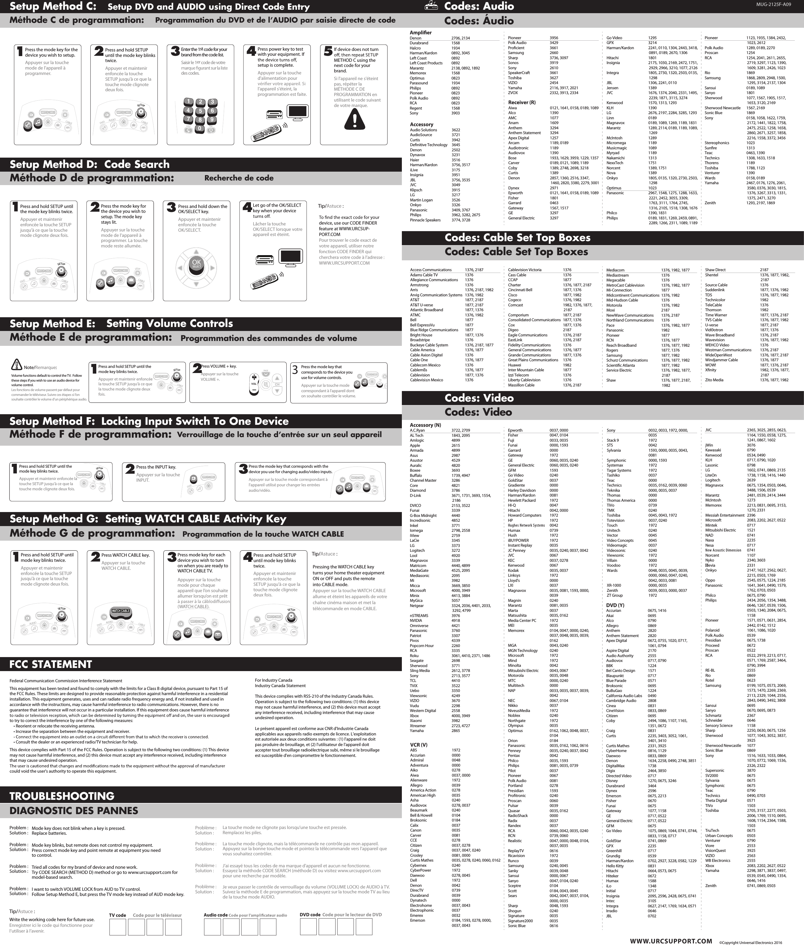  WWW.URCSUPPORT.COMCodes: Audio  Codes: Áudio TROUBLESHOOTINGDIAGNOSTIC DES PANNESMode key does not blink when a key is pressed.Replace batteries.Mode key blinks, but remote does not control my equipment.Press correct mode key and point remote at equipment you need to control.Tried all codes for my brand of device and none work.Try CODE SEARCH (METHOD D) method or go to www.urcsupport.com for model-based search.I want to switch VOLUME LOCK from AUD to TV control.Follow Setup Method E, but press the TV mode key instead of AUD mode key.Problème :Solution :Problème :Solution :Problème :Solution :Problème :Solution :La touche mode ne clignote pas lorsqu’une touche est pressée.Remplacez les piles.La touche mode clignote, mais la télécommande ne contrôle pas mon appareil.Appuyez sur la bonne touche mode et pointez la télécommande vers l’appareil que vous souhaitez contrôler.J’ai essayé tous les codes de ma marque d&apos;appareil et aucun ne fonctionne.Essayez la méthode CODE SEARCH (méthode D) ou visitez www.urcsupport.com pour une recherche par modèle.Je veux passer le contrôle de verrouillage du volume (VOLUME LOCK) de AUDIO à TV.Suivez la méthode E de programmation, mais appuyez sur la touche mode TV au lieu de la touche mode AUDIO.Write the working code here for future use.Enregistrer ici le code qui fonctionne pour l’utiliser à l’avenir.TV code Code pour le téléviseur Audio code DVD code Code pour le lecteur de DVDTip/Astuce :Problem :Solution :Problem :Solution :Problem :Solution :Problem :Solution :Setup Method C:Méthode C de programmation:Setup DVD and AUDIO using Direct Code EntryProgrammation du DVD et de l’AUDIO par saisie directe de code DAYON/OFFSWAPPIPLIVEON/OFFSWAPPIPPAGEghituvFAVpqrsdefjklmnoabcSETTINGSLIVEDAYDVDAUDIOTVwxyzLASTSETUPCHCABLE30GUIDEINFOEXITVOL124567890MENUBCDOKSELECTLISTONDEMANDWATCH CABLE3CHPress the mode key for the device you wish to setup.Appuyer sur la touche mode de l’appareil à programmer.Press and hold SETUP until the mode key blinks twice.Appuyer et maintenir enfoncée la touche SETUP jusqu&apos;à ce que la touche mode clignote deux fois.Enter the 1st code for your brand from the code list.Saisir le 1er code de votre des codes.Press power key to test with your equipment. If setup is complete.Appuyer sur la touche d&apos;alimentation pour l’appareil s&apos;éteint, la programmation est faite.If device does not turn METHOD C using the next code for your brand.Si l&apos;appareil ne s&apos;éteint pas, répéter la MÉTHODE C DE PROGRAMMATION en utilisant le code suivant de votre marque.1234 5FAVLAST1245678903DVDAUDIOTVCABLEWATCH CABLESETUPDVDTVSETUPCABLEWATCH CABLERecherche de codeSetup Method D:  Code SearchMéthode D de programmation: Press and hold SETUP until the mode key blinks twice.Appuyer et maintenir enfoncée la touche SETUP jusqu&apos;à ce que la touche mode clignote deux fois.Press the mode key for the device you wish to setup. The mode key stays lit.Appuyer sur la touche mode de l’appareil à programmer. La touche mode reste allumée.Press and hold down the OK/SELECT key.Appuyer et maintenir enfoncée la touche OK/SELECT.Let go of the OK/SELECT key when your device Lâcher la touche OK/SELECT lorsque votre appareil est éteint.DAYON/OFFSWAPPIPLIVEON/OFFSWAPPIPPAGEghituvFAVpqrsdefjklmnoabcSETTINGSLIVEDAYDVDAUDIOTVwxyzLASTSETUPCHCABLE30GUIDEINFOEXITVOL124567890MENUBCDOKSELECTLISTONDEMANDWATCH CABLE3CH1234Tip/Astuce :device, use our CODE FINDER feature at WWW.URCSUP-PORT.COMPour trouver le code exact de votre appareil, utiliser notre fonction CODE FINDER qui cherchera votre code à l’adresse : WWW.URCSUPPORT.COMDVDTVSETUPCABLEWATCH CABLEDVDAUDIOTVCABLEWATCH CABLESETUPOKSELECTLocking Input Switch To One DeviceVerrouillage de la touche d’entrée sur un seul appareilSetup Method F:  Méthode F de programmation:Press the INPUT key.Appuyer sur la touche INPUT.Press the mode key that corresponds with the device you use for changing audio/video inputs.Appuyer sur la touche mode correspondant à l&apos;appareil utilisé pour changer les entrées audio/vidéo.2Press and hold SETUP until the mode key blinks twice.Appuyer et maintenir enfoncée la touche SETUP jusqu&apos;à ce que la touche mode clignote deux fois.13DVDWATCH CABLETVCABLEWATCH CABLESETUPDVDTVSETUPCABLEWATCH CABLEFCC STATEMENTFederal Communication Commission Interference StatementThis equipment has been tested and found to comply with the limits for a Class B digital device, pursuant to Part 15 of the FCC Rules. These limits are designed to provide reasonable protection against harmful interference in a residential installation. This equipment generates, uses and can radiate radio frequency energy and, if not installed and used inaccordance with the instructions, may cause harmful interference to radio communications. However, there is no guarantee that interference will not occur in a particular installation. If this equipment does cause harmful interference to try to correct the interference by one of the following measures:• Reorient or relocate the receiving antenna.• Increase the separation between the equipment and receiver.• Consult the dealer or an experienced radio/TV technician for help.This device complies with Part 15 of the FCC Rules. Operation is subject to the following two conditions: (1) This device may not cause harmful interference, and (2) this device must accept any interference received, including interference that may cause undesired operation.could void the user&apos;s authority to operate this equipment.  Setting WATCH CABLE Activity KeyProgrammation de la touche WATCH CABLESetup Method G:Méthode G de programmation: Pressing the WATCH CABLE key turns your home theater equipment ON or OFF and puts the remote into CABLE mode.Appuyer sur la touche WATCH CABLE allume et éteint les appareils de votre chaîne cinéma maison et met la télécommande en mode CABLE.Tip/Astuce :Press and hold SETUP until mode key blinks twice.Appuyer et maintenir enfoncée la touche SETUP jusqu&apos;à ce que la touche mode clignote deux fois.Press WATCH CABLE key.Appuyer sur la touche WATCH CABLE.Press mode key for each device you wish to turn on when you are ready to WATCH CABLE TV.Appuyer sur la touche mode pour chaque appareil que l’on souhaite allumer lorsqu’on est prêt (WATCH CABLE).Press and hold SETUP until mode key blinks twice.Appuyer et maintenir enfoncée la touche SETUP jusqu&apos;à ce que la touche mode clignote deux fois.1234DVDAUDIOTVCABLEWATCH CABLETVSETUPWATCH CABLEDVDAUDIOTVCABLEWATCH CABLESETUPDVDAUDIOTVCABLEWATCH CABLESETUP Setting Volume ControlsProgrammation des commandes de volumeSetup Method E:Méthode E de programmation: Press and hold SETUP until the mode key blinks twice.Appuyer et maintenir enfoncée la touche SETUP jusqu&apos;à ce que la touche mode clignote deux fois.Press VOLUME + key.Appuyer sur la touche VOLUME +.12Volume functions default to control the TV.  Follow these steps if you wish to use an audio device for volume control.Les fonctions de volume passent par défaut pour commander le téléviseur. Suivre ces étapes si l’on souhaite contrôler le volume d’un périphérique audio.Note/Remarque:TVCABLEWATCH CABLESETUPPAGECHCHVOLPress the mode key that corresponds to the device you use for volume controls.Appuyer sur la touche mode correspondant à l&apos;appareil dont on souhaite contrôler le volume.3DVDTVWATCH CABLECodes: Cable Set Top BoxesCodes: VideoCodes: VideoCodes: Cable Set Top Boxes   ©Copyright Universal Electronics 2016For Industry CanadaIndustry Canada StatementThis device complies with RSS-210 of the Industry Canada Rules. Operation is subject to the following two conditions: (1) this device may not cause harmful interference, and (2) this device must accept any interference received, including interference that may cause undesired operation.Le présent appareil est conforme aux CNR d&apos;Industrie Canada applicables aux appareils radio exempts de licence. L&apos;exploitation est autorisée aux deux conditions suivantes : (1) l&apos;appareil ne doit pas produire de brouillage, et (2) l&apos;utilisateur de l&apos;appareil doit accepter tout brouillage radioélectrique subi, même si le brouillage est susceptible d&apos;en compromettre le fonctionnement. MUG-2125F-A09Ampliﬁer Denon  2706, 2134Durabrand 1568Halcro 1934Harman/Kardon  0892, 3045Left Coast  0892Left Coast Products  0892Marantz  2138, 0892, 1892Memorex 1568Optimus 0823Parasound 1934Philips 0892Pioneer 0823Polk Audio  0892RCA 0823Regent 1568Sony 3903Access Communications  1376, 2187Adams Cable TV  1376Allegiance Communications  1376Armstrong 1376Arris  1376, 2187, 1982Arvig Communication Systems  1376, 1982AT&amp;T  1877, 2187AT&amp;T U-verse  1877, 2187Atlantic Broadband  1877, 1376ATMC  1376, 1982Bell 1877Bell ExpressVu  1877Blue Ridge Communications  1877Bright House  1877, 1376Broadstripe 1376Buckeye Cable System  1376, 2187, 1877Cable America  1376, 1877Cable Axion Digitel  1376Cable One  1376, 1877Cablecom Mexico  1376Cablemßs  1376, 1877Cablevision  1877, 1376Cablevisi≤n Mexico  1376AccessoryAudio Solutions  3622AudioSource 3721Curtis 3942Deﬁnitive Technology  3645Denon 2502Dynavox 3231Haier 3516Harman/Kardon  3756, 3517iLive 3175Insignia 3951JBL  3756, 3535JVC 3049Klipsch 3915LG 3217Martin Logan  3526Onkyo 3326Panasonic  3409, 3767Philips  3962, 3282, 2675Pinnacle Speakers  3774, 3728Accessory (N) A.C.Ryan  3722, 2709AL Tech  1843, 2095Amlogic 4899Apple 2615Armada 4899Asus 2987Asustor 4529Auralic 4820Boxee 3693Buﬀalo  1739, 4947Channel Master  3286Core 4821Diamond 3786D-Link  3671, 1731, 3693, 1554, 2186DVICO  2153, 3522Funai 3339G-Box Midnight  4440Incredisonic 4852Inkel 3771Iomega  2798, 2558iView 2759LaCie 3345LG 3373Logitech 3272Lool 4920Magnavox 3339Matricom  4440, 4899MediaGate  4525, 2095Mediasonic 2095Mi 3982Micca  3669, 3850Microsoft  4000, 3949Minix  4413, 3884MyGica 5057Netgear  3324, 2036, 4401, 2033, 3292, 4799nSTREAMS 3976NVIDIA 4918Omniverse 4421Panasonic 3760Patriot 3307Pivos 4339Popcorn Hour  2260RCA 3335Roku  3061, 4410, 2371, 1486Seagate 2698Sherwood 3771Sling Media  2612, 3778Sony  2713, 3577TCL 4410TViX 3522Uebo 3350Viewsonic 4249VIZIO 3670Vudu 2298Western Digital  2558Xbox  4000, 3949Xiaomi 3982Xtreamer  2723, 4727Yamaha 2865Receiver (R)Aiwa  0121, 1641, 0158, 0189, 1089Alco 1390AMC 1077Anam 1609Anthem 3294Anthem Statement  3294Apex Digital  1257Arcam  1189, 0189Audiotronic 1189Audiovox 1390Bose  1933, 1629, 3959, 1229, 1357Carver  0189, 0121, 1089, 1189Coby  1389, 2748, 2698, 3218Curtis 1389Denon  2857, 1360, 2516, 3347, 1460, 2820, 3380, 2279, 3001Dynex 2971Epworth  0121, 1641, 0158, 0189, 1089Fisher 1801Garrard 0463Gateway  1567, 1517GE 3297General Electric  3297VCR (V)ABS 1972Accurian 0000Admiral 0048Adventura 0000Aiko 0278Aiwa  0037, 0000Alienware 1972Allegro 0039America Action  0278American High  0035Asha 0240Audiovox  0278, 0037Beaumark 0240Bell &amp; Howell  0104Broksonic 0184Calix 0037Canon 0035Carver 0081CCE 0278Citizen  0037, 0278Craig  0037, 0047, 0240Crosley  0081, 0000Curtis Mathes  0035, 0278, 0240, 0060, 0162Cybernex 0240CyberPower 1972Daewoo  0278, 0045Dell 1972Denon 0042DirecTV 0739Durabrand 0039Dynatech 0000Electrohome  0037, 0043Electrophonic 0037Emerex 0032Emerson  0184, 1593, 0278, 0000, 0037, 0043DVD (Y)Accurian  0675, 1416Akai 0695Alco 0790Allegro 0869Anthem 2820Anthem Statement  2820Apex Digital  0672, 0755, 1020, 0717, 1061, 0794Aspire Digital  2170Audio Authority  2555Audiovox  0717, 0790BBK 1224Bel Canto Design  1571Blaupunkt 0717Blue Parade  0571Broksonic 0695BuBuGao 1224California Audio Labs  0490Cambridge Audio  2808Cinea 0831CineVision  0833, 0869Citizen 0695Coby  2494, 1086, 1107, 1165, 1351, 0672Craig 0831Curtis  2235, 3403, 3052, 1061, 3401, 3410Curtis Mathes  2331, 3925CyberHome  0816, 1129Daewoo  0833, 0869Denon  1634, 2258, 0490, 2748, 3851DigitalMax 1738Digix  2464, 3850Directed Video  0717Disney  1270, 0675, 3246Durabrand 3464Dynex 2596Emerson  0675, 2213Fisher 0670Funai 0675Gateway  1077, 1158GE  0717, 0522General Electric  0717, 0522GFM 0675Go Video  1075, 0869, 1044, 0741, 0744, 0833, 1158, 0717GoldStar  0741, 0869GPX 2235Greenhill 0717Grundig 0539Harman/Kardon  0702, 2927, 3228, 0582, 1229Hello Kitty  0831Hitachi  0664, 0573, 0675Hiteker 0672Humax 1588iLo 1348Initial 0717Insignia  2095, 2596, 2428, 0675, 0741Intec 3105Integra  0627, 2147, 1769, 1634, 0571Irradio 0646JBL 0702Pioneer 3956Polk Audio  3429Proﬁcient 3661Samsung 2660Sharp  3736, 3097Sonos 3919Sony 2610SpeakerCraft 3661Toshiba 3627VIZIO 2454Yamaha  2116, 3917, 2021ZVOX  2332, 3913, 2334Go Video  1295GPX 3214Harman/Kardon  2241, 0110, 1304, 2443, 3418, 0891, 0189, 2670, 1306Hitachi 1801Insignia  2175, 1030, 2169, 2472, 1751, 2929, 2966, 3210, 1077, 2126Integra  1805, 2730, 1320, 2503, 0135, 1298JBL  1306, 2241, 0110Jensen 1389JVC  1676, 1374, 2040, 2331, 1495, 2239, 1871, 3115, 3274Kenwood  1570, 1313, 1293KLH 1390LG  2676, 2197, 2284, 3285, 1293Linn 0189Magnavox  0189, 1089, 1269, 1189, 1831Marantz  1289, 2114, 0189, 1189, 1089, 1269McIntosh 1289Micromega 1189Musicmagic 1089Myryad 1189Nakamichi 1313NexxTech 1751Norcent  1389, 1751Nova 1389Onkyo  1805, 0135, 1320, 2730, 2503, 1298Optimus 1023Panasonic  2967, 1548, 1275, 1288, 1633, 2221, 2452, 3055, 3309, 1763, 3111, 1764, 2745, 1316, 2105, 1518, 1308, 1676Philco  1390, 1831Philips  0189, 1831, 1269, 2459, 0891, 2289, 1266, 2311, 1089, 1189Pioneer  1123, 1935, 1384, 2432, 1023, 2612Polk Audio  1289, 0189, 2270Proscan 1254RCA  1254, 2041, 2611, 2655, 2719, 3297, 1123, 1390, 1609, 3281, 2426, 1023Rio 1869Samsung  1868, 2809, 2948, 1500, 1295, 3154, 2137, 1304Sansui  0189, 1089Sanyo 1801Sherwood  1077, 1567, 1905, 1517, 1653, 3120, 2169Sherwood Newcastle  1567, 2169Sonic Blue  1869Sony  0158, 1058, 1622, 1759, 2172, 1441, 1822, 1758, 2475, 2522, 1258, 1658, 2860, 2671, 3257, 1858, 2216, 1558, 3372, 3456Stereophonics 1023Sunﬁre 1313Teac  0463, 1390Technics  1308, 1633, 1518Thorens 1189Toshiba  1788, 1123Venturer 1390Wards  0158, 0189Yamaha  2467, 0176, 1276, 2061, 3580, 0376, 3030, 1815, 1376, 3267, 3313, 1331, 1375, 2471, 3270Zenith  1293, 2197, 1869Cablevision Victoria  1376Cass Cable  1376CCAP 1877Charter  1376, 1877, 2187Cincinnati Bell  1877, 1376Cisco  1877, 1982Cogeco  1376, 1982Comcast  1982, 1376, 1877, 2187Comporium  1877, 2187Consolidated Communications  1877, 1376Cox  1877, 1376Digeo 2187Eagle Communications  1376, 2187EastLink  1376, 2187Fidelity Communications  1376General Communications  1376, 1877Grande Communications  1877, 1376Great Plains Communications  1376Huawei 1982Inter Mountain Cable  1877Izzi Telecom  1376Liberty Cablevision  1376Massillon Cable  1376, 2187Mediacom  1376, 1982, 1877Mediastream 1376Megacable 1376MetroCast Cablevision  1376, 1982, 1877Mi-Connection 1877Midcontinent Communications  1376, 1982Mid-Hudson Cable  1376Motorola  1376, 1982Moxi 2187NewWave Communications  1376, 2187Northland Communications  1376Pace  1376, 1982, 1877Panasonic 1982Pioneer 1877RCN  1376, 1877Reach Broadband  1376, 1877, 1982Rogers  1877, 1376Samsung  1877, 1982Schurz Communications  1376, 1877, 1982Scientiﬁc Atlanta  1877, 1982Service Electric  1376, 1982, 1877, 2187Shaw  1376, 1877, 2187, 1982Shaw Direct  2187Shentel  1376, 1877, 1982, 2187Source Cable  1376Suddenlink  1877, 1376, 1982TDS  1376, 1877, 1982Technicolor 1982TeleCable 1376Thomson 1982Time Warner  1877, 1376, 2187TVS Cable  1376, 1877, 1982U-verse  1877, 2187VidΘotron  1877, 1376Wave Broadband  1376, 2187Wavevision  1376, 1877, 1982WEHCO Video  1376Westman Communications  1376, 2187WideOpenWest  1376, 1877, 2187Windjammer Cable  1376, 1877WOW!  1877, 1376, 2187Xﬁnity  1982, 1376, 1877, 2187Zito Media  1376, 1877, 1982Epworth  0037, 0000Fisher  0047, 0104Fuji  0033, 0035Funai  0000, 1593Garrard 0000Gateway 1972GE  0060, 0035, 0240General Electric  0060, 0035, 0240GFM 1593Go Video  0240GoldStar 0037Gradiente 0000Harley Davidson  0000Harman/Kardon 0081Hewlett Packard  1972HI-Q 0047Hitachi  0042, 0000Howard Computers  1972HP 1972Hughes Network Systems 0042Humax 0739Hush 1972iBUYPOWER 1972Instant Replay  0035JC Penney  0035, 0240, 0037, 0042JVC 0067KEC  0037, 0278Kenwood 0067Kodak  0035, 0037Linksys 1972Lloyd&apos;s 0000LXI 0037Magnavox  0035, 0081, 1593, 0000, 0039Magnin 0240Marantz  0081, 0035Marta 0037Matsushita  0035, 0162Media Center PC  1972MEI 0035Memorex  0104, 0047, 0000, 0240, 0037, 0048, 0035, 0039, 0162MGA  0043, 0240MGN Technology  0240Microsoft 1972Mind 1972Minolta 0042Mitsubishi Electric  0043, 0067Motorola  0035, 0048MTC  0000, 0240Multitech 0000NAP  0033, 0035, 0037, 0039, 0042NEC  0067, 0104Nikko 0037NiveusMedia 1972Noblex 0240Northgate 1972Olympus 0035Optimus  0162, 1062, 0048, 0037, 0104Orion 0184Panasonic  0035, 0162, 1062, 0616Penney  0035, 0240, 0037, 0042Pentax 0042Philco  0035, 1593Philips  0081, 0035, 0739Pilot 0037Pioneer 0067Polk Audio  0081Portland 0278Presidian 1593Proﬁtronic 0240Proscan 0060Pulsar 0039Quasar  0035, 0162RadioShack 0000Radix 0037Randex 0037RCA  0060, 0042, 0035, 0240RCN  0739, 0060Realistic  0047, 0000, 0048, 0104, 0037, 0035ReplayTV 0616Ricavision 1972Runco 0039Samsung  0240, 0045Sanky  0039, 0048Sansui  0000, 0067Sanyo  0047, 0104, 0240Sceptre 0104Scott  0184, 0043, 0045Sears  0042, 0047, 0037, 0104, 0000, 0035Sharp  0048, 1593Shogun 0240Signature 0035Signature2000 0035Sonic Blue  0616Sony  0032, 0033, 1972, 0000, 0035Stack 9  1972STS 0042Sylvania  1593, 0000, 0035, 0043, 0081Symphonic  0000, 1593Systemax 1972Tagar Systems  1972Tashiko 0037Teac 0000Technics  0035, 0162, 0039, 0060Teknika  0000, 0035, 0037Thomas 0000Thomas America  0000TiVo 0739TMK 0240Toshiba  0045, 0043, 1972Totevision  0037, 0240Touch 1972Unitech 0240Vector 0045Video Concepts  0045Videomagic 0037Videosonic 0240Viewsonic 1972Villain 0000Voodoo 1972Wards  0048, 0035, 0045, 0039, 0000, 0060, 0047, 0240, 0042, 0033, 0081XR-1000  0000, 0035Zenith  0039, 0033, 0000, 0037ZT Group  1972JVC  2365, 3025, 2855, 0623, 1164, 1550, 0558, 1275, 1241, 0867, 1602jWin 3076Kawasaki 0790Kenwood  0534, 0490KLH  0717, 0790, 1020Lasonic 0798LG  1602, 0741, 0869, 2135LiteOn  1738, 1158, 1416, 1440Logitech 2639Magnavox  0675, 1354, 0503, 0646, 3488, 1506, 0539Marantz  2481, 0539, 2414, 3444McIntosh 1273Memorex  2213, 0831, 0695, 3153, 1270, 2331Messiah Entertainment  2396Microsoft  2083, 2202, 2627, 0522Mintek 0717Mitsubishi Electric  1521NAD 0741Naxa 2235Nesa 0717New Acoustic Dimension 0741Norcent 1107Nyko  2340, 3603levia 2331Onkyo  2147, 1627, 2562, 0627, 2215, 0503, 1769Oppo  2545, 0575, 1224, 2185Panasonic  1641, 3641, 0490, 1579, 1762, 0703, 0503Philco  0675, 0790Philips  2434, 2056, 1354, 3488, 0646, 1267, 0539, 1506, 0503, 1340, 2084, 0675, 1158Pioneer  1571, 0571, 0631, 2854, 2442, 0142, 1512Polaroid  1061, 1086, 1020Polk Audio  0539Presidian  0675, 1738Proceed 0672Proscan 0522RCA  0522, 2919, 2213, 0717, 0571, 1769, 2587, 3464, 0790, 3994RE-BL 2555Rio 0869Rotel 0623Samsung  0199, 1075, 0573, 2069, 1573, 1470, 2269, 2369, 2113, 2329, 1044, 2556, 2843, 0490, 3492, 3808Sansui 0695Sanyo  0670, 0695, 0873Schmartz 2367Schneider 0646Sensory Science  1158Sharp  2250, 0630, 0675, 1256Sherwood  1077, 1043, 3052, 3837, 3925Sherwood Newcastle  1077Sonic Blue  0869Sony  1516, 1633, 1033, 0864, 1070, 0772, 1069, 1536, 2326, 2322Supersonic 3870SV2000 0675Sylvania 0675Symphonic 0675Teac 0790Technics  0490, 0703Theta Digital  0571TiVo 1503Toshiba  2705, 3157, 2277, 0503, 2006, 1769, 1510, 0695, 1608, 1154, 2364, 1588, 1503TruTech 0675Urban Concepts  0503Venturer 0790Viore 2553VisionQuest 3925VIZIO 2563WB Electronics  2555Xbox  2083, 2202, 2627, 0522Yamaha  2298, 3871, 3837, 0497, 0539, 0545, 0490, 1354, 0646, 1416Zenith  0741, 0869, 0503